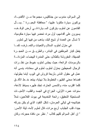 ‫ﺇﻟﻰ ﺍﻟﺴﻭﺍﻟﻡ، ﻤﻨﺩﻭﺏ ﻤﻥ ﺠﻨﺎﻜﻠﻴﺱ، ﻤﺠﻤﻭﻋﺔ ﻤـﻥ ﺍﻷﻓﻨﺩﻴـﺔ،‬
‫ﻴﺭﻜﺒﻭﻥ ﺴﻴﺎﺭﺓ ﻤﻜﺘﻭﺒﺎ ﻋﻠﻴﻬﺎ، " ﻤﺤﺎﻓﻅﺔ ﺍﻟﺒﺤﻴـﺭﺓ ". ﻴﺴـﺄل‬
                                   ‫‪‬‬
‫ﺍﻟﻘﺎﺩﻤﻭﻥ ﻋﻥ ﻟﻤﻠﻭﻡ، ﻴﺘﺭﻜﻭﻥ ﺍﻟﺴـﻴﺎﺭﺓ ﻓـﻲ ﺃﺭﺽ ﺍﻟﻭﻗـﻑ،‬
‫ﻴﺴﻴﺭﻭﻥ ﻋﻠﻰ ﺃﻗﺩﺍﻤﻬﻡ، ﺃﻭل ﻤﺭﺓ، ﺘﺤﻀﺭ ﻓﻴﻬﺎ ﺴﻴﺎﺭﺓ ﺤﻜﻭﻤﻴﺔ،‬
 ‫ﻻ ﺘﺴﺄل ﻋﻥ ﺍﻟﻌﻤﺩﺓ ﺃﻭ ﺸﻴﺦ ﺍﻟﺒﻠﺩ، ﻴﺫﻫﺏ ﻤﻥ ﻓﻴﻬﺎ ﺇﻟﻰ ﻟﻤﻠﻭﻡ.‬
‫ﻓﻲ ﻤﻨﺯل ﻟﻤﻠﻭﻡ، ﺍﻟﺴﻼﻡ ﻭﺍﻟﺘﺤﻴﺎﺕ ﻭﺍﻟﺘﻌـﺎﺭﻑ، ﻜﻤـﺎ‬
‫ﻴﻔﻌل ﻜﺒﺎﺭ ﺍﻟﻤﻭﻅﻔﻴﻥ ﻓﻲ ﺍﻟﺒﻨﺎﺩﺭ، ﻭﺍﻟﻁﺭﻴـﻕ ﻤـﻥ ﺍﻟﺤﺠـﺭﺓ‬
‫ﺍﻟﻀﻴﻘﺔ، ﺍﻟﻤﻔﺭﻭﺸﺔ ﺒﺎﻟﻅﻼﻡ، ﺤﺘﻰ ﺍﻟﻤﻨﺩﺭﺓ ﺍﻟﺒﻴﻀﺎﺀ، ﺍﻟﻤﺯﺩﺍﻨـﺔ‬
‫ﺒﺎﻟﺭﺴﻭﻤﺎﺕ ﺍﻟﺭﺍﺌﻌﺔ، ﺤﻴﺙ ﻴﺠﻠﺱ ﻟﻤﻠﻭﻡ، ﺨﻴﻭﻁ ﻤﻥ ﻨﻅـﺭﺍﺕ‬
‫ﺍﻟﺭﺠﺎل ﺍﻟﻤﺤﻴﻁﻴﻥ ﺒﻤﻨﺯل ﻟﻤﻠﻭﻡ، ﻟﻤﻠﻭﻡ ﻓﻲ ﺴﻌﺎﺩﺘﻪ، ﻴﻨﺴﻰ ﺃﻨﻪ‬
‫ﻋﻤل ﻓﻲ ﺤﻘﻭل ﺍﻟﻨﺎﺱ ﺒﺄﺭﺒﻌﺔ ﻗﺭﻭﺵ ﻓﻲ ﺍﻟﻴﻭﻡ، ﺃﻴﺎﻤﺎ ﺒﻁﻭﻟﻬﺎ،‬
         ‫‪‬‬
‫ﻗﻀﺎﻫﺎ ﻤﺤﻨﻲ ﺍﻟﻅﻬﺭ، ﺍﻟﺨﻁﻭﻁ ﺒﻼ ﻨﻬﺎﻴﺔ، ﻴﺒﺘﻌﺩ ﺨـﻁ ﺍﻷﻓـﻕ‬
‫ﻜﻠﻤﺎ ﺍﻗﺘﺭﺏ ﻤﻨﻪ، ﻭﺍﻟﺸﻤﺱ ﺍﻟﺤﺎﺭﺓ، ﺘﺠﻠﺩ ﻅﻬﺭﻩ ﺒﺴﻴﺎﻁ ﻻﺫﻋﺔ،‬
‫ﺴﻨﻭﺍﺕ ﻋﻤﺭﻩ ﺍﻷﻭﻟﻰ، ﺍﻟﺠﺭﺍﺡ ﻓﻲ ﺍﻟﺠﺴﺩ ﻭﺍﻟﻘﻠﺏ، ﺍﻷﻤﻨﻴـﺎﺕ‬
‫ﺍﻟﻤﺴﺘﺤﻴﻠﺔ ﺍﻟﺘﺤﻘﻴﻕ، ﺭﺍﺌﺤﺔ ﺍﻟﺘﺨﺩﻴﻌﺔ ﻓﻲ ﺒﻴﻭﺕ ﺍﻟﻔﻼﺤﻴﻥ، ﺘﻤﻸ‬
‫ﺨﻴﺎﺸﻴﻤﻪ ﻓﻲ ﻟﻴﺎﻟﻲ ﺍﻟﺤﺭﻤﺎﻥ، ﺸﻜل ﺍﻟﻨﻘﻭﺩ ﺍﻟﺫﻱ ﻟﻡ ﻴﻜﻥ ﻴﺩﺭﻜﻪ‬
‫ﺠﻴﺩﺍ، ﻗﻠﺏ ﺍﻟﺠﻠﺒﺎﺏ ﺃﺭﺒﻊ ﻤﺭﺍﺕ، ﻗﺎل ﻟﻤﻠﻭﻡ ﻷﻤﻪ، ﻟﻴﻠﺔ ﺍﻷﻤﺱ:‬
                                                   ‫‪‬‬
‫" ﺇﻥ ﺃﻫل ﺍﻟﺴﻭﺍﻟﻡ ﻜﻠﻬﻡ ﻜﻼﺏ ". ﻨﻅﺭ ﻤﻥ ﻨﺎﻓﺫﺓ ﺤﺠﺭﺘﻪ، ﻭﻜﺎﻥ‬


‫٤٦١‬
 