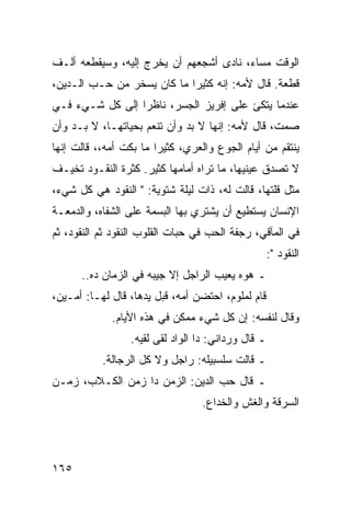 ‫ﺍﻟﻭﻗﺕ ﻤﺴﺎﺀ، ﻨﺎﺩﻯ ﺃﺸﺠﻌﻬﻡ ﺃﻥ ﻴﺨﺭﺝ ﺇﻟﻴﻪ، ﻭﺴﻴﻘﻁﻌﻪ ﺃﻟـﻑ‬
‫ﻗﻁﻌﺔ. ﻗﺎل ﻷﻤﻪ: ﺇﻨﻪ ﻜﺜﻴﺭﺍ ﻤﺎ ﻜﺎﻥ ﻴﺴﺨﺭ ﻤﻥ ﺤـﺏ ﺍﻟـﺩﻴﻥ،‬
                            ‫‪‬‬
‫ﻋﻨﺩﻤﺎ ﻴﺘﻜﺊ ﻋﻠﻰ ﺇﻓﺭﻴﺯ ﺍﻟﺠﺴﺭ، ﻨﺎﻅﺭﺍ ﺇﻟﻰ ﻜل ﺸـﻲﺀ ﻓـﻲ‬
                 ‫‪‬‬
‫ﺼﻤﺕ، ﻗﺎل ﻷﻤﻪ: ﺇﻨﻬﺎ ﻻ ﺒﺩ ﻭﺃﻥ ﺘﻨﻌﻡ ﺒﺤﻴﺎﺘﻬـﺎ، ﻻ ﺒـﺩ ﻭﺃﻥ‬
‫ﻴﻨﺘﻘﻡ ﻤﻥ ﺃﻴﺎﻡ ﺍﻟﺠﻭﻉ ﻭﺍﻟﻌﺭﻱ، ﻜﺜﻴﺭﺍ ﻤﺎ ﺒﻜﺕ ﺃﻤﻪ،، ﻗﺎﻟﺕ ﺇﻨﻬﺎ‬
                        ‫‪‬‬
‫ﻻ ﺘﺼﺩﻕ ﻋﻴﻨﻴﻬﺎ، ﻤﺎ ﺘﺭﺍﻩ ﺃﻤﺎﻤﻬﺎ ﻜﺜﻴﺭ. ﻜﺜﺭﺓ ﺍﻟﻨﻘـﻭﺩ ﺘﺨﻴـﻑ‬
‫ﻤﺜل ﻗﻠﺘﻬﺎ، ﻗﺎﻟﺕ ﻟﻪ، ﺫﺍﺕ ﻟﻴﻠﺔ ﺸﺘﻭﻴﺔ: " ﺍﻟﻨﻘﻭﺩ ﻫﻲ ﻜل ﺸﻲﺀ،‬
‫ﺍﻹﻨﺴﺎﻥ ﻴﺴﺘﻁﻴﻊ ﺃﻥ ﻴﺸﺘﺭﻱ ﺒﻬﺎ ﺍﻟﺒﺴﻤﺔ ﻋﻠﻰ ﺍﻟﺸﻔﺎﻩ، ﻭﺍﻟﺩﻤﻌـﺔ‬
‫ﻓﻲ ﺍﻟﻤﺂﻗﻲ، ﺭﺠﻔﺔ ﺍﻟﺤﺏ ﻓﻲ ﺤﺒﺎﺕ ﺍﻟﻘﻠﻭﺏ ﺍﻟﻨﻘﻭﺩ ﺜﻡ ﺍﻟﻨﻘﻭﺩ، ﺜﻡ‬
                                                    ‫ﺍﻟﻨﻘﻭﺩ ":‬
      ‫ـ ﻫﻭﻩ ﻴﻌﻴﺏ ﺍﻟﺭﺍﺠل ﺇﻻ ﺠﻴﺒﻪ ﻓﻲ ﺍﻟﺯﻤﺎﻥ ﺩﻩ..‬
‫ﻗﺎﻡ ﻟﻤﻠﻭﻡ، ﺍﺤﺘﻀﻥ ﺃﻤﻪ، ﻗﺒل ﻴﺩﻫﺎ، ﻗﺎل ﻟﻬـﺎ: ﺃﻤـﻴﻥ،‬
             ‫ﻭﻗﺎل ﻟﻨﻔﺴﻪ: ﺇﻥ ﻜل ﺸﻲﺀ ﻤﻤﻜﻥ ﻓﻲ ﻫﺫﻩ ﺍﻷﻴﺎﻡ.‬
                 ‫ـ ﻗﺎل ﻭﺭﺩﺍﻨﻲ: ﺩﺍ ﺍﻟﻭﺍﺩ ﻟﻘﻰ ﻟﻘﻴﻪ.‬
           ‫ـ ﻗﺎﻟﺕ ﺴﻠﺴﺒﻴﻠﻪ: ﺭﺍﺠل ﻭﻻ ﻜل ﺍﻟﺭﺠﺎﻟﺔ.‬
‫ـ ﻗﺎل ﺤﺏ ﺍﻟﺩﻴﻥ: ﺍﻟﺯﻤﻥ ﺩﺍ ﺯﻤﻥ ﺍﻟﻜـﻼﺏ، ﺯﻤـﻥ‬
                                  ‫ﺍﻟﺴﺭﻗﺔ ﻭﺍﻟﻐﺵ ﻭﺍﻟﺨﺩﺍﻉ.‬




‫٥٦١‬
 