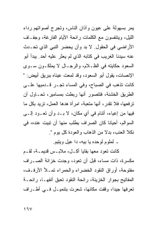 ‫ﻴﻤﺭ ﺒﺴﻬﻭﻟﺔ ﻋﻠﻰ ﻋﻴﻭﻥ ﻭﺁﺫﺍﻥ ﺍﻟﻨﺎﺱ، ﻭﺘﺠﺭﺡ ﺃﺼﻭﺍﺘﻬﻡ ﺭﺩﺍﺀ‬
‫ﺍﻟﻠﻴل، ﻭﻴﺘﻨﻔﺴﻭﻥ ﻤﻊ ﺍﻟﻜﻠﻤﺎﺕ ﺭﺍﺌﺤﺔ ﺍﻷﻴﺎﻡ ﺍﻟﻔﺎﺭﻏﺔ، ﻭﺠﻔـﺎﻑ‬
‫ﺍﻷﺭﺍﻀﻲ ﻓﻲ ﺍﻟﺤﻘﻭل. ﻻ ﺒﺩ ﻭﺃﻥ ﻴﺤﻀﺭ ﺍﻟﻨﺒﻲ ﺍﻟﺫﻱ ﺘﺤـﺩﺙ‬
‫ﻋﻨﻪ ﺴﻴﺩﻨﺎ ﺍﻟﻐﺭﻴﺏ ﻓﻲ ﻜﺘﺎﺒﻪ ﺍﻟﺫﻱ ﻟﻡ ﻴﻌﺜﺭ ﻋﻠﻴﻪ ﺃﺤﺩ. ﻴﺒﺩﺃ ﺃﺒﻭ‬
‫ﺍﻟﺴﻌﻭﺩ ﺤﻜﺎﻴﺘﻪ ﻓﻲ ﺍﻟﻅـﻼﻡ، ﻭﺍﻟﺭﺠـﺎل ﻻ ﻴﻤﻠﻜـﻭﻥ ﺴـﻭﻯ‬
‫ﺍﻹﻨﺼﺎﺕ، ﻴﻘﻭل ﺃﺒﻭ ﺍﻟﺴﻌﻭﺩ، ﻭﻗﺩ ﻟﻤﻌﺕ ﻋﻴﻨﺎﻩ ﺒﺒﺭﻴﻕ ﺃﺒﻴﺽ: "‬
‫ﻜﺎﻨﺕ ﺘﺫﻫﺏ ﻓﻲ ﺍﻟﺼﺒﺎﺡ، ﻭﻓﻲ ﺍﻟﻤﺴﺎﺀ ﺘﺠـﺭ ﻗـﺩﻤﻴﻬﺎ ﻋﻠـﻰ‬
‫ﺍﻟﻁﺭﻴﻕ ﺍﻟﺨﺸﻨﺔ، ﻓﺘﺘﺼﻭﺭ ﺃﻨﻬﺎ ﺭﺒﻁﺕ ﺒﻤﺴﺎﻤﻴﺭ، ﺘﺤـﺎﻭل ﺃﻥ‬
‫ﺘﺭﻓﻌﻬﺎ، ﻓﻼ ﺘﻘﺩﺭ، ﺃﻨﻬﺎ ﻤﺘﻌﺒﺔ، ﺍﻤﺭﺃﺓ ﻫﺩﻫﺎ ﺍﻟﻌﻤل، ﺘﺭﻴﺩ ﺒﻜل ﻤﺎ‬
‫ﻓﻴﻬﺎ ﻤﻥ ﺇﻋﻴﺎﺀ، ﺃﺘﻨﺎﻡ ﻓﻲ ﺃﻱ ﻤﻜﺎﻥ، ﻻ ﺒـﺩ ﻭﺃﻥ ﺘﻌـﻭﺩ ﺇﻟـﻰ‬
‫ﺍﻟﺴﻭﺍﻟﻡ، ﺃﺤﻴﺎﻨﺎ ﻜﺎﻥ ﺍﻟﺼﺭﺍﻑ ﻴﻁﻠﺏ ﻤﻨﻬﺎ ﺃﻥ ﺘﺒﻴﺕ ﻋﻨﺩﻩ، ﻓﻲ‬
                                       ‫ﹰ‬
             ‫ﻨﻜﻼ ﺍﻟﻌﻨﺏ، ﺒﺩﻻ ﻤﻥ ﺍﻟﺫﻫﺎﺏ ﻭﺍﻟﻌﻭﺩﺓ ﻜل ﻴﻭﻡ ".‬
                                         ‫ﹰ‬
               ‫ـ ﻟﻤﻠﻭﻡ ﻟﻭﺤﺩﻩ ﻴﺎ ﺒﻴﻪ، ﺩﺍ ﻋﻴل ﻭﻴﺘﻴﻡ.‬
‫ﻜﺎﻨﺕ ﺘﻌﻭﺩ ﻤﻌﻬﺎ ﺒﻘﺎﻴﺎ ﺃﻜـل، ﻤﻼﺒـﺱ ﻗﺩﻴﻤـﺔ، ﻟﻘـﻡ‬
‫ﻤﻜﺴﺭﺓ، ﺫﺍﺕ ﻤﺴﺎﺀ، ﻗﺒل ﺃﻥ ﺘﻌﻭﺩ، ﻭﺠﺩﺕ ﺨﺯﺍﻨﺔ ﺍﻟﺼـﺭﺍﻑ‬
‫ﻤﻔﺘﻭﺤﺔ، ﺃﻭﺭﺍﻕ ﺍﻟﻨﻘﻭﺩ ﺍﻟﺨﻀﺭﺍﺀ ﻭﺍﻟﺤﻤﺭﺍﺀ ﺘﻤـﻸ ﺍﻷﺭﻓـﻑ،‬
‫ﺍﻟﻤﻔﺎﺘﻴﺢ ﺒﺠﻭﺍﺭ ﺍﻟﺨﺯﻴﻨﺔ، ﺭﺍﺌﺤﺔ ﺍﻟﻨﻘﻭﺩ ﺘﻌﺒﻕ ﺃﻨﻔﻬـﺎ، ﺭﺍﺌﺤـﺔ‬
‫ﺘﻌﺭﻓﻬﺎ ﺠﻴﺩﺍ، ﻭﻗﻔﺕ ﻤﻜﺎﻨﻬﺎ، ﺸﻌﺭﺕ ﺒﺘﻨﻤﻴـل ﻓـﻲ ﺃﻁـﺭﺍﻑ‬
                                       ‫‪‬‬


‫٧٦١‬
 