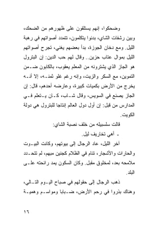 ‫ﻭﻀﺤﻜﻭﺍ، ﺇﻨﻬﻡ ﻴﺴﺘﻠﻘﻭﻥ ﻋﻠﻰ ﻅﻬﻭﺭﻫﻡ ﻤﻥ ﺍﻟﻀﺤﻙ،‬
‫ﻭﺒﻴﻥ ﺭﺸﻔﺎﺕ ﺍﻟﺸﺎﻱ، ﺒﺩﺌﻭﺍ ﻴﺘﻜﻠﻤﻭﻥ، ﺘﺘﻤﺩﺩ ﺃﺼﻭﺍﺘﻬﻡ ﻓﻲ ﺭﻫﺒﺔ‬
‫ﺍﻟﻠﻴل. ﻭﻤﻊ ﺩﺨﺎﻥ ﺍﻟﺠﻭﺯﺓ، ﺒﺩﺃ ﺒﻌﻀﻬﻡ ﻴﻐﻨﻲ، ﺘﺠﺭﺡ ﺃﺼﻭﺍﺘﻬﻡ‬
‫ﺍﻟﻠﻴل ﺒﻤﻭﺍل ﻋﺘﺎﺏ ﺤﺯﻴﻥ.. ﻭﻗﺎل ﻟﻬﻡ ﺤﺏ ﺍﻟﺩﻴﻥ: ﺇﻥ ﺍﻟﺒﺘﺭﻭل‬
‫ﻫﻭ ﺍﻟﺠﺎﺯ ﺍﻟﺫﻱ ﻴﺸﺘﺭﻭﻨﻪ ﻤﻥ ﺍﻟﻤﻌﻠﻡ ﻴﻌﻘﻭﺏ، ﺒﺎﻟﻜﺎﺒﻭﻥ ﻀـﻤﻥ‬
‫ﺍﻟﺘﻤﻭﻴﻥ، ﻤﻊ ﺍﻟﺴﻜﺭ ﻭﺍﻟﺯﻴﺕ، ﻭﺇﻨﻪ ﺭﻏﻡ ﻏﻠﻭ ﺜﻤﻨـﻪ، ﺇﻻ ﺃﻨـﻪ‬
‫ﻴﺨﺭﺝ ﻤﻥ ﺍﻷﺭﺽ ﺒﻜﻤﻴﺎﺕ ﻜﺒﻴﺭﺓ، ﻭﻋﺎﺭﻀﻪ ﺃﺤﺩﻫﻡ، ﻗﺎل: ﺇﻥ‬
‫ﺍﻟﺠﺎﺯ ﻴﺼﻨﻊ ﻓﻲ ﺍﻟﺴﻭﻴﺱ، ﻭﻗﺎل ﺸـﺎﺏ، ﻜـﺎﻥ ﻴـﺘﻌﻠﻡ ﻓـﻲ‬
‫ﺍﻟﻤﺩﺍﺭﺱ ﻤﻥ ﻗﺒل: ﺇﻥ ﺃﻭل ﺩﻭل ﺍﻟﻌﺎﻟﻡ ﺇﻨﺘﺎﺠﺎ ﻟﻠﺒﺘﺭﻭل ﻫﻲ ﺩﻭﻟﺔ‬
                 ‫‪‬‬
                                                  ‫ﺍﻟﻜﻭﻴﺕ.‬
              ‫ﻗﺎﻟﺕ ﺴﻠﺴﺒﻴﻠﻪ ﻤﻥ ﺨﻠﻑ ﻨﺼﺒﺔ ﺍﻟﺸﺎﻱ:‬
                             ‫ـ ﺃﻫﻲ ﺘﺨﺎﺭﻴﻑ ﻟﻴل.‬
‫ﺁﺨﺭ ﺍﻟﻠﻴل، ﻋﺎﺩ ﺍﻟﺭﺠﺎل ﺇﻟﻰ ﺒﻴﻭﺘﻬﻡ، ﻭﻜﺎﻨﺕ ﺍﻟﺒﻴـﻭﺕ‬
‫ﻭﺍﻟﺤﺎﺭﺍﺕ ﻭﺍﻷﺸﺠﺎﺭ، ﺘﻨﺎﻡ ﻓﻲ ﺍﻟﻅﻼﻡ ﻜﺠﻨﻴﻥ ﻤﺒﻬﻡ، ﻟﻡ ﺘﺘﺤـﺩﺩ‬
‫ﻤﻼﻤﺤﻪ ﺒﻌﺩ، ﻟﻤﺨﻠﻭﻕ ﻤﻘﺒل. ﻭﻜﺎﻥ ﺍﻟﺴﻜﻭﻥ ﻴﻤﺩ ﺭﺍﺌﺤﺘﻪ ﻋﻠـﻰ‬
                                                    ‫ﺍﻟﺒﻠﺩ.‬
‫ﺫﻫﺏ ﺍﻟﺭﺠﺎل ﺇﻟﻰ ﺤﻘﻭﻟﻬﻡ ﻓﻲ ﺼﺒﺎﺡ ﺍﻟﻴـﻭﻡ ﺍﻟﺘـﺎﻟﻲ،‬
‫ﻭﻫﻨﺎﻙ ﺒﺫﺭﻭﺍ ﻓﻲ ﺭﺤﻡ ﺍﻷﺭﺽ، ﻀـﺒﺎﺒﺎ ﻭﻤﻭﺍﺴـﻡ ﻭﻫﻤﻴـﺔ‬


‫٦١‬
 