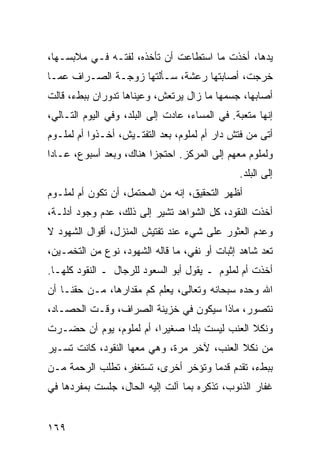 ‫ﻴﺩﻫﺎ، ﺃﺨﺫﺕ ﻤﺎ ﺍﺴﺘﻁﺎﻋﺕ ﺃﻥ ﺘﺄﺨﺫﻩ، ﻟﻔﺘـﻪ ﻓـﻲ ﻤﻼﺒﺴـﻬﺎ،‬
‫ﺨﺭﺠﺕ، ﺃﺼﺎﺒﺘﻬﺎ ﺭﻋﺸﺔ، ﺴـﺄﻟﺘﻬﺎ ﺯﻭﺠـﺔ ﺍﻟﺼـﺭﺍﻑ ﻋﻤـﺎ‬
‫ﺃﺼﺎﺒﻬﺎ، ﺠﺴﻤﻬﺎ ﻤﺎ ﺯﺍل ﻴﺭﺘﻌﺵ، ﻭﻋﻴﻨﺎﻫﺎ ﺘﺩﻭﺭﺍﻥ ﺒﺒﻁﺀ، ﻗﺎﻟﺕ‬
‫ﺇﻨﻬﺎ ﻤﺘﻌﺒﺔ. ﻓﻲ ﺍﻟﻤﺴﺎﺀ، ﻋﺎﺩﺕ ﺇﻟﻰ ﺍﻟﺒﻠﺩ، ﻭﻓﻲ ﺍﻟﻴﻭﻡ ﺍﻟﺘـﺎﻟﻲ،‬
‫ﺃﺘﻰ ﻤﻥ ﻓﺘﺵ ﺩﺍﺭ ﺃﻡ ﻟﻤﻠﻭﻡ، ﺒﻌﺩ ﺍﻟﺘﻔﺘـﻴﺵ، ﺃﺨـﺫﻭﺍ ﺃﻡ ﻟﻤﻠـﻭﻡ‬
‫ﻭﻟﻤﻠﻭﻡ ﻤﻌﻬﻡ ﺇﻟﻰ ﺍﻟﻤﺭﻜﺯ. ﺍﺤﺘﺠﺯﺍ ﻫﻨﺎﻙ، ﻭﺒﻌﺩ ﺃﺴﺒﻭﻉ، ﻋـﺎﺩﺍ‬
                                                ‫ﺇﻟﻰ ﺍﻟﺒﻠﺩ.‬
‫ﺃﻅﻬﺭ ﺍﻟﺘﺤﻘﻴﻕ، ﺇﻨﻪ ﻤﻥ ﺍﻟﻤﺤﺘﻤل، ﺃﻥ ﺘﻜﻭﻥ ﺃﻡ ﻟﻤﻠـﻭﻡ‬
‫ﺃﺨﺫﺕ ﺍﻟﻨﻘﻭﺩ، ﻜل ﺍﻟﺸﻭﺍﻫﺩ ﺘﺸﻴﺭ ﺇﻟﻰ ﺫﻟﻙ، ﻋﺩﻡ ﻭﺠﻭﺩ ﺃﺩﻟـﺔ،‬
‫ﻭﻋﺩﻡ ﺍﻟﻌﺜﻭﺭ ﻋﻠﻰ ﺸﻲﺀ ﻋﻨﺩ ﺘﻔﺘﻴﺵ ﺍﻟﻤﻨﺯل، ﺃﻗﻭﺍل ﺍﻟﺸﻬﻭﺩ ﻻ‬
‫ﺘﻌﺩ ﺸﺎﻫﺩ ﺇﺜﺒﺎﺕ ﺃﻭ ﻨﻔﻲ، ﻤﺎ ﻗﺎﻟﻪ ﺍﻟﺸﻬﻭﺩ، ﻨﻭﻉ ﻤﻥ ﺍﻟﺘﺨﻤـﻴﻥ،‬
‫ﺃﺨﺫﺕ ﺃﻡ ﻟﻤﻠﻭﻡ ـ ﻴﻘﻭل ﺃﺒﻭ ﺍﻟﺴﻌﻭﺩ ﻟﻠﺭﺠﺎل ـ ﺍﻟﻨﻘﻭﺩ ﻜﻠﻬـﺎ.‬
‫ﺍﷲ ﻭﺤﺩﻩ ﺴﺒﺤﺎﻨﻪ ﻭﺘﻌﺎﻟﻰ، ﻴﻌﻠﻡ ﻜﻡ ﻤﻘﺩﺍﺭﻫﺎ، ﻤـﻥ ﺤﻘﻨـﺎ ﺃﻥ‬
‫ﻨﺘﺼﻭﺭ، ﻤﺎﺫﺍ ﺴﻴﻜﻭﻥ ﻓﻲ ﺨﺯﻴﻨﺔ ﺍﻟﺼﺭﺍﻑ، ﻭﻗـﺕ ﺍﻟﺤﺼـﺎﺩ،‬
‫ﻭﻨﻜﻼ ﺍﻟﻌﻨﺏ ﻟﻴﺴﺕ ﺒﻠﺩﺍ ﺼﻐﻴﺭﺍ، ﺃﻡ ﻟﻤﻠﻭﻡ، ﻴﻭﻡ ﺃﻥ ﺤﻀـﺭﺕ‬
                         ‫‪‬‬     ‫‪‬‬
‫ﻤﻥ ﻨﻜﻼ ﺍﻟﻌﻨﺏ، ﻵﺨﺭ ﻤﺭﺓ، ﻭﻫﻲ ﻤﻌﻬﺎ ﺍﻟﻨﻘﻭﺩ، ﻜﺎﻨﺕ ﺘﺴـﻴﺭ‬
‫ﺒﺒﻁﺀ، ﺘﻘﺩﻡ ﻗﺩﻤﺎ ﻭﺘﺅﺨﺭ ﺃﺨﺭﻯ، ﺘﺴﺘﻐﻔﺭ، ﺘﻁﻠﺏ ﺍﻟﺭﺤﻤﺔ ﻤـﻥ‬
                                     ‫‪‬‬
‫ﻏﻔﺎﺭ ﺍﻟﺫﻨﻭﺏ، ﺘﺫﻜﺭﻩ ﺒﻤﺎ ﺁﻟﺕ ﺇﻟﻴﻪ ﺍﻟﺤﺎل، ﺠﻠﺴﺕ ﺒﻤﻔﺭﺩﻫﺎ ﻓﻲ‬


‫٩٦١‬
 