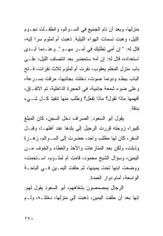 ‫ﻤﻨﺯﻟﻬﺎ، ﻭﺒﻌﺩ ﺃﻥ ﻨﺎﻡ ﺍﻟﺠﻤﻴﻊ ﻓﻲ ﺍﻟﺴـﻭﺍﻟﻡ، ﻭﺍﻨﻁﻔـﺄﺕ ﻨﺠـﻭﻡ‬
‫ﺍﻟﻠﻴل، ﻭﻫﺒﺕ ﻨﺴﻤﺎﺕ ﺍﻟﻬﻭﺍﺀ ﺍﻟﻠﻴﻠﻴﺔ. ﺫﻫﺒﺕ ﺃﻡ ﻟﻤﻠﻭﻡ ﺴﺭﺍ ﺇﻟﻴﻪ،‬
       ‫‪‬‬
‫ﻗﺎل ﻟﻪ: " ﺇﻥ ﺃﻤﻲ ﺘﻁﻠﺒﻙ ﻓﻲ ﺃﻤـﺭ ﻤﻬـﻡ ". ﻭﻋﻨـﺩﻤﺎ ﺃﺒـﺩﻯ‬
‫ﺍﺴﺘﻌﺩﺍﺩﻩ، ﻗﺎل ﻟﻪ: ﺇﻥ ﺃﻤﻪ ﺴﺘﺤﻀﺭ ﺒﻌﺩ ﺍﻨﺘﺼﺎﻑ ﺍﻟﻠﻴل، ﻋﻠـﻰ‬
‫ﺒﺎﺏ ﻤﻨﺯل ﺍﻟﻤﻌﻠﻡ ﻴﻌﻘﻭﺏ، ﻨﻘﺭﺕ ﺃﻡ ﻟﻤﻠﻭﻡ ﺜﻼﺙ ﻨﻘﺭﺍﺕ، ﻓـﺘﺢ‬
‫ﺍﻟﺒﺎﺏ ﺒﺒﻁﺀ ﻭﺩﻭﻨﻤﺎ ﺼﻭﺕ، ﺩﺨﻠﺕ ﺒﺠﺎﻨﺒﻬﺎ، ﻤﺭﻗﺕ ﺒﺴـﺭﻋﺔ،‬
‫ﻭﻋﻠﻰ ﻀﻭﺀ ﺸﻤﻌﺔ ﺠﺎﻨﺒﻴﺔ، ﻓﻲ ﺍﻟﺤﺠﺭﺓ ﺍﻟﺩﺍﺨﻠﻴﺔ، ﺘﻡ ﺍﻻﺘﻔـﺎﻕ،‬
‫ﺃﻓﻬﻤﻬﺎ ﻤﺎﺫﺍ ﺘﻘﻭل؟ ﻤﺎﺫﺍ ﺘﻔﻌل؟ ﻭﻁﻠﺏ ﻤﻨﻬﺎ ﺘﻨﻔﻴﺫ ﻜـل ﺸـﻲﺀ‬
                                                     ‫ﺒﺩﻗﺔ.‬
‫ﻴﻘﻭل ﺃﺒﻭ ﺍﻟﺴﻌﻭﺩ: ﺍﻟﺼﺭﺍﻑ ﺩﺨل ﺍﻟﺴﺠﻥ، ﻜﺎﻥ ﺍﻟﻤﺒﻠﻎ‬
‫ﻜﺒﻴﺭﺍ، ﺯﻭﺠﺘﻪ ﻗﺭﺭﺕ ﺍﻟﺭﺤﻴل ﺇﻟﻰ ﺒﻠﺩﻫﺎ ﻋﻨﺩ ﺃﻫﻠﻬـﺎ، ﻭﻗﺒـل‬
                                                ‫‪‬‬
‫ﺍﻟﺴﻔﺭ، ﻜﺎﻥ ﻟﻬﺎ ﻤﻁﻠﺏ ﻭﺍﺤﺩ، ﺤﻀﺭﺕ ﺇﻟﻰ ﺍﻟﺴـﻭﺍﻟﻡ، ﺯﻫـﺭﺓ‬
‫ﻭﺫﺒﻠﺕ، ﻭﻟﻜﻥ ﺒﻌﺩ ﺍﻟﻤﻨﺎﺯﻋﺎﺕ ﻭﺍﻷﺨﺫ ﻭﺍﻟﻌﻁﺎﺀ ﻭﺍﻟﺨﻭﻑ ﻤـﻥ‬
‫ﺍﻟﻴﻤﻴﻥ، ﻭﺴﺅﺍل ﺍﻟﺸﻴﺦ ﻤﺤﻤﻭﺩ، ﻗﺎﻤﺕ ﺃﻡ ﻟﻤﻠـﻭﻡ، ﺍﺴـﺘﺤﻤﺕ،‬
‫ﻭﻭﻀﻌﺕ ﺍﺒﻨﻬﺎ ﺘﺤﺕ ﻴﻤﻴﻨﻬﺎ، ﺜﻡ ﺤﻠﻔﺕ ﺍﻟﻴﻤـﻴﻥ ﻓـﻲ ﺍﻟﺒﺎﺤـﺔ‬
                                ‫ﺍﻟﻭﺍﺴﻌﺔ، ﺃﻤﺎﻡ ﺩﻭﺍﺭ ﺍﻟﻌﻤﺩﺓ.‬
‫ﺍﻟﺭﺠﺎل ﻴﻤﺼﻤﺼﻭﻥ ﺒﺸﻔﺎﻫﻬﻡ، ﺃﺒﻭ ﺍﻟﺴﻌﻭﺩ ﻴﻘﻭل ﻟﻬﻡ:‬
‫ﺇﻨﻬﺎ ﺒﻌﺩ ﺃﻥ ﺤﻠﻔﺕ ﺍﻟﻴﻤﻴﻥ، ﺫﻫﺒﺕ ﺇﻟﻰ ﻤﻨﺯﻟﻬﺎ، ﺩﺨﻠﺘـﻪ، ﻭﻟـﻡ‬


‫٠٧١‬
 