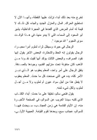 ‫ﺘﺨﺭﺝ ﻤﻨﻪ ﺒﻌﺩ ﺫﻟﻙ ﺃﺒﺩﺍ، ﻨﺯﻟﺕ ﻋﻠﻴﻬﺎ ﺍﻟﻨﻘﻁﺔ، ﻭﺃﻨﻬـﺎ ﺍﻵﻥ ﻻ‬
                                  ‫‪‬‬
‫ﺘﺴﺘﻁﻴﻊ ﺍﻟﺤﺭﺍﻙ. ﺍﻟﻤﺎل ﻭﺍﻟﻤﻨﺯل ﺍﻟﺠﺩﻴﺩ ﻭﺍﻟﺠﺎﻩ، ﻜل ﺫﻟـﻙ ﻻ‬
‫ﻗﻴﻤﺔ ﻟﻪ ﺃﻤﺎﻡ ﺍﻟﻤﺭﺽ ﺍﻟﺫﻱ ﺃﻗﻌﺩﻫﺎ ﻓﻲ ﺍﻟﺤﺠﺭﺓ ﺍﻟﺩﺍﺨﻠﻴﺔ، ﻴﺸﻴﺭ‬
‫ﺃﺒﻭ ﺍﻟﺴﻌﻭﺩ ﺇﻟﻰ ﺍﻟﺴﻤﺎﺀ، ﺍﻟﺘﻲ ﻻ ﻴﺒﺩﻭ ﻤﻨﻬﺎ، ﻓﻲ ﻫـﺫﺍ ﺍﻟﻭﻗـﺕ‬
                              ‫ﺴﻭﻯ ﺍﻟﻨﺠﻭﻡ " ﺍﷲ ﻤﻭﺠﻭﺩ ".‬
‫ﺍﻟﺭﺠﺎل ﻓﻲ ﺤﻴﺭﺓ، ﻭﺴﻴﻅل ﺜﺭﺍﺀ ﻟﻤﻠﻭﻡ ﺃﻤﺭﺍ ﻤﺤﻴـﺭﺍ،‬
  ‫‪‬‬      ‫‪‬‬
‫ﺍﻟﺭﺠﺎل ﻴﻘﻭﻟﻭﻥ ﺇﻨﻪ ﺍﻟﺤﻅ ﻭﺍﻟﺸﻁﺎﺭﺓ، ﺍﻟﺒﻌﺽ ﺍﻵﺨﺭ ﻴﻘﻭل ﺇﻨﻬﺎ‬
‫ﻨﻘﻭﺩ ﺍﻟﺼﺭﺍﻑ، ﻭﺍﻟﺒﻌﺽ ﺍﻟﺜﺎﻟﺙ ﻴﺅﻜﺩ ﺃﻨﻬﺎ ﻟﻘﻴﺕ ﻨﻘـﻭﺩﺍ ﻤـﻥ‬
     ‫‪‬‬
‫ﺍﻟﺫﻫﺏ ﻜﺎﻥ ﻤﺩﻓﻭﻨﺔ ﺘﺤﺕ ﻤﻨﺯﻟﻬﻡ ﺍﻟﻘﺩﻴﻡ، ﻭﺠﻭﺩﻫﺎ ﺒﺎﻟﺼـﺩﻓﺔ.‬
‫ﻴﺘﻔﻕ ﺍﻟﺭﺠﺎل ﻋﻠﻰ ﺃﻤﺭ ﻭﺍﺤﺩ، ﺍﻟﻤﻌﻠﻡ ﻴﻌﻘﻭﺏ ﻫﻭ ﺍﻟـﺫﻱ ﺩﺒـﺭ‬
‫ﺍﻷﻤﺭ ﻜﻠﻪ، ﻴﺩﻩ ﻫﻲ ﺍﻟﺘﻲ ﺼﻨﻌﺕ ﻜل ﻤﺎ ﺤﺩﺙ. ﺍﻟﻤﻌﻠﻡ ﻴﻌﻘﻭﺏ‬
‫ﻻ ﻴﻔﻌل ﻫﺫﺍ ﻤﻥ ﺃﺠل ﺴﻭﺍﺩ ﻋﻴﻭﻥ ﺃﻡ ﻟﻤﻠﻭﻡ، ﻭﻻ ﻤـﻥ ﺃﺠـل‬
                                  ‫ﻟﻤﻠﻭﻡ، ﻭﻟﻜل ﺸﻲﺀ ﺜﻤﻨﻪ.‬
‫ﻴﻘﻭل ﻓﺘﺤﻲ ﺴﺎﻟﻡ، ﺘﻌﻠﻴﻘﺎ ﻋﻠﻰ ﻤﺎ ﺤﺩﺙ: ﺃﺒﺩﺍ، ﺍﻟﻜﺘـﺎﺏ‬
          ‫‪‬‬                ‫ﹰ‬
‫ﺍﻟﺫﻱ ﻜﺘﺒﻪ ﺴﻴﺩﻨﺎ ﺍﻟﻐﺭﻴﺏ ﻋﻥ ﺍﻟﺴﻭﺍﻟﻡ، ﻓﻲ ﺍﻟﺼﻔﺤﺔ ﺍﻷﺨﻴـﺭﺓ‬
‫ﻤﻨﻪ، ﺇﻥ ﺍﻷﻴﺎﻡ ﺍﻟﻘﺎﺩﻤﺔ ﻫﻲ ﺯﻤﻥ ﺍﻟﻌﺠﺎﺌـﺏ، ﺴـﻴﺤﺩﺙ ﻓﻴﻬـﺎ‬
‫ﻟﻠﺴﻭﺍﻟﻡ، ﻋﺠﺎﺌﺏ ﺴﺒﻊ، ﻭﺒﻌﺩﻫﺎ ﺘﻘﻭﻡ ﺍﻟﻘﻴﺎﻤﺔ. ﺍﻟﻌﺠﻴﺒﺔ ﺍﻷﻭﻟـﻰ،‬




‫١٧١‬
 