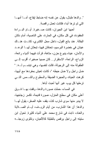 ‫". ﻭﺍﻟﺩﻫﺎ ﻁﺒﺎل، ﻴﻘﻭل ﻋﻥ ﻨﻔﺴﻪ ﺇﻨﻪ ﻀﺎﺒﻁ ﺇﻴﻘﺎﻉ، ﺃﻤـﺎ ﺃﻤﻬـﺎ‬
                   ‫ﺍﻟﺘﻲ ﻟﻡ ﺘﺭﻫﺎ ﺃﺒﺩﺍ، ﻓﻜﺎﻨﺕ ﺘﻌﻤل ﺭﺍﻗﺼﺔ.‬
                                       ‫‪‬‬
‫ﺃﺤﺒﻬﺎ ﺍﺒﻥ ﺍﻟﺠﻴﺭﺍﻥ، ﻜﺎﻨﺕ ﺼـﻐﻴﺭﺓ. ﺃﻴـﺎﻡ ﺍﻟﺒـﺭﺍﺀﺓ‬
‫ﺍﻟﻤﻔﻘﻭﺩﺓ، ﻓﻲ ﻜل ﻤﻜﺎﻥ، ﻓﻲ ﺍﻟﺤﺎﺭﺓ، ﻋﻠﻰ ﺍﻟﻨﺎﺼﻴﺔ، ﺃﻤﺎﻡ ﺩﻜﺎﻥ‬
‫ﺍﻟﺒﻘﺎﻟﺔ. ﻋﻨﺩ ﺒﺎﺌﻊ ﺍﻟﻔﻭل، ﺩﺍﺨل ﻤﺤل ﺍﻟﻜﺸﺭﻱ، ﻜﺎﻨـﺕ ﻫﻨـﺎﻙ‬
‫ﻋﻴﻨﺎﻥ ﻓﻲ ﺨﻀﺭﺓ ﺍﻟﺒﺭﺴﻴﻡ، ﺘﺤﺩﻗﺎﻥ ﻓﻴﻬﺎ، ﺘﺒﻌﺜﺎﻥ ﻟﻬـﺎ ﺍﻟﻭﻋـﺩ‬
‫ﻭﺍﻷﻤﺎﻥ، ﻋﻴﻨﺎﻩ ﻴﻨﺒﻭﻉ ﺤﺯﻥ، ﻤﺘﺎﻫﺔ، ﻗﺭﺃﺕ ﻓﻴﻬﻤﺎ ﺃﺸﻴﺎﺀ ﺭﺍﺌﻌﺔ،‬
‫ﺍﻟﺯﻭﺍﺝ، ﺍﻟﺭﺍﺤﺔ، ﺍﻻﺴﺘﻘﺭﺍﺭ.. ﻜﺎﻥ ﺼﺒﻴﺎ ﺼﻐﻴﺭﺍ، ﺃﻗﺭﺏ ﺇﻟـﻰ‬
            ‫‪‬‬     ‫‪‬‬
‫ﺍﻟﻁﻔﻭﻟﺔ ﻤﻨﻪ ﺇﻟﻰ ﺍﻟﺭﺠﻭﻟﺔ، ﻗﺎﻟﺕ ﻟﻨﻔﺴﻬﺎ، ﻭﻫﻲ ﺘﺒﺘﺴـﻡ ﻟـﻪ: "‬
‫ﻀل ﺭﺍﺠل ﻭﻻ ﻀل ﺤﻴﻁﻪ "، ﻜﺎﻨﺕ ﺘﻌﻴﺵ ﺒﻤﻔﺭﺩﻫﺎ ﻤﻊ ﺃﺒﻴﻬﺎ،‬
‫ﻜﺭﻫﺕ ﺍﻟﺤﻴﺎﺓ، ﻭﺍﻟﺤﺠﺭﺓ ﺍﻟﻀﻴﻘﺔ ﻭﺍﻟﺴﻁﻭﺡ ﻭﺍﻟﺸـﻤﺱ ﺍﻟﺘـﻲ‬
                     ‫ﺘﺭﻤﻘﻬﺎ ﻜل ﻴﻭﻡ، ﻏﻴﺭ ﺃﻨﻬﺎ ﺃﺤﺒﺕ ﺃﺒﺎﻫﺎ.‬
‫ﻓﻲ ﺍﻟﻤﺴﺎﺀ، ﺤﻤﻠﺕ ﺼﻭﺭﺓ ﻭﺍﻟﺩﻫﺎ، ﻭﻗﻔﺕ ﺒﻬـﺎ ﻓـﻭﻕ‬
‫ﺃﻋﻠﻰ ﻤﻜﺎﻥ ﻓﻲ ﺴﻁﺢ ﺍﻟﻤﻨﺯل، ﺼﻭﺭﺓ ﻗﺩﻴﻤﺔ، ﺘﻜﺴﺭ ﺯﺠﺎﺠﻬﺎ،‬
‫ﻻ ﻴﺒﺩﻭ ﻤﻨﻬﺎ ﺴﻭﻯ ﺸﺎﺭﺏ ﻜﺙ، ﻴﻘﻑ ﻋﻠﻴﻪ ﺍﻟﺼﻘﺭ، ﻴﻘﻭل ﻟﻬـﺎ‬
‫ﻭﺍﻟﺩﻫﺎ: ﺃﻥ ﻫﺫﺍ ﺍﻟﺸﺎﺭﺏ، ﻤﻥ ﺃﻴﺎﻡ ﺍﻟﺭﻴـﻑ، ﺃﻴـﺎﻡ ﺍﻟﺼـﻼﺒﺔ‬
‫ﻭﺍﻟﻌﻨﺎﺩ، ﺫﺍﺒﺕ ﻓﻲ ﺸﺎﺭﻉ ﻤﺤﻤﺩ ﻋﻠﻲ ﺃﺸﻴﺎﺀ ﻜﺜﻴﺭﺓ. ﺘﺤﻭل ﺍﺒﻥ‬
‫ﺴﺘﻴﺘﻪ ﺇﻟﻰ ﺭﺍﺠل ﻴﺭﻗﺹ ﺒﺎﻟﻁﺒﻠﺔ ﻜﺎﻷﻟﻌﺒﺎﻥ، ﻭﺘﺘﻠﻭﻯ ﺯﻭﺠﺘـﻪ‬


‫٥٧١‬
 