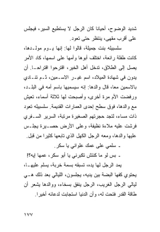 ‫ﺸﺩﻴﺩ ﺍﻟﻭﻀﻭﺡ، ﺃﺤﻴﺎﻨﺎ ﻜﺎﻥ ﺍﻟﺭﺠل ﻻ ﻴﺴﺘﻁﻴﻊ ﺍﻟﺴﻴﺭ، ﻓﻴﺠﻠﺱ‬
                                 ‫ﹰ‬
                       ‫ﻋﻠﻰ ﺃﻗﺭﺏ ﻤﻘﻬﻰ، ﻴﻨﺘﻅﺭ ﺤﺘﻰ ﺘﻌﻭﺩ.‬
‫ﺴﻠﺴﺒﻴﻠﻪ ﺒﻨﺕ ﺠﻤﻴﻠﺔ، ﻗﺎﻟﻭﺍ ﻟﻬﺎ: ﺇﻨﻬﺎ ﻴـﻭﻡ ﻤﻭﻟـﺩﻫﺎ،‬
‫ﻜﺎﻨﺕ ﻁﻔﻠﺔ ﺭﺍﺌﻌﺔ، ﺍﺨﺘﻠﻑ ﺃﺒﻭﻫﺎ ﻭﺃﻤﻬﺎ ﻋﻠﻰ ﺍﺴﻤﻬﺎ، ﻜﺎﺩ ﺍﻷﻤﺭ‬
‫ﻴﺼل ﺇﻟﻰ ﺍﻟﻁﻼﻕ، ﺘﺩﺨل ﺃﻫل ﺍﻟﺨﻴﺭ، ﺍﻗﺘﺭﺤﻭﺍ ﺍﻗﺘﺭﺍ ‪‬ـﺎ. ﺃﻥ‬
      ‫ﺤ‬
‫ﻴﺩﻭﻥ ﻓﻲ ﺸﻬﺎﺩﺓ ﺍﻟﻤﻴﻼﺩ، ﺍﺴﻡ ﻏﻴـﺭ ﺍﻻﺴـﻤﻴﻥ، ﺜـﻡ ﺘﻨـﺎﺩﻱ‬
‫ﺒﺎﻻﺴﻤﻴﻥ ﻤﻌﺎ، ﻗﺎل ﻭﺍﻟﺩﻫﺎ: ﺇﻨﻪ ﺴﻴﺴﻤﻴﻬﺎ ﺒﺎﺴﻡ ﺃﻤﻪ ﻓﻲ ﺍﻟﺒﻠـﺩ،‬
                                              ‫‪‬‬
‫ﻭﺭﻓﻀﺕ ﺍﻷﻡ ﻤﺭﺓ ﺃﺨﺭﻯ، ﻭﺃﺼﺒﺤﺕ ﻟﻬﺎ ﺜﻼﺜﺔ ﺃﺴﻤﺎﺀ، ﺘﻌﻴﺵ‬
‫ﻤﻊ ﻭﺍﻟﺩﻫﺎ، ﻓﻭﻕ ﺴﻁﺢ ﺇﺤﺩﻯ ﺍﻟﻌﻤﺎﺭﺍﺕ ﺍﻟﻘﺩﻴﻤﺔ. ﺴﻠﺴﺒﻴﻠﻪ ﺘﻌﻭﺩ‬
‫ﺫﺍﺕ ﻤﺴﺎﺀ، ﻟﺘﺠﺩ ﺤﺠﺭﺘﻬﻡ ﺍﻟﺼﻐﻴﺭﺓ ﻤﺭﺘﺒﺔ، ﺍﻟﺴﺭﻴﺭ ﺍﻟﺴـﻔﺭﻱ‬
‫ﻓﺭﺸﺕ ﻋﻠﻴﻪ ﻤﻼﺀﺓ ﻨﻅﻴﻔﺔ، ﻭﻋﻠﻰ ﺍﻷﺭﺽ ﺤﺼـﻴﺭﺓ ﻴﺠﻠـﺱ‬
 ‫ﻋﻠﻴﻬﺎ ﻭﺍﻟﺩﻫﺎ، ﻭﻤﻌﻪ ﺍﻟﺭﺠل ﺍﻟﻜﻬل ﺍﻟﺫﻱ ﺘﺎﺒﻌﻬﺎ ﻜﺜﻴﺭﺍ ﻤﻥ ﻗﺒل.‬
          ‫‪‬‬
               ‫ـ ﺴﻠﻤﻲ ﻋﻠﻰ ﻋﻤﻙ ﻋﻠﻭﺍﻨﻲ ﻴﺎ ﺴﻜﺭ.‬
 ‫ـ ﺒﺱ ﻟﻭ ﻤﺎ ﻜﻨﺘﺵ ﺘﻜﺒﺭﻨﻲ ﻴﺎ ﺃﺒﻭ ﺴﻜﺭ، ﻋﻤﻬﺎ ﺇﻴﻪ؟!‬
‫ﻴﻤﺩ ﺍﻟﺭﺠل ﻟﻬﺎ ﻴﺩﻩ، ﺘﺴﺒﻘﻪ ﺒﺴﻤﺔ ﺨﺭﺒﺔ، ﻴﺴﻠﻡ ﻋﻠﻴﻬـﺎ،‬
‫ﻴﺤﺘﻭﻱ ﻜﻔﻬﺎ ﺍﻟﺒﻀﺔ ﺒﻴﻥ ﻴﺩﻴﻪ، ﻴﺠﻠﺴﻭﻥ، ﺍﻟﻠﻴﺎﻟﻲ ﺒﻌﺩ ﺫﻟﻙ ﻫـﻲ‬
‫ﻟﻴﺎﻟﻲ ﺍﻟﺭﺠل ﺍﻟﻐﺭﻴﺏ، ﺍﻟﺭﺠل ﻴﻨﻔﻕ ﺒﺴﺨﺎﺀ، ﻭﻭﺍﻟﺩﻫﺎ ﻴﺸﻌﺭ ﺃﻥ‬
      ‫ﻁﺎﻗﺔ ﺍﻟﻘﺩﺭ ﻓﺘﺤﺕ ﻟﻪ، ﻭﺃﻥ ﺍﻟﺩﻨﻴﺎ ﺍﺴﺘﺠﺎﺒﺕ ﻟﺩﻋﺎﺌﻪ ﺃﺨﻴﺭﺍ.‬
        ‫‪‬‬


‫٧٧١‬
 