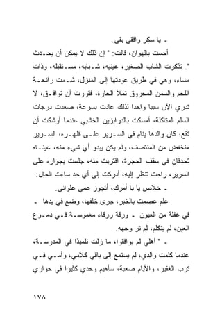 ‫ـ ﻴﺎ ﺴﻜﺭ ﻭﺍﻓﻘﻲ ﺒﻘﻰ.‬
‫ﺃﺤﺴﺕ ﺒﺎﻟﻬﻭﺍﻥ، ﻗﺎﻟﺕ: " ﺇﻥ ﺫﻟﻙ ﻻ ﻴﻤﻜﻥ ﺃﻥ ﻴﺤـﺩﺙ‬
‫". ﺘﺫﻜﺭﺕ ﺍﻟﺸﺎﺏ ﺍﻟﺼﻐﻴﺭ، ﻋﻴﻨﻴﻪ، ﺸـﺒﺎﺒﻪ، ﻤﺴـﺘﻘﺒﻠﻪ، ﻭﺫﺍﺕ‬
‫ﻤﺴﺎﺀ، ﻭﻫﻲ ﻓﻲ ﻁﺭﻴﻕ ﻋﻭﺩﺘﻬﺎ ﺇﻟﻰ ﺍﻟﻤﻨﺯل، ﺸـﻤﺕ ﺭﺍﺌﺤـﺔ‬
‫ﺍﻟﻠﺤﻡ ﻭﺍﻟﺴﻤﻥ ﺍﻟﻤﺤﺭﻭﻕ ﺘﻤﻸ ﺍﻟﺤﺎﺭﺓ، ﻓﻘﺭﺭﺕ ﺃﻥ ﺘﻭﺍﻓـﻕ، ﻻ‬
‫ﺘﺩﺭﻱ ﺍﻵﻥ ﺴﺒﺒﺎ ﻭﺍﺤﺩﺍ ﻟﺫﻟﻙ ﻋﺎﺩﺕ ﺒﺴﺭﻋﺔ، ﺼﻌﺩﺕ ﺩﺭﺠﺎﺕ‬
                             ‫‪‬‬     ‫‪‬‬
‫ﺍﻟﺴﻠﻡ ﺍﻟﻤﺘﺂﻜﻠﺔ، ﺃﻤﺴﻜﺕ ﺒﺎﻟﺩﺭﺍﺒﺯﻴﻥ ﺍﻟﺨﺸﺒﻲ ﻋﻨﺩﻤﺎ ﺃﻭﺸﻜﺕ ﺃﻥ‬
‫ﺘﻘﻊ، ﻜﺎﻥ ﻭﺍﻟﺩﻫﺎ ﻴﻨﺎﻡ ﻓﻲ ﺍﻟﺴـﺭﻴﺭ ﻋﻠـﻰ ﻅﻬـﺭﻩ، ﺍﻟﺴـﺭﻴﺭ‬
‫ﻤﻨﺨﻔﺽ ﻤﻥ ﺍﻟﻤﻨﺘﺼﻑ، ﻭﻟﻡ ﻴﻜﻥ ﻴﺒﺩﻭ ﺃﻱ ﺸﻲﺀ ﻤﻨﻪ، ﻋﻴﻨـﺎﻩ‬
‫ﺘﺤﺩﻗﺎﻥ ﻓﻲ ﺴﻘﻑ ﺍﻟﺤﺠﺭﺓ، ﺍﻗﺘﺭﺒﺕ ﻤﻨﻪ، ﺠﻠﺴﺕ ﺒﺠﻭﺍﺭﻩ ﻋﻠﻰ‬
‫ﺍﻟﺴﺭﻴﺭ، ﺭﺍﺤﺕ ﺘﻨﻅﺭ ﺇﻟﻴﻪ، ﺃﺩﺭﻜﺕ ﺇﻟﻰ ﺃﻱ ﺤﺩ ﺴﺎﺀﺕ ﺍﻟﺤﺎل:‬
       ‫ـ ﺨﻼﺹ ﻴﺎ ﺒﺎ ﺃﻤﺭﻙ، ﺃﺘﺠﻭﺯ ﻋﻤﻲ ﻋﻠﻭﺍﻨﻲ.‬
‫ﻋﻠﻡ ﻋﺼﻤﺕ ﺒﺎﻟﺨﺒﺭ، ﺠﺭﻯ ﺨﻠﻔﻬﺎ، ﻭﻀﻊ ﻓﻲ ﻴﺩﻫﺎ ـ‬
‫ﻓﻲ ﻏﻔﻠﺔ ﻤﻥ ﺍﻟﻌﻴﻭﻥ ـ ﻭﺭﻗﺔ ﺯﺭﻗﺎﺀ ﻤﻐﻤﻭﺴـﺔ ﻓـﻲ ﺩﻤـﻭﻉ‬
                            ‫ﺍﻟﻌﻴﻥ، ﻟﻡ ﻴﺘﻜﻠﻡ، ﻟﻡ ﺘﺭ ﻭﺠﻬﻪ.‬
‫ـ " ﺃﻫﻠﻲ ﻟﻡ ﻴﻭﺍﻓﻘﻭﺍ، ﻤﺎ ﺯﻟﺕ ﺘﻠﻤﻴﺫﺍ ﻓﻲ ﺍﻟﻤﺩﺭﺴـﺔ،‬
              ‫ﹰ‬
‫ﻋﻨﺩﻤﺎ ﻜﻠﻤﺕ ﻭﺍﻟﺩﻱ، ﻟﻡ ﻴﺴﺘﻤﻊ ﺇﻟﻰ ﺒﺎﻗﻲ ﻜﻼﻤﻲ، ﻭﺃﻤـﻲ ﻓـﻲ‬
‫ﺘﺭﺏ ﺍﻟﻐﻔﻴﺭ، ﻭﺍﻷﻴﺎﻡ ﺼﻌﺒﺔ، ﺴﺄﻫﻴﻡ ﻭﺤﺩﻱ ﻜﺜﻴﺭﺍ ﻓﻲ ﺤﻭﺍﺭﻱ‬
          ‫‪‬‬


‫٨٧١‬
 