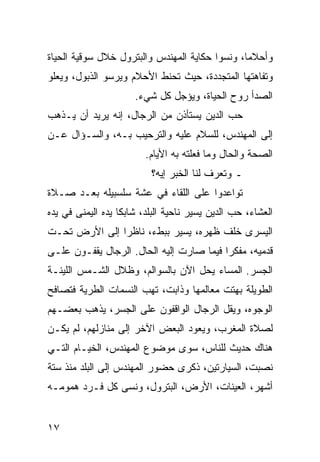 ‫ﻭﺃﺤﻼﻤﺎ، ﻭﻨﺴﻭﺍ ﺤﻜﺎﻴﺔ ﺍﻟﻤﻬﻨﺩﺱ ﻭﺍﻟﺒﺘﺭﻭل ﺨﻼل ﺴﻭﻗﻴﺔ ﺍﻟﺤﻴﺎﺓ‬
                                                ‫‪‬‬
‫ﻭﺘﻔﺎﻫﺘﻬﺎ ﺍﻟﻤﺘﺠﺩﺩﺓ، ﺤﻴﺙ ﺘﺤﻨﻁ ﺍﻷﺤﻼﻡ ﻭﻴﺭﺴﻭ ﺍﻟﺫﺒﻭل، ﻭﻴﻌﻠﻭ‬
                      ‫ﺍﻟﺼﺩﺃ ﺭﻭﺡ ﺍﻟﺤﻴﺎﺓ، ﻭﻴﺅﺠل ﻜل ﺸﻲﺀ.‬
‫ﺤﺏ ﺍﻟﺩﻴﻥ ﻴﺴﺘﺄﺫﻥ ﻤﻥ ﺍﻟﺭﺠﺎل، ﺇﻨﻪ ﻴﺭﻴﺩ ﺃﻥ ﻴـﺫﻫﺏ‬
‫ﺇﻟﻰ ﺍﻟﻤﻬﻨﺩﺱ، ﻟﻠﺴﻼﻡ ﻋﻠﻴﻪ ﻭﺍﻟﺘﺭﺤﻴﺏ ﺒـﻪ، ﻭﺍﻟﺴـﺅﺍل ﻋـﻥ‬
                         ‫ﺍﻟﺼﺤﺔ ﻭﺍﻟﺤﺎل ﻭﻤﺎ ﻓﻌﻠﺘﻪ ﺒﻪ ﺍﻷﻴﺎﻡ.‬
                          ‫ـ ﻭﺘﻌﺭﻑ ﻟﻨﺎ ﺍﻟﺨﺒﺭ ﺇﻴﻪ؟‬
‫ﺘﻭﺍﻋﺩﻭﺍ ﻋﻠﻰ ﺍﻟﻠﻘﺎﺀ ﻓﻲ ﻋﺸﺔ ﺴﻠﺴﺒﻴﻠﻪ ﺒﻌـﺩ ﺼـﻼﺓ‬
‫ﺍﻟﻌﺸﺎﺀ، ﺤﺏ ﺍﻟﺩﻴﻥ ﻴﺴﻴﺭ ﻨﺎﺤﻴﺔ ﺍﻟﺒﻠﺩ، ﺸﺎﺒﻜﺎ ﻴﺩﻩ ﺍﻟﻴﻤﻨﻰ ﻓﻲ ﻴﺩﻩ‬
                   ‫ﹰ‬
‫ﺍﻟﻴﺴﺭﻯ ﺨﻠﻑ ﻅﻬﺭﻩ، ﻴﺴﻴﺭ ﺒﺒﻁﺀ، ﻨﺎﻅﺭﺍ ﺇﻟﻰ ﺍﻷﺭﺽ ﺘﺤـﺕ‬
               ‫‪‬‬
‫ﻗﺩﻤﻴﻪ، ﻤﻔﻜﺭﺍ ﻓﻴﻤﺎ ﺼﺎﺭﺕ ﺇﻟﻴﻪ ﺍﻟﺤﺎل. ﺍﻟﺭﺠﺎل ﻴﻘﻔـﻭﻥ ﻋﻠـﻰ‬
                                          ‫‪‬‬
‫ﺍﻟﺠﺴﺭ. ﺍﻟﻤﺴﺎﺀ ﻴﺤل ﺍﻵﻥ ﺒﺎﻟﺴﻭﺍﻟﻡ، ﻭﻅﻼل ﺍﻟﺸـﻤﺱ ﺍﻟﻠﻴﻨـﺔ‬
‫ﺍﻟﻁﻭﻴﻠﺔ ﺒﻬﺘﺕ ﻤﻌﺎﻟﻤﻬﺎ ﻭﺫﺍﺒﺕ، ﺘﻬﺏ ﺍﻟﻨﺴﻤﺎﺕ ﺍﻟﻁﺭﻴﺔ ﻓﺘﺼﺎﻓﺢ‬
‫ﺍﻟﻭﺠﻭﻩ، ﻭﻴﻘل ﺍﻟﺭﺠﺎل ﺍﻟﻭﺍﻗﻔﻭﻥ ﻋﻠﻰ ﺍﻟﺠﺴﺭ، ﻴﺫﻫﺏ ﺒﻌﻀـﻬﻡ‬
‫ﻟﺼﻼﺓ ﺍﻟﻤﻐﺭﺏ، ﻭﻴﻌﻭﺩ ﺍﻟﺒﻌﺽ ﺍﻵﺨﺭ ﺇﻟﻰ ﻤﻨﺎﺯﻟﻬﻡ، ﻟﻡ ﻴﻜـﻥ‬
‫ﻫﻨﺎﻙ ﺤﺩﻴﺙ ﻟﻠﻨﺎﺱ، ﺴﻭﻯ ﻤﻭﻀﻭﻉ ﺍﻟﻤﻬﻨﺩﺱ، ﺍﻟﺨﻴـﺎﻡ ﺍﻟﺘـﻲ‬
‫ﻨﺼﺒﺕ، ﺍﻟﺴﻴﺎﺭﺘﻴﻥ، ﺫﻜﺭﻯ ﺤﻀﻭﺭ ﺍﻟﻤﻬﻨﺩﺱ ﺇﻟﻰ ﺍﻟﺒﻠﺩ ﻤﻨﺫ ﺴﺘﺔ‬
‫ﺃﺸﻬﺭ، ﺍﻟﻌﻴﻨﺎﺕ، ﺍﻷﺭﺽ، ﺍﻟﺒﺘﺭﻭل، ﻭﻨﺴﻰ ﻜل ﻓـﺭﺩ ﻫﻤﻭﻤـﻪ‬


‫٧١‬
 