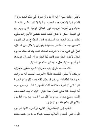 ‫ﺒﺎﻷﻤﺭ، ﻗﺎﻟﺕ ﻟﻬﻡ: " ﺇﻨﻪ ﻻ ﺒﺩ ﻭﺃﻥ ﻴﻌﻭﺩ ﺇﻟﻰ ﻫﺫﻩ ﺍﻟﺤﺠـﺭﺓ ".‬
‫ﻗﺎﻟﺕ: ﺇﻨﻬﺎ ﻻ ﺘﺤﺏ ﻫﺫﻩ ﺍﻟﺤﺠﺭﺓ، ﻭﺃﻨﻬﺎ ﻻ ﺘﻘﺩﺭ ﻋﻠـﻰ ﺍﻟﺒﻌـﺎﺩ‬
‫ﻋﻨﻬﺎ، ﻭﺇﻥ ﺃﻤﺭﻫﺎ ﻏﺭﻴﺏ، ﻓﻬﻲ ﺍﻟﻤﻜﺎﻥ ﺍﻟﻭﺤﻴﺩ ﺍﻟﺫﻱ ﻴﺩﻭﻡ ﻟﻬﻡ‬
‫ﻓﻲ ﺍﻟﻨﻬﺎﻴﺔ. ﺴﻜﺭ ﻻ ﺘﺫﻜﺭ ﻜﻴﻑ ﻜﺎﻨﺕ ﺘﻘﻀﻲ ﺍﻷﻴﺎﻡ ﻭﺍﻟﻠﻴـﺎﻟﻲ،‬
‫ﺘﺠﻠﺱ ﻭﺴﻁ ﺍﻟﺤﺠﺭﺍﺕ ﺍﻟﻤﺘﻨﺎﺜﺭﺓ، ﻓﻭﻕ ﺍﻟﺴﻁﻭﺡ ﻁﻭﺍل ﺍﻟﻨﻬﺎﺭ،‬
‫ﺘﺘﺤﺴﺱ ﺠﺴﺩﻫﺎ، ﻓﺘﺸﻌﺭ ﺒﺴﺨﻭﻨﺔ ﻭﻓﻭﺭﺍﻥ ﻴﻨﺒﻌﺜﺎﻥ ﻤﻥ ﺍﻟﺩﺍﺨل،‬
‫ﺘﺤﻥ ﺇﻟﻰ ﺸﻲﺀ ﻤﺎ، ﻻ ﺘﻌﺭﻓﻪ، ﺘﺤﺎﺩﺙ ﻨﻔﺴـﻬﺎ، ﺸـﻜﺕ ﺴـﻭﺀ‬
‫ﺍﻟﺤﺎل ﻹﺤﺩﻯ ﺍﻟﺠﺎﺭﺍﺕ، ﻗﺎﻟﺕ ﻟﻬﺎ ﺍﻟﺠﺎﺭﺓ، ﺇﻥ ﺍﻟﺤـﺎل ﻋﻨـﺩﻫﺎ‬
             ‫ﺃﺴﻭﺃ، ﻭﻭﻋﺩﺘﻬﺎ ﺒﻌﻤل ﻤﺎ ﻴﻤﻜﻥ ﻋﻤﻠﻪ ﻤﻥ ﺃﺠﻠﻬﺎ.‬
‫ﺫﺍﺕ ﻤﺴﺎﺀ، ﻁﺭﻕ ﺒﺎﺏ ﺤﺠﺭﺘﻬﺎ ﺸﺎﺏ ﺼﻐﻴﺭ ﺨﺠﻭل،‬
‫ﻤﺭﺘﺒﻙ، ﻻ ﻴﻨﻁﻕ ﺍﻟﻜﻠﻤﺎﺕ ﻜﺎﻤﻠﺔ ﺍﻷﺤﺭﻑ، ﺃﺤﺴﺕ ﺃﻨﻪ ﻤﺎ ﺯﺍﻟﺕ‬
‫ﺒﻪ ﺭﺍﺌﺤﺔ ﺍﻟﻁﻔﻭﻟﺔ، ﻟﻡ ﻴﻜﻥ ﻗﺩ ﺤﻠﻕ ﺫﻗﻨﻪ ﺒﻌﺩ، ﺫﻜﺭﻫﺎ ﺒﺭﺍﺌﺤـﺔ‬
‫ﺍﺒﻨﻬﺎ ﺍﻟﺫﻱ ﻻ ﺘﻌﺭﻑ ﻤﻜﺎﻨﻪ، ﻗﺎﻟﺕ ﻟﻨﻔﺴﻬﺎ: " ﺍﻟﺸـﺎﺏ ﻏﺭﻴـﺏ،‬
‫ﺃﻤﻪ ﻟﻴﺴﺕ ﻫﻨﺎ ﺤﺘﻰ ﺘﻐﺴل ﻋﻨﻪ ﻏﺒﺎﺭ ﺍﻷﻴﺎﻡ "، ﺒﻌﺩ ﺍﻨﺘﺼـﺎﻑ‬
‫ﺍﻟﻠﻴل، ﻭﻀﻊ ﺒﺠﻭﺍﺭ ﺴﺭﻴﺭﻫﺎ ﻜل ﻤـﺎ ﻜـﺎﻥ ﻤﻌـﻪ، ﺍﻟﻨﻘـﻭﺩ‬
                          ‫ﻭﺍﻷﻭﺭﺍﻕ ﻭﺍﻟﻌﻭﺍﻁﻑ ﻭﺍﻷﺤﺯﺍﻥ.‬
‫ﺘﺫﻫﺏ ﺇﻟﻰ ﺍﻹﺴﻜﻨﺩﺭﻴﺔ، ﺘﻐﻨﻲ، ﺘﺭﻗﺹ، ﺘﺸﻬﺩ ﻨﺠـﻭﻡ‬
‫ﺍﻟﻠﻴل، ﻋﻠﻰ ﺍﻟﻌﻬﺩ ﻭﺍﻷﺤﻼﻡ، ﺘﺒﺤﺙ ﻋﻴﻨﺎﻫـﺎ ﻋـﻥ ﻋﺼـﻤﺕ،‬


‫١٨١‬
 