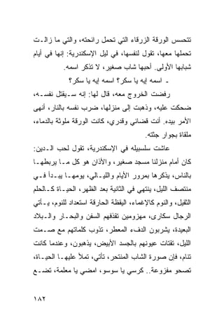 ‫ﺘﺘﺤﺴﺱ ﺍﻟﻭﺭﻗﺔ ﺍﻟﺯﺭﻗﺎﺀ ﺍﻟﺘﻲ ﺘﺤﻤل ﺭﺍﺌﺤﺘﻪ، ﻭﺍﻟﺘﻲ ﻤﺎ ﺯﺍﻟـﺕ‬
‫ﺘﺤﻤﻠﻬﺎ ﻤﻌﻬﺎ، ﺘﻘﻭل ﻟﻨﻔﺴﻬﺎ، ﻓﻲ ﻟﻴل ﺍﻹﺴﻜﻨﺩﺭﻴﺔ: ﺇﻨﻬﺎ ﻓﻲ ﺃﻴﺎﻡ‬
           ‫ﺸﺒﺎﺒﻬﺎ ﺍﻷﻭﻟﻰ. ﺃﺤﺒﻬﺎ ﺸﺎﺏ ﺼﻐﻴﺭ، ﻻ ﺘﺫﻜﺭ ﺍﺴﻤﻪ.‬
             ‫ـ ﺍﺴﻤﻪ ﺇﻴﻪ ﻴﺎ ﺴﻜﺭ؟ ﺍﺴﻤﻪ ﺇﻴﻪ ﻴﺎ ﺴﻜﺭ؟‬
‫ﺭﻓﻀﺕ ﺍﻟﺨﺭﻭﺝ ﻤﻌﻪ، ﻗﺎل ﻟﻬﺎ: ﺇﻨﻪ ﺴـﻴﻘﺘل ﻨﻔﺴـﻪ،‬
‫ﻀﺤﻜﺕ ﻋﻠﻴﻪ، ﻭﺫﻫﺒﺕ ﺇﻟﻰ ﻤﻨﺯﻟﻬﺎ، ﻀﺭﺏ ﻨﻔﺴﻪ ﺒﺎﻟﻨﺎﺭ، ﺃﻨﻬﻰ‬
‫ﺍﻷﻤﺭ ﺒﻴﺩﻩ. ﺃﻨﺕ ﻗﻀﺎﺌﻲ ﻭﻗﺩﺭﻱ، ﻜﺎﻨﺕ ﺍﻟﻭﺭﻗﺔ ﻤﻠﻭﺜﺔ ﺒﺎﻟﺩﻤﺎﺀ،‬
                                         ‫ﻤﻠﻘﺎﺓ ﺒﺠﻭﺍﺭ ﺠﺜﺘﻪ.‬
‫ﻋﺎﺸﺕ ﺴﻠﺴﺒﻴﻠﻪ ﻓﻲ ﺍﻹﺴﻜﻨﺩﺭﻴﺔ، ﺘﻘﻭل ﻟﺤﺏ ﺍﻟـﺩﻴﻥ:‬
‫ﻜﺎﻥ ﺃﻤﺎﻡ ﻤﻨﺯﻟﻨﺎ ﻤﺴﺠﺩ ﺼﻐﻴﺭ، ﻭﺍﻷﺫﺍﻥ ﻫﻭ ﻜل ﻤـﺎ ﻴﺭﺒﻁﻬـﺎ‬
‫ﺒﺎﻟﻨﺎﺱ، ﻴﺫﻜﺭﻫﺎ ﺒﻤﺭﻭﺭ ﺍﻷﻴﺎﻡ ﻭﺍﻟﻠﻴـﺎﻟﻲ، ﻴﻭﻤﻬـﺎ ﻴﺒـﺩﺃ ﻓـﻲ‬
‫ﻤﻨﺘﺼﻑ ﺍﻟﻠﻴل، ﻴﻨﺘﻬﻲ ﻓﻲ ﺍﻟﺜﺎﻨﻴﺔ ﺒﻌﺩ ﺍﻟﻅﻬﺭ، ﺍﻟﺤﻴـﺎﺓ ﻜـﺎﻟﺤﻠﻡ‬
‫ﺍﻟﺜﻘﻴل، ﻭﺍﻟﻨﻭﻡ ﻜﺎﻹﻏﻤﺎﺀ، ﺍﻟﻴﻘﻅﺔ ﺍﻟﺤﺎﺭﻗﺔ ﺍﺴﺘﻌﺩﺍﺩ ﻟﻠﻨﻭﻡ، ﻴـﺄﺘﻲ‬
‫ﺍﻟﺭﺠﺎل ﺴﻜﺎﺭﻯ، ﻤﻬﺯﻭﻤﻴﻥ ﺘﻘﺫﻓﻬﻡ ﺍﻟﺴﻔﻥ ﻭﺍﻟﺒﺤـﺎﺭ ﻭﺍﻟـﺒﻼﺩ‬
‫ﺍﻟﺒﻌﻴﺩﺓ، ﻴﺸﺭﺒﻭﻥ ﺍﻟﺩﻑﺀ ﺍﻟﻤﻌﻁﺭ، ﺘﺫﻭﺏ ﻜﻠﻤﺎﺘﻬﻡ ﻤﻊ ﺼـﻤﺕ‬
‫ﺍﻟﻠﻴل، ﺘﻘﺘﺎﺕ ﻋﻴﻭﻨﻬﻡ ﺒﺎﻟﺠﺴﺩ ﺍﻷﺒﻴﺽ، ﻴﺫﻫﺒﻭﻥ، ﻭﻋﻨﺩﻤﺎ ﻜﺎﻨﺕ‬
‫ﺘﻨﺎﻡ، ﻓﺈﻥ ﺼﻭﺭﺓ ﺍﻟﺸﺎﺏ ﺍﻟﻤﻨﺘﺤﺭ، ﺘﺄﺘﻲ، ﺘﻤﻸ ﻋﻠﻴﻬـﺎ ﺍﻟﺤﻴـﺎﺓ،‬
‫ﺘﺼﺤﻭ ﻤﻔﺯﻭﻋﺔ.. ﻜﺭﺴﻲ ﻴﺎ ﺴﻭﺴﻭ، ﺍﻤﻀﻲ ﻴﺎ ﻤﻌﻠﻤﺔ، ﺘﻀـﻊ‬


‫٢٨١‬
 