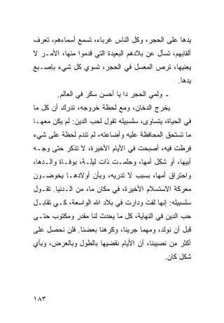 ‫ﻴﺩﻫﺎ ﻋﻠﻰ ﺍﻟﺤﺠﺭ، ﻭﻜل ﺍﻟﻨﺎﺱ ﻏﺭﺒﺎﺀ، ﺘﺴﻤﻊ ﺃﺴﻤﺎﺀﻫﻡ، ﺘﻌﺭﻑ‬
‫ﺃﻟﻘﺎﺒﻬﻡ، ﺘﺴﺄل ﻋﻥ ﺒﻼﺩﻫﻡ ﺍﻟﺒﻌﻴﺩﺓ ﺍﻟﺘﻲ ﻗﺩﻤﻭﺍ ﻤﻨﻬﺎ، ﺍﻷﻤـﺭ ﻻ‬
‫ﻴﻌﻨﻴﻬﺎ، ﺘﺭﺹ ﺍﻟﻤﻌﺴل ﻓﻲ ﺍﻟﺤﺠﺭ، ﺘﺴﻭﻱ ﻜل ﺸﻲﺀ ﺒﺈﺼـﺒﻊ‬
                                                  ‫ﻴﺩﻫﺎ.‬
        ‫ـ ﻭﻟﻤﻲ ﺍﻟﺤﺠﺭ ﺩﺍ ﻴﺎ ﺃﺤﺴﻥ ﺴﻜﺭ ﻓﻲ ﺍﻟﻌﺎﻟﻡ.‬
‫ﻴﺨﺭﺝ ﺍﻟﺩﺨﺎﻥ، ﻭﻤﻊ ﻟﺤﻅﺔ ﺨﺭﻭﺠﻪ، ﺘﺩﺭﻙ ﺃﻥ ﻜل ﻤﺎ‬
‫ﻓﻲ ﺍﻟﺤﻴﺎﺓ، ﻴﺘﺴﺎﻭﻯ، ﺴﻠﺴﺒﻴﻠﻪ ﺘﻘﻭل ﻟﺤﺏ ﺍﻟﺩﻴﻥ: ﻟﻡ ﻴﻜﻥ ﻤﻌﻬـﺎ‬
‫ﻤﺎ ﺘﺴﺘﺤﻕ ﺍﻟﻤﺤﺎﻓﻅﺔ ﻋﻠﻴﻪ ﻭﺃﻀﺎﻋﺘﻪ، ﻟﻡ ﺘﻨﺩﻡ ﻟﺤﻅﺔ ﻋﻠﻰ ﺸﻲﺀ‬
‫ﻓﺭﻁﺕ ﻓﻴﻪ، ﺃﺼﺒﺤﺕ ﻓﻲ ﺍﻷﻴﺎﻡ ﺍﻷﺨﻴﺭﺓ، ﻻ ﺘﺫﻜﺭ ﺤﺘﻰ ﻭﺠـﻪ‬
‫ﺃﺒﻴﻬﺎ، ﺃﻭ ﺸﻜل ﺃﻤﻬﺎ، ﻭﺤﻠﻤـﺕ ﺫﺍﺕ ﻟﻴﻠـﺔ، ﺒﻭﻓـﺎﺓ ﻭﺍﻟـﺩﻫﺎ،‬
‫ﻭﺍﺤﺘﺭﺍﻕ ﺃﻤﻬﺎ، ﺒﺴﺒﺏ ﻻ ﺘﺩﺭﻴﻪ، ﻭﺒﺄﻥ ﺃﻭﻻﺩﻫـﺎ ﻴﺨﻭﻀـﻭﻥ‬
‫ﻤﻌﺭﻜﺔ ﺍﻻﺴﺘﺴﻼﻡ ﺍﻷﺨﻴﺭﺓ، ﻓﻲ ﻤﻜﺎﻥ ﻤﺎ، ﻤﻥ ﺍﻟـﺩﻨﻴﺎ. ﺘﻘـﻭل‬
‫ﺴﻠﺴﺒﻴﻠﻪ: ﺇﻨﻬﺎ ﻟﻔﺕ ﻭﺩﺍﺭﺕ ﻓﻲ ﺒﻼﺩ ﺍﷲ ﺍﻟﻭﺍﺴﻌﺔ، ﻜـﻲ ﺘﻘﺎﺒـل‬
‫ﺤﺏ ﺍﻟﺩﻴﻥ ﻓﻲ ﺍﻟﻨﻬﺎﻴﺔ، ﻜل ﻤﺎ ﻴﺤﺩﺙ ﻟﻨﺎ ﻤﻘﺩﺭ ﻭﻤﻜﺘﻭﺏ ﺤﺘـﻰ‬
‫ﻗﺒل ﺃﻥ ﻨﻭﻟﺩ، ﻭﻤﻬﻤﺎ ﺠﺭﻴﻨﺎ، ﻭﻜﺭﻫﻨﺎ ﺒﻌﻀﻨﺎ. ﻓﻠﻥ ﻨﺤﺼل ﻋﻠﻰ‬
‫ﺃﻜﺜﺭ ﻤﻥ ﻨﺼﻴﺒﻨﺎ، ﺃﻥ ﺍﻷﻴﺎﻡ ﻨﻘﻀﻴﻬﺎ ﺒﺎﻟﻁﻭل ﻭﺒﺎﻟﻌﺭﺽ، ﻭﺒﺄﻱ‬
                                             ‫ﺸﻜل ﻜﺎﻥ.‬




‫٣٨١‬
 