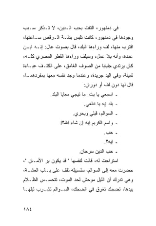 ‫ﻓﻲ ﺩﻤﻨﻬﻭﺭ، ﺍﻟﺘﻘﺕ ﺒﺤﺏ ﺍﻟـﺩﻴﻥ، ﻻ ﺘـﺫﻜﺭ ﺴـﺒﺏ‬
‫ﻭﺠﻭﺩﻫﺎ ﻓﻲ ﺩﻤﻨﻬﻭﺭ، ﻜﺎﻨﺕ ﺘﻠﺒﺱ ﺒﺩﻟـﺔ ﺍﻟـﺭﻗﺹ ﺴـﺎﻋﺘﻬﺎ،‬
‫ﺍﻗﺘﺭﺏ ﻤﻨﻬﺎ، ﻟﻑ ﻭﺭﺍﺀﻫﺎ ﺍﻟﺒﻠﺩ، ﻗﺎل ﺒﺼﻭﺕ ﻋﺎل: ﺇﻨـﻪ ﺍﺒـﻥ‬
‫ﻋﻤﺩﺓ، ﻭﺃﻨﻪ ﺒﻼ ﻋﻤل، ﻭﺴﻴﻠﻑ ﻭﺭﺍﺀﻫﺎ ﺍﻟﻘﻁﺭ ﺍﻟﻤﺼﺭﻱ ﻜﻠـﻪ،‬
‫ﻜﺎﻥ ﻴﺭﺘﺩﻱ ﺠﻠﺒﺎﺒﺎ ﻤﻥ ﺍﻟﺼﻭﻑ ﺍﻟﻐﺎﻤﻕ، ﻋﻠﻰ ﺍﻟﻜﺘـﻑ ﻋﺒـﺎﺀﺓ‬
                                    ‫‪‬‬
‫ﺜﻤﻴﻨﺔ، ﻭﻓﻲ ﺍﻟﻴﺩ ﺠﺭﻴﺩﺓ، ﻭﻋﻨﺩﻤﺎ ﻭﺠﺩ ﻨﻔﺴﻪ ﻤﻌﻬﺎ ﺒﻤﻔﺭﺩﻫﻤـﺎ،‬
                              ‫ﻗﺎل ﻟﻬﺎ ﺩﻭﻥ ﻟﻑ ﺃﻭ ﺩﻭﺭﺍﻥ:‬
             ‫ـ ﺍﺴﻤﻌﻲ ﻴﺎ ﺒﺕ. ﻤﺎ ﺘﻴﺠﻲ ﻤﻌﺎﻴﺎ ﺍﻟﺒﻠﺩ.‬
                              ‫ـ ﺒﻠﺩ ﺇﻴﻪ ﻴﺎ ﺍﺩﻟﻌﻲ.‬
                        ‫ـ ﺍﻟﺴﻭﺍﻟﻡ، ﻗﺒﻠﻲ ﻭﺒﺤﺭﻱ.‬
                  ‫ـ ﻭﺍﺴﻡ ﺍﻟﻜﺭﻴﻡ ﺇﻴﻪ ﺇﻥ ﺸﺎﺀ ﺍﷲ؟!‬
                                         ‫ـ ﺤﺏ.‬
                                         ‫ـ ﺇﻴﻪ؟.‬
                           ‫ـ ﺤﺏ ﺍﻟﺩﻴﻥ ﺴﺭﺤﺎﻥ.‬
‫ﺍﺴﺘﺭﺍﺤﺕ ﻟﻪ، ﻗﺎﻟﺕ ﻟﻨﻔﺴﻬﺎ " ﻗﺩ ﻴﻜﻭﻥ ﺒﺭ ﺍﻷﻤـﺎﻥ "،‬
‫ﺤﻀﺭﺕ ﻤﻌﻪ ﺇﻟﻰ ﺍﻟﺴﻭﺍﻟﻡ، ﺴﻠﺴﺒﻴﻠﻪ ﺘﻘﻑ ﻋﻠﻰ ﺒـﺎﺏ ﺍﻟﻌﺸـﺔ،‬
‫ﻭﻫﻲ ﺘﺩﺭﻙ ﺃﻥ ﺍﻟﻠﻴل ﻤﻭﺤﺵ ﻟﺤﺩ ﺍﻟﻤﻭﺕ، ﺘﺘﺤﺴـﺱ ﺍﻟﻅـﻼﻡ‬
‫ﺒﻴﺩﻫﺎ، ﺘﻀﺤﻙ ﺘﻐﺭﻕ ﻓﻲ ﺍﻟﻀﺤﻙ، ﺍﻟﺴـﻭﺍﻟﻡ ﺘﺸـﺭﺏ ﻟﻴﻠﻬـﺎ‬


‫٤٨١‬
 