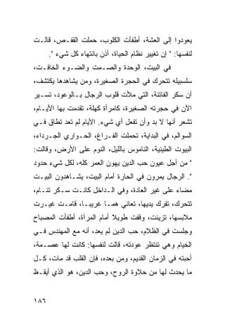 ‫ﻴﻌﻭﺩﻭﺍ ﺇﻟﻰ ﺍﻟﻌﺸﺔ، ﺃﻁﻔﺄﺕ ﺍﻟﻜﻠﻭﺏ، ﺤﻤﻠﺕ ﺍﻟﻘﻔـﺹ، ﻗﺎﻟـﺕ‬
      ‫ﻟﻨﻔﺴﻬﺎ: " ﺇﻥ ﺘﻐﻴﻴﺭ ﻨﻅﺎﻡ ﺍﻟﺤﻴﺎﺓ، ﺁﺫﻥ ﺒﺎﻨﺘﻬﺎﺀ ﻜل ﺸﻲﺀ ".‬
‫ﻓﻲ ﺍﻟﺒﻴﺕ، ﺍﻟﻭﺤﺩﺓ ﻭﺍﻟﺼـﻤﺕ ﻭﺍﻟﻀـﻭﺀ ﺍﻟﺨﺎﻓـﺕ،‬
‫ﺴﻠﺴﺒﻴﻠﻪ ﺘﺘﺤﺭﻙ ﻓﻲ ﺍﻟﺤﺠﺭﺓ ﺍﻟﺼﻐﻴﺭﺓ، ﻭﻤﻥ ﻴﺸﺎﻫﺩﻫﺎ ﻴﻜﺘﺸﻑ،‬
‫ﺃﻥ ﺴﻜﺭ ﺍﻟﻔﺎﺘﻨﺔ، ﺍﻟﺘﻲ ﻤﻸﺕ ﻗﻠﻭﺏ ﺍﻟﺭﺠﺎل ﺒـﺎﻟﻭﻋﻭﺩ، ﺘﺴـﻴﺭ‬
‫ﺍﻵﻥ ﻓﻲ ﺤﺠﺭﺘﻪ ﺍﻟﺼﻐﻴﺭﺓ، ﻜﺎﻤﺭﺃﺓ ﻜﻬﻠﺔ، ﺘﻘﺩﻤﺕ ﺒﻬﺎ ﺍﻷﻴـﺎﻡ،‬
‫ﺘﺸﻌﺭ ﺃﻨﻬﺎ ﻻ ﺒﺩ ﻭﺃﻥ ﺘﻔﻌل ﺃﻱ ﺸﻲﺀ. ﺍﻷﻴﺎﻡ ﻟﻡ ﺘﻌﺩ ﺘﻁﺎﻕ ﻓـﻲ‬
‫ﺍﻟﺴﻭﺍﻟﻡ، ﻓﻲ ﺍﻟﺒﺩﺍﻴﺔ، ﺘﺤﻤﻠﺕ ﺍﻟﻔـﺭﺍﻍ، ﺍﻟﺤـﻭﺍﺭﻱ ﺍﻟﺠـﺭﺩﺍﺀ،‬
‫ﺍﻟﺒﻴﻭﺕ ﺍﻟﻁﻴﻨﻴﺔ، ﺍﻟﻨﺎﻤﻭﺱ ﺒﺎﻟﻠﻴل، ﺍﻟﻨﻭﻡ ﻋﻠﻰ ﺍﻷﺭﺽ، ﻭﻗﺎﻟﺕ:‬
‫" ﻤﻥ ﺃﺠل ﻋﻴﻭﻥ ﺤﺏ ﺍﻟﺩﻴﻥ ﻴﻬﻭﻥ ﺍﻟﻌﻤﺭ ﻜﻠﻪ، ﻟﻜل ﺸﻲﺀ ﺤﺩﻭﺩ‬
‫". ﺍﻟﺭﺠﺎل ﻴﻤﺭﻭﻥ ﻓﻲ ﺍﻟﺤﺎﺭﺓ ﺃﻤﺎﻡ ﺍﻟﺒﻴﺕ، ﻴﺸـﺎﻫﺩﻭﻥ ﺍﻟﺒﻴـﺕ‬
‫ﻤﻀﺎﺀ ﻋﻠﻰ ﻏﻴﺭ ﺍﻟﻌﺎﺩﺓ، ﻭﻓﻲ ﺍﻟـﺩﺍﺨل ﻜﺎﻨـﺕ ﺴـﻜﺭ ﺘﻨـﺎﻡ،‬
‫ﺘﺘﺤﺭﻙ، ﺘﻔﺭﻙ ﻴﺩﻴﻬﺎ، ﺘﻌﺎﻨﻲ ﻫ ‪‬ـﺎ ﻏﺭﻴ ‪‬ـﺎ، ﻗﺎﻤـﺕ ﻏﻴـﺭﺕ‬
               ‫ﺒ‬       ‫ﻤ‬
‫ﻤﻼﺒﺴﻬﺎ، ﺘﺯﻴﻨﺕ، ﻭﻗﻔﺕ ﻁﻭﻴﻼ ﺃﻤﺎﻡ ﺍﻟﻤﺭﺁﺓ، ﺃﻁﻔﺄﺕ ﺍﻟﻤﺼﺒﺎﺡ‬
                           ‫ﹰ‬
‫ﻭﺠﻠﺴﺕ ﻓﻲ ﺍﻟﻅﻼﻡ، ﺤﺏ ﺍﻟﺩﻴﻥ ﻟﻡ ﻴﻌﺩ، ﺃﻨﻪ ﻤﻊ ﺍﻟﻤﻬﻨﺩﺱ ﻓـﻲ‬
‫ﺍﻟﺨﻴﺎﻡ ﻭﻫﻲ ﺘﻨﺘﻅﺭ ﻋﻭﺩﺘﻪ، ﻗﺎﻟﺕ ﻟﻨﻔﺴﻬﺎ: ﻜﺎﻨﺕ ﻟﻬﺎ ﻋﺼـﻤﺔ،‬
‫ﺃﺤﺒﺘﻪ ﻓﻲ ﺍﻟﺯﻤﺎﻥ ﺍﻟﻘﺩﻴﻡ، ﻭﻤﻥ ﺒﻌﺩﻩ، ﻓﺈﻥ ﺍﻟﻘﻠﺏ ﻗﺩ ﻤﺎﺕ، ﻜـل‬
‫ﻤﺎ ﻴﺤﺩﺙ ﻟﻬﺎ ﻤﻥ ﺤﻼﻭﺓ ﺍﻟﺭﻭﺡ، ﻭﺤﺏ ﺍﻟﺩﻴﻥ، ﻫﻭ ﺍﻟﺫﻱ ﺃﻴﻘـﻅ‬


‫٦٨١‬
 