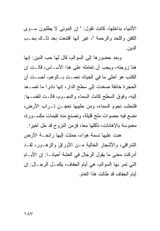 ‫ﺍﻷﺸﻴﺎﺀ ﺒﺩﺍﺨﻠﻬﺎ، ﻜﺎﻨﺕ ﺘﻘﻭل: " ﺇﻥ ﺍﻟﻤﻭﺘﻰ ﻻ ﻴﻁﻠﺒﻭﻥ ﺴـﻭﻯ‬
‫ﺍﻟﻜﻔﻥ ﻭﺍﻟﻠﺤﺩ ﻭﺍﻟﺭﺤﻤﺔ "، ﻏﻴﺭ ﺃﻨﻬﺎ ﺍﻗﺘﻨﻌﺕ ﺒﻌﺩ ﺫﻟـﻙ ﺒﺤـﺏ‬
                                                  ‫ﺍﻟﺩﻴﻥ.‬
‫ﻭﺒﻌﺩ ﺤﻀﻭﺭﻫﺎ ﺇﻟﻰ ﺍﻟﺴﻭﺍﻟﻡ، ﻗﺎل ﻟﻬﺎ ﺤﺏ ﺍﻟﺩﻴﻥ: ﺇﻨﻬﺎ‬
‫ﻫﻨﺎ ﺯﻭﺠﺘﻪ، ﻭﻴﺠﺏ ﺃﻥ ﺘﻌﺎﻤﻠﻪ ﻋﻠﻰ ﻫﺫﺍ ﺍﻷﺴـﺎﺱ، ﻗﺎﻟـﺕ ﺇﻥ‬
‫ﺍﻟﻜﺫﺏ ﻫﻭ ﺃﺤﻠﻰ ﻤﺎ ﻓﻲ ﺍﻟﺤﻴﺎﺓ، ﻨﻌﻤـﺕ ﺒـﺎﻟﻭﻫﻡ، ﺃﺤﺴـﺕ ﺃﻥ‬
‫ﺍﻟﺤﺠﺭﺓ ﺨﺎﻨﻘﺔ ﺼﻌﺩﺕ ﺇﻟﻰ ﺴﻁﺢ ﺍﻟﺩﺍﺭ، ﺇﻨﻬﺎ ﻨﺎﺩﺭﺍ ﻤﺎ ﺘﺼـﻌﺩ‬
          ‫‪‬‬
‫ﺇﻟﻴﻪ، ﻭﻓﻭﻕ ﺍﻟﺴﻁﺢ ﻜﺎﻨﺕ ﺍﻟﺴﻤﺎﺀ ﻭﺍﻟﻨﺠـﻭﻡ، ﻗﺎﻟـﺕ ﻟﻨﻔﺴـﻬﺎ:‬
‫ﻓﻠﻨﺤﻠﺏ ﻨﺠﻭﻡ ﺍﻟﺴﻤﺎﺀ، ﻭﻤﻥ ﺤﻠﻴﺒﻬﺎ ﻨﻌﺠـﻥ ﺘـﺭﺍﺏ ﺍﻷﺭﺽ،‬
‫ﻨﻀﻊ ﻓﻴﻪ ﺤﺼﻭﺍﺕ ﻤﻠﺢ ﻗﻠﻴﻠﺔ، ﻭﻨﺼﻨﻊ ﻤﻨﻪ ﻟﻘﻴﻤﺎﺕ ﻤﻜﺴـﻭﺭﺓ،‬
 ‫ﻤﻐﻤﻭﺴﺔ ﺒﺎﻹﻫﺎﻨﺎﺕ، ﻨﺄﻜﻠﻬﺎ ﻤﻌﺎ، ﻓﺯﻤﻥ ﺍﻟﻨﺯﻭﺡ ﻗﺩ ﺤل ﺃﺨﻴﺭﺍ.‬
   ‫‪‬‬                        ‫‪‬‬
‫ﻫﺒﺕ ﻋﻠﻴﻬﺎ ﻨﺴﻤﺔ ﻫﻭﺍﺀ، ﺤﻤﻠﺕ ﺇﻟﻴﻬﺎ ﺭﺍﺌﺤـﺔ ﺍﻷﺭﺽ‬
‫ﺍﻟﺸﺭﺍﻗﻲ، ﻭﺍﻷﺸﺠﺎﺭ ﺍﻟﺨﺎﻟﻴﺔ ﻤـﻥ ﺍﻷﻭﺭﺍﻕ ﻭﺍﻟﺯﻫـﻭﺭ، ﻟﻘـﺩ‬
‫ﺃﺩﺭﻜﺕ ﻤﻌﻨﻰ ﻤﺎ ﻴﻘﻭل ﺍﻟﺭﺠﺎل ﻓﻲ ﺍﻟﻌﺸﺔ ﺃﺤﻴﺎ ﹰـﺎ: ﺇﻥ ﺍﻷﻴـﺎﻡ‬
             ‫ﻨ‬
‫ﺍﻟﺘﻲ ﺘﻤﺭ ﺒﻬﺎ ﺍﻟﺴﻭﺍﻟﻡ، ﻫﻲ ﺃﻴﺎﻡ ﺍﻟﺠﻔﺎﻑ، ﻴﻜﻤـل ﺍﻟﺭﺠـﺎل: ﺇﻥ‬
                          ‫ﺃﻴﺎﻡ ﺍﻟﺠﻔﺎﻑ ﻗﺩ ﻁﺎﻟﺕ ﻫﺫﺍ ﺍﻟﻌﺎﻡ.‬




‫٧٨١‬
 