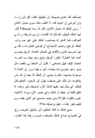 ‫ﺇﺤﺴﺎﻨﻙ، ﻟﻙ ﻋﻨﺩﻱ ﻨﺼﻴﺤﺔ، ﺇﻥ ﺃﺨﻔﻴﺘﻬﺎ ﻋﻨﻙ، ﺃﻜﻥ ﺍﺒﻥ ﺯﻨـﺎ،‬
‫ﻭﺇﻥ ﺃﻤﺭﺘﻨﻲ ﺃﻥ ﺃﺒﺩﻴﻬﺎ ﻟﻙ، ﻻ ﺃﻁﻠﺏ ﻤﻨﻙ ﺴﻭﻯ ﻤﻨﺩﻴل ﺍﻷﻤﺎﻥ‬
‫". ﺭﻤﻰ ﺍﻟﻤﻠﻙ ﻟﻪ ﻤﻨﺩﻴل ﺍﻷﻤﺎﻥ، ﻗﺎل ﻟﻪ: ﻭﻤﺎ ﻨﺼﻴﺤﺘﻙ؟ ﻗﺎل:‬
‫ﺃﻴﻬﺎ ﺍﻟﻤﻠﻙ ﺍﻟﺠﻠﻴل، ﻟﻘﺩ ﻗﺎل ﻟﻨﺎ ﺍﻟﻘﺩﻤﺎﺀ: ﺇﻥ ﻤﻥ ﻟﻡ ﻴﻨﻅـﺭ ﻓـﻲ‬
‫ﺍﻟﻌﻭﺍﻗﺏ، ﻓﻤﺎ ﺍﻟﺩﻫﺭ ﻟﻪ ﺒﺼﺎﺤﺏ، ﺍﻟﻤﻠﻙ ﻋﻠﻰ ﻏﻴﺭ ﺼـﻭﺍﺏ.‬
‫ﺍﻟﻤﻠﻙ ﺍﻨﺯﻋﺞ، ﻭﺍﺼل ﺍﻻﺴﺘﻤﺎﻉ، ﺃﻥ ﻗﻭﺍﻨﻴﻥ ﺍﻟﻌﺩل، ﻗـﺩ ﺃﻟﻘـﻰ‬
‫ﺒﻬﺎ، ﺘﺩﻭﺴﻬﺎ ﺍﻟﻨﺎﺱ ﺒﺎﻷﻗﺩﺍﻡ ﻓﻲ ﺍﻟﻤﺤﺎل ﺍﻟﻌﺎﻤﺔ، ﺍﻟﺭﺠل ﻴﻀﺭﺏ‬
‫ﺃﺨﺎﻩ، ﻓﻤﺎ ﺍﻟﻌﻤل؟. ﺍﻨﻅﺭ، ﺍﻟﺭﺠل ﻴﺫﺒﺢ ﻭﻫﻭ ﺒﺠﺎﻨـﺏ ﺃﺨﻴـﻪ،‬
‫ﺃﺘﺤﺩﺙ ﺇﻟﻴﻙ، ﻓﻬل ﺘﺴﻤﻌﻨﻲ ". ﺃﻗﻭل ﺃﻥ ﺍﻟﻤﺘﺤﻠـﻲ ﺒﺎﻟﻔﻀـﺎﺌل‬
‫ﻴﺴﻴﺭ ﻭﻫﻭ ﻤﺤﺯﻭﻥ ﻟﻤﺎ ﻴﺤﺩﺙ، ﺃﻨﻬـﻡ ﻴﻘﻭﻟـﻭﻥ: ﺇﻥ ﺍﻟﻌﺩﺍﻟـﺔ‬
‫ﻤﻭﺠﻭﺩﺓ ﺒﺎﺴﻤﻬﺎ، ﺍﻋﻠﻡ ﻴﺎ ﺴﻴﺩﻱ، ﺃﻥ ﺍﻟﻤﻠﻙ ﺇﺫﺍ ﺠﻌـل ﺍﻟﻨـﺎﺱ‬
‫ﻴﺨﺎﻓﻭﻨﻪ، ﺩل ﺫﻟﻙ ﻋﻠﻰ ﻀﻌﻑ، ﻴﻘﻭل ﺃﺒﻭ ﺍﻟﺴﻌﻭﺩ: ﺍﻟﺤﻜﻴﻡ ﻗﺎل‬
‫ﻟﻠﻤﻠﻙ: ﺃﻱ ﺤﺎل ﻨﺠﺩ ﻋﻠﻴﻬﺎ ﺍﻟﺒﻼﺩ ﺍﻵﻥ، ﺃﻭﺼﻴﻙ ﺒﺄﻤﺭ ﻭﺍﺤﺩ، ﻻ‬
‫ﺘﻐﻠﻕ ﻗﻠﺒﻙ ﺃﻭ ﻋﻴﻨﻙ ﺃﻭ ﺇﺫﻨﻙ، ﻭﻓﻲ ﻤﺼﺭ ﺍﻵﻥ، ﻴﺯﺩﺍﺩ ﺍﻷﻏﻨﻴﺎﺀ‬
‫ﻏﻨﻰ ﻭﺍﻟﻔﻘﺭﺍﺀ ﻓﻘﺭﺍ؟! ﻭﻤﻥ ﺠﺩﻴﺩ ﺴﻨﺴﻤﻊ ﻋﻥ ﺍﻟﺫﻴﻥ ﻴﻘﻀـﻭﻥ‬
                                  ‫‪‬‬
                      ‫ﻟﻴﻠﻬﻡ ﺒﻐﻴﺭ ﻋﺸﺎﺀ ، ﻓﻬل ﻴﺭﻀﻴﻙ ﻫﺫﺍ؟!‬
‫ﺴﻤﻊ ﺍﻟﻤﻠﻙ ﻤﺎ ﻗﺎﻟﻪ ﺍﻟﺤﻜﻴﻡ، ﺃﻤﺭ ﺒﺘﺄﺠﻴل ﺍﻟﻤﻭﻀـﻭﻉ،‬
‫ﻓﻲ ﺍﻟﺼﺒﺎﺡ، ﺼﺎﺡ ﺍﻟﻤﻠﻙ ﺒﺎﻟﺴﻴﺎﻑ، ﺍﻀﺭﺏ ﺭﻗﺒﺔ ﻫﺫﺍ ﺍﻟﻐﺩﺍﺭ،‬


‫٩٨١‬
 