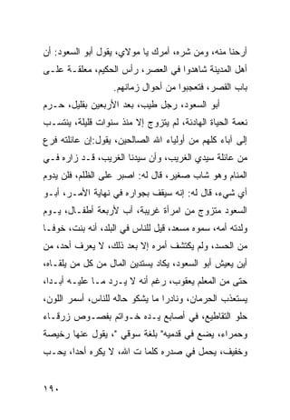 ‫ﺃﺭﺤﻨﺎ ﻤﻨﻪ، ﻭﻤﻥ ﺸﺭﻩ، ﺃﻤﺭﻙ ﻴﺎ ﻤﻭﻻﻱ، ﻴﻘﻭل ﺃﺒﻭ ﺍﻟﺴﻌﻭﺩ: ﺃﻥ‬
‫ﺃﻫل ﺍﻟﻤﺩﻴﻨﺔ ﺸﺎﻫﺩﻭﺍ ﻓﻲ ﺍﻟﻌﺼﺭ، ﺭﺃﺱ ﺍﻟﺤﻜﻴﻡ، ﻤﻌﻠﻘـﺔ ﻋﻠـﻰ‬
                   ‫ﺒﺎﺏ ﺍﻟﻘﺼﺭ، ﻓﺘﻌﺠﺒﻭﺍ ﻤﻥ ﺃﺤﻭﺍل ﺯﻤﺎﻨﻬﻡ.‬
‫ﺃﺒﻭ ﺍﻟﺴﻌﻭﺩ، ﺭﺠل ﻁﻴﺏ، ﺒﻌﺩ ﺍﻷﺭﺒﻌﻴﻥ ﺒﻘﻠﻴل، ﺤـﺭﻡ‬
‫ﻨﻌﻤﺔ ﺍﻟﺤﻴﺎﺓ ﺍﻟﻬﺎﺩﺌﺔ، ﻟﻡ ﻴﺘﺯﻭﺝ ﺇﻻ ﻤﻨﺫ ﺴﻨﻭﺍﺕ ﻗﻠﻴﻠﺔ، ﻴﻨﺘﺴـﺏ‬
‫ﺇﻟﻰ ﺁﺒﺎﺀ ﻜﻠﻬﻡ ﻤﻥ ﺃﻭﻟﻴﺎﺀ ﺍﷲ ﺍﻟﺼﺎﻟﺤﻴﻥ، ﻴﻘﻭل:ﺇﻥ ﻋﺎﺌﻠﺘﻪ ﻓﺭﻉ‬
‫ﻤﻥ ﻋﺎﺌﻠﺔ ﺴﻴﺩﻱ ﺍﻟﻐﺭﻴﺏ، ﻭﺃﻥ ﺴﻴﺩﻨﺎ ﺍﻟﻐﺭﻴﺏ، ﻗـﺩ ﺯﺍﺭﻩ ﻓـﻲ‬
‫ﺍﻟﻤﻨﺎﻡ ﻭﻫﻭ ﺸﺎﺏ ﺼﻐﻴﺭ، ﻗﺎل ﻟﻪ: ﺍﺼﺒﺭ ﻋﻠﻰ ﺍﻟﻅﻠﻡ، ﻓﻠﻥ ﻴﺩﻭﻡ‬
‫ﺃﻱ ﺸﻲﺀ، ﻗﺎل ﻟﻪ: ﺇﻨﻪ ﺴﻴﻘﻑ ﺒﺠﻭﺍﺭﻩ ﻓﻲ ﻨﻬﺎﻴﺔ ﺍﻷﻤـﺭ، ﺃﺒـﻭ‬
‫ﺍﻟﺴﻌﻭﺩ ﻤﺘﺯﻭﺝ ﻤﻥ ﺍﻤﺭﺃﺓ ﻏﺭﻴﺒﺔ، ﺃﺏ ﻷﺭﺒﻌﺔ ﺃﻁﻔـﺎل، ﻴـﻭﻡ‬
‫ﻭﻟﺩﺘﻪ ﺃﻤﻪ، ﺴﻤﻭﻩ ﻤﺴﻌﺩ، ﻗﻴل ﻟﻠﻨﺎﺱ ﻓﻲ ﺍﻟﺒﻠﺩ، ﺃﻨﻪ ﺒﻨﺕ، ﺨﻭ ﹰـﺎ‬
  ‫ﻓ‬
‫ﻤﻥ ﺍﻟﺤﺴﺩ، ﻭﻟﻡ ﻴﻜﺘﺸﻑ ﺃﻤﺭﻩ ﺇﻻ ﺒﻌﺩ ﺫﻟﻙ، ﻻ ﻴﻌﺭﻑ ﺃﺤﺩ، ﻤﻥ‬
‫ﺃﻴﻥ ﻴﻌﻴﺵ ﺃﺒﻭ ﺍﻟﺴﻌﻭﺩ، ﻴﻜﺎﺩ ﻴﺴﺘﺩﻴﻥ ﺍﻟﻤﺎل ﻤﻥ ﻜل ﻤﻥ ﻴﻠﻘـﺎﻩ،‬
‫ﺤﺘﻰ ﻤﻥ ﺍﻟﻤﻌﻠﻡ ﻴﻌﻘﻭﺏ، ﺭﻏﻡ ﺃﻨﻪ ﻻ ﻴـﺭﺩ ﻤـﺎ ﻋﻠﻴـﻪ ﺃﺒـﺩﺍ،‬
  ‫‪‬‬
‫ﻴﺴﺘﻌﺫﺏ ﺍﻟﺤﺭﻤﺎﻥ، ﻭﻨﺎﺩﺭﺍ ﻤﺎ ﻴﺸﻜﻭ ﺤﺎﻟﻪ ﻟﻠﻨﺎﺱ، ﺃﺴﻤﺭ ﺍﻟﻠﻭﻥ،‬
                                 ‫‪‬‬
‫ﺤﻠﻭ ﺍﻟﺘﻘﺎﻁﻴﻊ، ﻓﻲ ﺃﺼﺎﺒﻊ ﻴـﺩﻩ ﺨـﻭﺍﺘﻡ ﺒﻔﺼـﻭﺹ ﺯﺭﻗـﺎﺀ‬
‫ﻭﺤﻤﺭﺍﺀ، ﻴﻀﻊ ﻓﻲ ﻗﺩﻤﻴﻪ" ﺒﻠﻐﺔ ﺴﻭﻗﻲ "، ﻴﻘﻭل ﻋﻨﻬﺎ ﺭﺨﻴﺼﺔ‬
‫ﻭﺨﻔﻴﻑ، ﻴﺤﻤل ﻓﻲ ﺼﺩﺭﻩ ﻜﻠﻤﺎ ﺕ ﺍﷲ، ﻻ ﻴﻜﺭﻩ ﺃﺤﺩﺍ، ﻴﺤـﺏ‬
       ‫‪‬‬


‫٠٩١‬
 