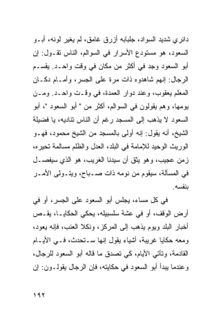 ‫ﺩﺍﺌﺭﻱ ﺸﺩﻴﺩ ﺍﻟﺴﻭﺍﺩ، ﺠﻠﺒﺎﺒﻪ ﺃﺯﺭﻕ ﻏﺎﻤﻕ، ﻟﻡ ﻴﻐﻴﺭ ﻟﻭﻨﻪ، ﺃﺒـﻭ‬
‫ﺍﻟﺴﻌﻭﺩ، ﻫﻭ ﻤﺴﺘﻭﺩﻉ ﺍﻷﺴﺭﺍﺭ ﻓﻲ ﺍﻟﺴﻭﺍﻟﻡ، ﺍﻟﻨﺎﺱ ﺘﻘـﻭل: ﺇﻥ‬
‫ﺃﺒﻭ ﺍﻟﺴﻌﻭﺩ ﻭﺠﺩ ﻓﻲ ﺃﻜﺜﺭ ﻤﻥ ﻤﻜﺎﻥ ﻓﻲ ﻭﻗﺕ ﻭﺍﺤـﺩ. ﻴﻘﺴـﻡ‬
‫ﺍﻟﺭﺠﺎل: ﺇﻨﻬﻡ ﺸﺎﻫﺩﻭﻩ ﺫﺍﺕ ﻤﺭﺓ ﻋﻠﻰ ﺍﻟﺠﺴﺭ، ﻭﺃﻤـﺎﻡ ﺩﻜـﺎﻥ‬
‫ﺍﻟﻤﻌﻠﻡ ﻴﻌﻘﻭﺏ، ﻭﻋﻨﺩ ﺩﻭﺍﺭ ﺍﻟﻌﻤﺩﺓ، ﻓﻲ ﻭﻗـﺕ ﻭﺍﺤـﺩ. ﻭﻤـﻥ‬
‫ﻴﻭﻤﻬﺎ، ﻭﻫﻡ ﻴﻘﻭﻟﻭﻥ ﻓﻲ ﺍﻟﺴﻭﺍﻟﻡ، ﺃﻜﺜﺭ ﻤﻥ " ﺃﺒﻭ ﺍﻟﺴﻌﻭﺩ "، ﺃﺒﻭ‬
‫ﺍﻟﺴﻌﻭﺩ ﻻ ﻴﺫﻫﺏ ﺇﻟﻰ ﺍﻟﻤﺴﺠﺩ ﺭﻏﻡ ﺃﻥ ﺍﻟﻨﺎﺱ ﺘﻨﺎﺩﻴﻪ، ﻴﺎ ﻓﻀﻴﻠﺔ‬
‫ﺍﻟﺸﻴﺦ، ﺃﻨﻪ ﻴﻘﻭل: ﺇﻨﻪ ﺃﻭﻟﻰ ﺒﺎﻟﻤﺴﺠﺩ ﻤﻥ ﺍﻟﺸﻴﺦ ﻤﺤﻤﻭﺩ، ﻓﻬـﻭ‬
‫ﺍﻟﻭﺭﻴﺙ ﺍﻟﻭﺤﻴﺩ ﻟﻺﻤﺎﻤﺔ ﻓﻲ ﺍﻟﺒﻠﺩ، ﺍﻟﻌﺩل ﻭﺍﻟﻅﻠﻡ ﻤﺴﺎﻟﻤﺔ ﺘﺤﻴﺭﻩ،‬
‫ﺯﻤﻥ ﻋﺠﻴﺏ، ﻭﻫﻭ ﻴﺜﻕ ﺃﻥ ﺴﻴﺩﻨﺎ ﺍﻟﻐﺭﻴﺏ، ﻫﻭ ﺍﻟﺫﻱ ﺴﻴﻔﺼـل‬
‫ﻓﻲ ﺍﻟﻤﺴﺄﻟﺔ، ﺴﻴﻘﻭﻡ ﻤﻥ ﻨﻭﻤﻪ ﺫﺍﺕ ﺼـﺒﺎﺡ، ﻭﻴﺘـﻭﻟﻰ ﺍﻷﻤـﺭ‬
                                                   ‫ﺒﻨﻔﺴﻪ.‬
‫ﻓﻲ ﻜل ﻤﺴﺎﺀ، ﻴﺠﻠﺱ ﺃﺒﻭ ﺍﻟﺴﻌﻭﺩ ﻋﻠﻰ ﺍﻟﺠﺴﺭ، ﺃﻭ ﻓﻲ‬
‫ﺃﺭﺽ ﺍﻟﻭﻗﻑ، ﺃﻭ ﻓﻲ ﻋﺸﺔ ﺴﻠﺴﺒﻴﻠﻪ، ﻴﺤﻜﻲ ﺍﻟﺤﻜﺎﻴـﺎ، ﻴﻘـﺹ‬
‫ﺃﺨﺒﺎﺭ ﺍﻟﺒﻠﺩ ﻭﻴﻭﻡ ﻴﺫﻫﺏ ﺇﻟﻰ ﺍﻟﻤﺭﻜﺯ، ﻭﻨﻜﻼ ﺍﻟﻌﻨﺏ، ﻓﺈﻨﻪ ﻴﻌﻭﺩ،‬
‫ﻭﻤﻌﻪ ﺤﻜﺎﻴﺎ ﻏﺭﻴﺒﺔ، ﺃﺸﻴﺎﺀ ﻴﻘﻭل ﺇﻨﻬﺎ ﺴـﺘﺤﺩﺙ، ﻓـﻲ ﺍﻷﻴـﺎﻡ‬
‫ﺍﻟﻘﺎﺩﻤﺔ، ﻭﺘﺄﺘﻲ ﺍﻷﻴﺎﻡ، ﻜﻲ ﺘﺼﺩﻕ ﻤﺎ ﻗﺎﻟﻪ ﺃﺒﻭ ﺍﻟﺴﻌﻭﺩ ﻟﻠﺭﺠﺎل،‬
‫ﻭﻋﻨﺩﻤﺎ ﻴﺒﺩﺃ ﺃﺒﻭ ﺍﻟﺴﻌﻭﺩ ﻓﻲ ﺤﻜﺎﻴﺘﻪ، ﻓﺈﻥ ﺍﻟﺭﺠﺎل ﻴﻘﻭﻟـﻭﻥ: ﺇﻥ‬


‫٢٩١‬
 