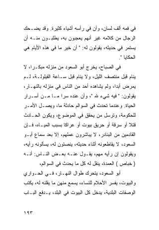 ‫ﻓﻲ ﻓﻤﻪ ﺃﻟﻑ ﻟﺴﺎﻥ، ﻭﺃﻥ ﻓﻲ ﺭﺃﺴﻪ ﺃﺸﻴﺎﺀ ﻜﺜﻴﺭﺓ. ﻭﻗﺩ ﻴﻀـﺤﻙ‬
‫ﺍﻟﺭﺠﺎل ﻤﻥ ﻜﻼﻤﻪ ﻏﻴﺭ ﺃﻨﻬﻡ ﻴﻌﺠﺒﻭﻥ ﺒﻪ، ﻴﻁﻠﺒـﻭﻥ ﻤﻨـﻪ ﺃﻥ‬
‫ﻴﺴﺘﻤﺭ ﻓﻲ ﺤﺩﻴﺜﻪ، ﻴﻘﻭﻟﻭﻥ ﻟﻪ: " ﺃﻥ ﺨﻴﺭ ﻤﺎ ﻓﻲ ﻫﺫﻩ ﺍﻷﻴﺎﻡ ﻫﻲ‬
                                               ‫ﺍﻟﺤﻜﺎﻴﺎ ".‬
‫ﻓﻲ ﺍﻟﺼﺒﺎﺡ، ﻴﺨﺭﺝ ﺃﺒﻭ ﺍﻟﺴﻌﻭﺩ ﻤﻥ ﻤﻨﺯﻟﻪ ﻤﺒﻜـﺭﺍ، ﻻ‬
    ‫‪‬‬
‫ﻴﻨﺎﻡ ﻗﺒل ﻤﻨﺘﺼﻑ ﺍﻟﻠﻴل، ﻭﻻ ﻴﻨﺎﻡ ﻗﺒل ﺴـﺎﻋﺔ ﺍﻟﻘﻴﻠﻭﻟـﺔ، ﻟـﻡ‬
‫ﻴﻤﺭﺽ ﺃﺒﺩﺍ، ﻭﻟﻡ ﻴﺸﺎﻫﺩﻩ ﺃﺤﺩ ﻤﻥ ﺍﻟﻨﺎﺱ ﻓﻲ ﻤﻨﺯﻟﻪ ﺒﺎﻟﻨﻬـﺎﺭ،‬
                                             ‫‪‬‬
‫ﻴﻘﻭﻟﻭﻥ: " ﻓﻴﻪ ﺸﻲﺀ ﷲ "، ﻭﺃﻥ ﻋﻨﺩﻩ ﺴﺭﺍ ﻤـﺎ ﻤـﻥ ﺃﺴـﺭﺍﺭ‬
                ‫‪‬‬
‫ﺍﻟﺤﻴﺎﺓ. ﻭﻋﻨﺩﻤﺎ ﺘﺤﺩﺙ ﻓﻲ ﺍﻟﺴﻭﺍﻟﻡ ﺤﺎﺩﺜﺔ ﻤﺎ، ﻭﻴﺼـل ﺍﻷﻤـﺭ‬
‫ﻟﻠﺤﻜﻭﻤﺔ، ﻭﺘﺭﺴل ﻤﻥ ﻴﺤﻘﻕ ﻓﻲ ﺍﻟﻤﻭﻀﻭﻉ، ﻭﻴﻜﻭﻥ ﺍﻟﺤـﺎﺩﺙ‬
‫ﻗﺘﻼ ﺃﻭ ﺴﺭﻗﺔ ﺃﻭ ﺤﺭﻴﻕ ﺒﻴﻭﺕ ﺃﻭ ﻋﺭﺍﻜﺎ ﺒﺴﺒﺏ ﺍﻟﻤﻴـﺎﻩ، ﻓـﺈﻥ‬
                    ‫ﹰ‬                            ‫ﹰ‬
‫ﺍﻟﻘﺎﺩﻤﻴﻥ ﻤﻥ ﺍﻟﺒﻨﺎﺩﺭ، ﻻ ﻴﺒﺎﺸﺭﻭﻥ ﻋﻤﻠﻬﻡ، ﺇﻻ ﺒﻌﺩ ﺴﻤﺎﻉ ﺃﺒـﻭ‬
‫ﺍﻟﺴﻌﻭﺩ، ﻻ ﻴﻘﺎﻁﻌﻭﻨﻪ ﺃﺜﻨﺎﺀ ﺤﺩﻴﺜﻪ، ﻴﻨﺼﺘﻭﻥ ﻟﻪ، ﻴﺴﺄﻟﻭﻨﻪ ﺭﺃﻴﻪ،‬
‫ﻭﻴﻘﻭﻟﻭﻥ ﺇﻥ ﺭﺃﻴﻪ ﻤﻬﻡ، ﻴﻘـﻭل ﻋﻨـﻪ ﺒﻌـﺽ ﺍﻟﻨـﺎﺱ: ﺃﻨـﻪ‬
       ‫) ﺨﺒﺎﺹ ( ﺍﻟﻌﻤﺩﺓ، ﻴﻨﻘل ﻟﻪ ﻜل ﻤﺎ ﻴﺤﺩﺙ ﻓﻲ ﺍﻟﺴﻭﺍﻟﻡ،‬
‫ﺃﺒﻭ ﺍﻟﺴﻌﻭﺩ، ﻴﺘﺤﺭﻙ ﻁﻭﺍل ﺍﻟﻨﻬـﺎﺭ، ﻓـﻲ ﺍﻟﺤـﻭﺍﺭﻱ‬
‫ﻭﺍﻟﺒﻴﻭﺕ، ﻴﻔﺴﺭ ﺍﻷﺤﻼﻡ ﻟﻠﻨﺴﺎﺀ، ﻴﺴﻤﻊ ﻤﻨﻬﻥ ﻤﺎ ﻴﻘﻠﻨﻪ ﻟﻪ، ﻴﻜﺘﺏ‬
‫ﺍﻟﻭﺼﻔﺎﺕ ﺍﻟﺒﻠﺩﻴﺔ، ﻴﺩﺨل ﻜل ﺍﻟﺒﻴﻭﺕ ﻓﻲ ﺍﻟﺒﻠﺩ، ﻴـﺩﻓﻊ ﺍﻟﺒـﺎﺏ‬


‫٣٩١‬
 