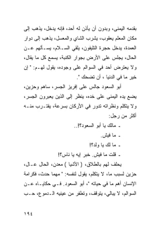 ‫ﺒﻘﺩﻤﻪ ﺍﻟﻴﻤﻨﻰ، ﻭﺒﺩﻭﻥ ﺃﻥ ﻴﺄﺫﻥ ﻟﻪ ﺃﺤﺩ، ﻓﺈﻨﻪ ﻴﺩﺨل، ﻴﺫﻫﺏ ﺇﻟﻰ‬
‫ﻤﻜﺎﻥ ﺍﻟﻤﻌﻠﻡ ﻴﻌﻘﻭﺏ، ﻴﺸﺭﺏ ﺍﻟﺸﺎﻱ ﻭﺍﻟﻤﻌﺴل، ﻴﺫﻫﺏ ﺇﻟﻰ ﺩﻭﺍﺭ‬
‫ﺍﻟﻌﻤﺩﺓ، ﻴﺩﺨل ﺤﺠﺭﺓ ﺍﻟﺘﻠﻴﻔﻭﻥ، ﻴﻠﻘﻲ ﺍﻟﺴـﻼﻡ، ﻴﺴـﺄﻟﻬﻡ ﻋـﻥ‬
‫ﺍﻟﺤﺎل، ﻴﺠﻠﺱ ﻋﻠﻰ ﺍﻷﺭﺽ ﺒﺠﻭﺍﺭ ﺍﻟﻜﻨﺒﺔ، ﻴﺴﻤﻊ ﻜل ﻤﺎ ﻴﻘﺎل،‬
‫ﻭﻻ ﻴﻌﺘﺭﺽ ﺃﺤﺩ ﻓﻲ ﺍﻟﺴﻭﺍﻟﻡ ﻋﻠﻰ ﻭﺠﻭﺩﻩ، ﻴﻘﻭل ﻟﻬـﻡ: " ﺇﻥ‬
                         ‫ﺨﻴﺭ ﻤﺎ ﻓﻲ ﺍﻟﺩﻨﻴﺎ ، ﺃﻥ ﺘﻀﺤﻙ ".‬
‫ﺃﺒﻭ ﺍﻟﺴﻌﻭﺩ ﺠﺎﻟﺱ ﻋﻠﻰ ﺇﻓﺭﻴﺯ ﺍﻟﺠﺴﺭ، ﺴﺎﻫﻡ ﻭﺤﺯﻴﻥ،‬
‫ﻴﻀﻊ ﻴﺩﻩ ﺍﻟﻴﻤﻨﻰ ﻋﻠﻰ ﺨﺩﻩ، ﻴﻨﻅﺭ ﺇﻟﻰ ﺍﻟﺫﻴﻥ ﻴﻌﺒﺭﻭﻥ ﺍﻟﺠﺴﺭ،‬
‫ﻭﻻ ﻴﺘﻜﻠﻡ ﻭﻨﻅﺭﺍﺘﻪ ﺘﺩﻭﺭ ﻓﻲ ﺍﻷﺭﻜﺎﻥ ﺒﺴﺭﻋﺔ، ﻴﻘﺘـﺭﺏ ﻤﻨـﻪ‬
                                         ‫ﺃﻜﺜﺭ ﻤﻥ ﺭﺠل:‬
                        ‫ـ ﻤﺎﻟﻙ ﻴﺎ ﺃﺒﻭ ﺍﻟﺴﻌﻭﺩ؟!..‬
                                     ‫ـ ﻤﺎ ﻓﻴﺵ.‬
                                ‫ـ ﻤﺎ ﻟﻙ ﻴﺎ ﻭﻟﺩ؟!‬
                ‫ـ ﻗﻠﺕ ﻤﺎ ﻓﻴﺵ. ﺨﺒﺭ ﺇﻴﻪ ﻴﺎ ﻨﺎﺱ؟!‬
‫ﻴﺤﻠﻑ ﻟﻬﻡ ﺒﺎﻟﻁﻼﻕ، ) ﺍﻷﺸﻴﺎ ( ﻤﻌﺩﻥ، ﺍﻟﺤﺎل ﻋـﺎل،‬
‫ﺤﺯﻴﻥ ﻟﺴﺒﺏ ﻤﺎ، ﻻ ﻴﺘﻜﻠﻡ، ﻴﻘﻭل ﻟﻨﻔﺴﻪ: " ﻤﻬﻤﺎ ﺤﺩﺙ، ﻓﻜﺭﺍﻤﺔ‬
‫ﺍﻹﻨﺴﺎﻥ ﺃﻫﻡ ﻤﺎ ﻓﻲ ﺤﻴﺎﺘﻪ "، ﺃﺒﻭ ﺍﻟﺴﻌﻭﺩ. ﻓـﻲ ﺤﻜﺎﻴـﺎﻩ ﻋـﻥ‬
‫ﺍﻟﺴﻭﺍﻟﻡ، ﻻ ﻴﺒﺎﻟﻲ، ﻴﺘﻭﻗﻑ، ﻭﺘﻁﻔﺭ ﻤﻥ ﻋﻴﻨﻴﻪ ﺍﻟـﺩﻤﻭﻉ، ﺤـﺏ‬


‫٤٩١‬
 