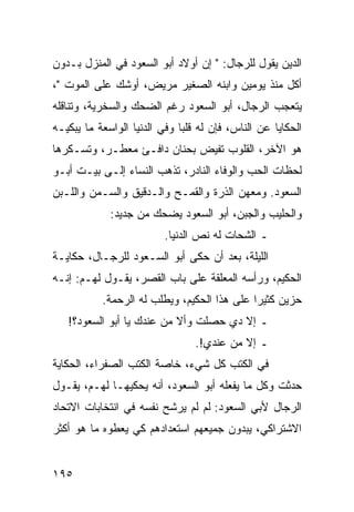 ‫ﺍﻟﺩﻴﻥ ﻴﻘﻭل ﻟﻠﺭﺠﺎل: " ﺇﻥ ﺃﻭﻻﺩ ﺃﺒﻭ ﺍﻟﺴﻌﻭﺩ ﻓﻲ ﺍﻟﻤﻨﺯل ﺒـﺩﻭﻥ‬
‫ﺃﻜل ﻤﻨﺫ ﻴﻭﻤﻴﻥ ﻭﺍﺒﻨﻪ ﺍﻟﺼﻐﻴﺭ ﻤﺭﻴﺽ، ﺃﻭﺸﻙ ﻋﻠﻰ ﺍﻟﻤﻭﺕ "،‬
‫ﻴﺘﻌﺠﺏ ﺍﻟﺭﺠﺎل، ﺃﺒﻭ ﺍﻟﺴﻌﻭﺩ ﺭﻏﻡ ﺍﻟﻀﺤﻙ ﻭﺍﻟﺴﺨﺭﻴﺔ، ﻭﺘﻨﺎﻗﻠﻪ‬
‫ﺍﻟﺤﻜﺎﻴﺎ ﻋﻥ ﺍﻟﻨﺎﺱ، ﻓﺈﻥ ﻟﻪ ﻗﻠﺒﺎ ﻭﻓﻲ ﺍﻟﺩﻨﻴﺎ ﺍﻟﻭﺍﺴﻌﺔ ﻤﺎ ﻴﺒﻜﻴـﻪ‬
                              ‫‪‬‬
‫ﻫﻭ ﺍﻵﺨﺭ، ﺍﻟﻘﻠﻭﺏ ﺘﻔﻴﺽ ﺒﺤﻨﺎﻥ ﺩﺍﻓـﺊ ﻤﻌﻁـﺭ، ﻭﺘﺴـﻜﺭﻫﺎ‬
‫ﻟﺤﻅﺎﺕ ﺍﻟﺤﺏ ﻭﺍﻟﻭﻓﺎﺀ ﺍﻟﻨﺎﺩﺭ، ﺘﺫﻫﺏ ﺍﻟﻨﺴﺎﺀ ﺇﻟـﻰ ﺒﻴـﺕ ﺃﺒـﻭ‬
‫ﺍﻟﺴﻌﻭﺩ. ﻭﻤﻌﻬﻥ ﺍﻟﺫﺭﺓ ﻭﺍﻟﻘﻤـﺢ ﻭﺍﻟـﺩﻗﻴﻕ ﻭﺍﻟﺴـﻤﻥ ﻭﺍﻟﻠـﺒﻥ‬
             ‫ﻭﺍﻟﺤﻠﻴﺏ ﻭﺍﻟﺠﺒﻥ، ﺃﺒﻭ ﺍﻟﺴﻌﻭﺩ ﻴﻀﺤﻙ ﻤﻥ ﺠﺩﻴﺩ:‬
                          ‫ـ ﺍﻟﺸﺤﺎﺕ ﻟﻪ ﻨﺹ ﺍﻟﺩﻨﻴﺎ.‬
‫ﺍﻟﻠﻴﻠﺔ، ﺒﻌﺩ ﺃﻥ ﺤﻜﻰ ﺃﺒﻭ ﺍﻟﺴـﻌﻭﺩ ﻟﻠﺭﺠـﺎل، ﺤﻜﺎﻴـﺔ‬
‫ﺍﻟﺤﻜﻴﻡ، ﻭﺭﺃﺴﻪ ﺍﻟﻤﻌﻠﻘﺔ ﻋﻠﻰ ﺒﺎﺏ ﺍﻟﻘﺼﺭ، ﻴﻘـﻭل ﻟﻬـﻡ: ﺇﻨـﻪ‬
           ‫ﺤﺯﻴﻥ ﻜﺜﻴﺭﺍ ﻋﻠﻰ ﻫﺫﺍ ﺍﻟﺤﻜﻴﻡ، ﻭﻴﻁﻠﺏ ﻟﻪ ﺍﻟﺭﺤﻤﺔ.‬
                                             ‫‪‬‬
   ‫ـ ﺇﻻ ﺩﻱ ﺤﺼﻠﺕ ﻭﺃﻻ ﻤﻥ ﻋﻨﺩﻙ ﻴﺎ ﺃﺒﻭ ﺍﻟﺴﻌﻭﺩ؟!‬
                                 ‫ـ ﺇﻻ ﻤﻥ ﻋﻨﺩﻱ!.‬
‫ﻓﻲ ﺍﻟﻜﺘﺏ ﻜل ﺸﻲﺀ، ﺨﺎﺼﺔ ﺍﻟﻜﺘﺏ ﺍﻟﺼﻔﺭﺍﺀ، ﺍﻟﺤﻜﺎﻴﺔ‬
‫ﺤﺩﺜﺕ ﻭﻜل ﻤﺎ ﻴﻔﻌﻠﻪ ﺃﺒﻭ ﺍﻟﺴﻌﻭﺩ، ﺃﻨﻪ ﻴﺤﻜﻴﻬـﺎ ﻟﻬـﻡ، ﻴﻘـﻭل‬
‫ﺍﻟﺭﺠﺎل ﻷﺒﻲ ﺍﻟﺴﻌﻭﺩ: ﻟﻡ ﻟﻡ ﻴﺭﺸﺢ ﻨﻔﺴﻪ ﻓﻲ ﺍﻨﺘﺨﺎﺒﺎﺕ ﺍﻻﺘﺤﺎﺩ‬
‫ﺍﻻﺸﺘﺭﺍﻜﻲ، ﻴﺒﺩﻭﻥ ﺠﻤﻴﻌﻬﻡ ﺍﺴﺘﻌﺩﺍﺩﻫﻡ ﻜﻲ ﻴﻌﻁﻭﻩ ﻤﺎ ﻫﻭ ﺃﻜﺜﺭ‬


‫٥٩١‬
 