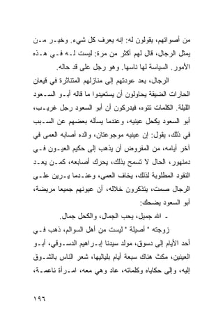 ‫ﻤﻥ ﺃﺼﻭﺍﺘﻬﻡ، ﻴﻘﻭﻟﻭﻥ ﻟﻪ: ﺇﻨﻪ ﻴﻌﺭﻑ ﻜل ﺸﻲﺀ. ﻭﺨﻴـﺭ ﻤـﻥ‬
‫ﻴﻤﺜل ﺍﻟﺭﺠﺎل، ﻗﺎل ﻟﻬﻡ ﺃﻜﺜﺭ ﻤﻥ ﻤﺭﺓ: ﻟﻴﺴﺕ ﻟـﻪ ﻓـﻲ ﻫـﺫﻩ‬
        ‫ﺍﻷﻤﻭﺭ. ﺍﻟﺴﻴﺎﺴﺔ ﻟﻬﺎ ﻨﺎﺴﻬﺎ. ﻭﻫﻭ ﺭﺠل ﻋﻠﻰ ﻗﺩ ﺤﺎﻟﻪ.‬
‫ﺍﻟﺭﺠﺎل، ﺒﻌﺩ ﻋﻭﺩﺘﻬﻡ ﺇﻟﻰ ﻤﻨﺎﺯﻟﻬﻡ ﺍﻟﻤﺘﻨﺎﺜﺭﺓ ﻓﻲ ﻗﻴﻌﺎﻥ‬
‫ﺍﻟﺤﺎﺭﺍﺕ ﺍﻟﻀﻴﻘﺔ ﻴﺤﺎﻭﻟﻭﻥ ﺃﻥ ﻴﺴﺘﻌﻴﺩﻭﺍ ﻤﺎ ﻗﺎﻟﻪ ﺃﺒـﻭ ﺍﻟﺴـﻌﻭﺩ‬
‫ﺍﻟﻠﻴﻠﺔ. ﺍﻟﻜﻠﻤﺎﺕ ﺘﺘﻭﻩ، ﻓﻴﺩﺭﻜﻭﻥ ﺃﻥ ﺃﺒﻭ ﺍﻟﺴﻌﻭﺩ ﺭﺠل ﻏﺭﻴـﺏ،‬
‫ﺃﺒﻭ ﺍﻟﺴﻌﻭﺩ ﻴﻜﺤل ﻋﻴﻨﻴﻪ، ﻭﻋﻨﺩﻤﺎ ﻴﺴﺄﻟﻪ ﺒﻌﻀﻬﻡ ﻋﻥ ﺍﻟﺴـﺒﺏ‬
‫ﻓﻲ ﺫﻟﻙ، ﻴﻘﻭل: ﺇﻥ ﻋﻴﻨﻴﻪ ﻤﻭﺠﻭﻋﺘﺎﻥ، ﻭﺍﻟﺩﻩ ﺃﺼﺎﺒﻪ ﺍﻟﻌﻤﻰ ﻓﻲ‬
‫ﺁﺨﺭ ﺃﻴﺎﻤﻪ، ﻤﻥ ﺍﻟﻤﻔﺭﻭﺽ ﺃﻥ ﻴﺫﻫﺏ ﺇﻟﻰ ﺤﻜﻴﻡ ﺍﻟﻌﻴـﻭﻥ ﻓـﻲ‬
‫ﺩﻤﻨﻬﻭﺭ، ﺍﻟﺤﺎل ﻻ ﺘﺴﻤﺢ ﺒﺫﻟﻙ، ﻴﺤﺭﻙ ﺃﺼﺎﺒﻌﻪ، ﻜﻤـﻥ ﻴﻌـﺩ‬
‫ﺍﻟﻨﻘﻭﺩ ﺍﻟﻤﻁﻠﻭﺒﺔ ﻟﺫﻟﻙ، ﻴﺨﺎﻑ ﺍﻟﻌﻤﻰ، ﻭﻋﻨـﺩﻤﺎ ﻴـﺭﻴﻥ ﻋﻠـﻰ‬
‫ﺍﻟﺭﺠﺎل ﺼﻤﺕ، ﻴﺘﺫﻜﺭﻭﻥ ﺨﻼﻟﻪ، ﺃﻥ ﻋﻴﻭﻨﻬﻡ ﺠﻤﻴﻌﺎ ﻤﺭﻴﻀﺔ،‬
        ‫‪‬‬
                                      ‫ﺃﺒﻭ ﺍﻟﺴﻌﻭﺩ ﻴﻀﺤﻙ:‬
         ‫ـ ﺍﷲ ﺠﻤﻴل، ﻴﺤﺏ ﺍﻟﺠﻤﺎل، ﻭﺍﻟﻜﺤل ﺠﻤﺎل.‬
‫ﺯﻭﺠﺘﻪ " ﺃﺼﻴﻠﺔ " ﻟﻴﺴﺕ ﻤﻥ ﺃﻫل ﺍﻟﺴﻭﺍﻟﻡ، ﺫﻫﺏ ﻓـﻲ‬
‫ﺃﺤﺩ ﺍﻷﻴﺎﻡ ﺇﻟﻰ ﺩﺴﻭﻕ، ﻤﻭﻟﺩ ﺴﻴﺩﻨﺎ ﺇﺒـﺭﺍﻫﻴﻡ ﺍﻟﺩﺴـﻭﻗﻲ، ﺃﺒـﻭ‬
‫ﺍﻟﻌﻴﻨﻴﻥ، ﻤﻜﺙ ﻫﻨﺎﻙ ﺴﺒﻌﺔ ﺃﻴﺎﻡ ﺒﻠﻴﺎﻟﻴﻬﺎ، ﺸﻌﺭ ﺍﻟﻨﺎﺱ ﺒﺎﻟﺸـﻭﻕ‬
‫ﺇﻟﻴﻪ، ﻭﺇﻟﻰ ﺤﻜﺎﻴﺎﻩ ﻭﻜﻠﻤﺎﺘﻪ، ﻋﺎﺩ ﻭﻫﻲ ﻤﻌﻪ، ﺍﻤـﺭﺃﺓ ﻨﺎﻋﻤـﺔ،‬


‫٦٩١‬
 