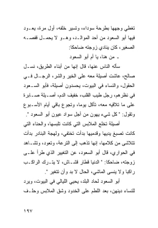 ‫ﺘﻐﻁﻲ ﻭﺠﻬﻬﺎ ﺒﻁﺭﺤﺔ ﺴﻭﺩﺍﺀ، ﻭﺘﺴﻴﺭ ﺨﻠﻔﻪ، ﺃﻭل ﻤﺭﺓ، ﻴﻌـﻭﺩ‬
‫ﻓﻴﻬﺎ ﺃﺒﻭ ﺍﻟﺴﻌﻭﺩ ﻤﻥ ﺃﺤﺩ ﺍﻟﻤﻭﺍﻟـﺩ، ﻭﻫـﻭ ﻻ ﻴﺤﻤـل ﻗﻔﺼـﻪ‬
                       ‫ﺍﻟﺼﻐﻴﺭ، ﻜﺎﻥ ﻴﻨﺎﺩﻱ ﺯﻭﺠﺘﻪ ﻀﺎﺤﻜﺎ:‬
                         ‫ﹰ‬
                        ‫ـ ﻤﻥ ﻫﻨﺎ، ﻴﺎ ﺃﻡ ﺃﺒﻭ ﺍﻟﺴﻌﻭﺩ‬
‫ﺴﺄﻟﻪ ﺍﻟﻨﺎﺱ ﻋﻨﻬﺎ، ﻗﺎل ﺇﻨﻬﺎ ﻤﻥ ﺃﺒﻨﺎﺀ ﺍﻟﻁﺭﻴﻕ، ﻨﺴـل‬
‫ﺼﺎﻟﺢ، ﻋﺎﺸﺕ ﺃﺼﻴﻠﺔ ﻤﻌﻪ ﻋﻠﻰ ﺍﻟﺨﻴﺭ ﻭﺍﻟﺸﺭ، ﺍﻟﺭﺠـﺎل ﻓـﻲ‬
‫ﺍﻟﺤﻘﻭل، ﻭﺍﻟﻨﺴﺎﺀ ﻓﻲ ﺍﻟﺒﻴﻭﺕ، ﻴﺤﺴﺩﻭﻥ ﺃﺼﻴﻠﺔ، ﻓﺄﺒﻭ ﺍﻟﺴـﻌﻭﺩ‬
‫ﻓﻲ ﻨﻅﺭﻫﻡ، ﺭﺠل ﻁﻴﺏ ﺍﻟﻘﻠﺏ، ﺨﻔﻴﻑ ﺍﻟﺩﻡ، ﺃﺼـﻴﻠﺔ ﺼـﺎﺒﺭﺓ‬
‫ﻋﻠﻰ ﻤﺎ ﺘﻼﻗﻴﻪ ﻤﻌﻪ، ﺘﺄﻜل ﻴﻭﻤﺎ، ﻭﺘﺠﻭﻉ ﺒﺎﻗﻲ ﺃﻴﺎﻡ ﺍﻷﺴـﺒﻭﻉ‬
                          ‫‪‬‬
 ‫ﻭﺘﻘﻭل: " ﻜل ﺸﻲﺀ ﻴﻬﻭﻥ ﻤﻥ ﺃﺠل ﺴﻭﺍﺩ ﻋﻴﻭﻥ ﺃﺒﻭ ﺍﻟﺴﻌﻭﺩ ".‬
‫ﺃﺼﻴﻠﺔ ﺘﺨﻠﻊ ﺍﻟﻤﻼﺒﺱ ﺍﻟﺘﻲ ﻜﺎﻨﺕ ﺘﻠﺒﺴﻬﺎ، ﻭﺍﻟﺤﻨﺎﺀ ﺍﻟﺘﻲ‬
‫ﻜﺎﻨﺕ ﺘﺼﺒﻎ ﻴﺩﻴﻬﺎ ﻭﻗﺩﻤﻴﻬﺎ ﺒﺩﺃﺕ ﺘﺨﺘﻔﻲ، ﻭﻟﻬﺠﺔ ﺍﻟﺒﻨﺎﺩﺭ ﺒﺩﺃﺕ‬
‫ﺘﺘﻼﺸﻰ ﻤﻥ ﻜﻼﻤﻬﺎ، ﺇﻨﻬﺎ ﺘﺫﻫﺏ ﺇﻟﻰ ﺍﻟﺘﺭﻋﺔ، ﻭﺘﻌﻭﺩ، ﻭﺘﺸـﺎﻫﺩ‬
‫ﻓﻲ ﺍﻟﺤﻭﺍﺭﻱ، ﻗﺎل ﺃﺒﻭ ﺍﻟﺴﻌﻭﺩ، ﻋﻥ ﺍﻟﺘﻐﻴﻴﺭ ﺍﻟﺫﻱ ﻁﺭﺃ ﻋﻠـﻰ‬
‫ﺯﻭﺠﺘﻪ، ﻀﺎﺤﻜﺎ: " ﺍﻟﺩﻨﻴﺎ ﻗﻁﺎﺭ ﻗﺸـﺎﺵ، ﻻ ﻴﺘـﺭﻙ ﺍﻟﺭﺍﻜـﺏ‬
                                       ‫ﹰ‬
           ‫ﺭﺍﻜﺒﺎ ﻭﻻ ﻴﻨﺴﻰ ﺍﻟﻤﺎﺸﻲ، ﺍﻟﺤﺎل ﻻ ﺒﺩ ﻭﺃﻥ ﺘﺘﻐﻴﺭ ".‬
                                                    ‫‪‬‬
‫ﺃﺒﻭ ﺍﻟﺴﻌﻭﺩ ﻟﺤﺎﺩ ﺍﻟﺒﻠﺩ، ﻴﺤﻴﻲ ﺍﻟﻠﻴﺎﻟﻲ ﻓﻲ ﺍﻟﺒﻴﻭﺕ، ﻭﻴﺭﺩ‬
‫ﻟﻠﻨﺴﺎﺀ ﺩﻴﻨﻬﻥ، ﺒﻌﺩ ﺍﻟﻠﻁﻡ ﻋﻠﻰ ﺍﻟﺨﺩﻭﺩ ﻭﺸﻕ ﺍﻟﻤﻼﺒﺱ ﻭﺤﻠـﻑ‬


‫٧٩١‬
 