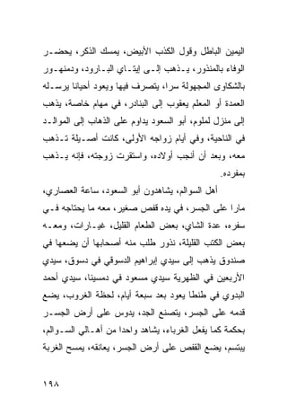 ‫ﺍﻟﻴﻤﻴﻥ ﺍﻟﺒﺎﻁل ﻭﻗﻭل ﺍﻟﻜﺫﺏ ﺍﻷﺒﻴﺽ، ﻴﻤﺴﻙ ﺍﻟﺫﻜﺭ، ﻴﺤﻀـﺭ‬
‫ﺍﻟﻭﻓﺎﺀ ﺒﺎﻟﻤﻨﺫﻭﺭ، ﻴـﺫﻫﺏ ﺇﻟـﻰ ﺇﻴﺘـﺎﻱ ﺍﻟﺒـﺎﺭﻭﺩ، ﻭﺩﻤﻨﻬـﻭﺭ‬
‫ﺒﺎﻟﺸﻜﺎﻭﻯ ﺍﻟﻤﺠﻬﻭﻟﺔ ﺴﺭﺍ، ﻴﺘﺼﺭﻑ ﻓﻴﻬﺎ ﻭﻴﻌﻭﺩ ﺃﺤﻴﺎﻨﺎ ﻴﺭﺴـﻠﻪ‬
        ‫ﹰ‬                        ‫‪‬‬
‫ﺍﻟﻌﻤﺩﺓ ﺃﻭ ﺍﻟﻤﻌﻠﻡ ﻴﻌﻘﻭﺏ ﺇﻟﻰ ﺍﻟﺒﻨﺎﺩﺭ، ﻓﻲ ﻤﻬﺎﻡ ﺨﺎﺼﺔ، ﻴﺫﻫﺏ‬
‫ﺇﻟﻰ ﻤﻨﺯل ﻟﻤﻠﻭﻡ، ﺃﺒﻭ ﺍﻟﺴﻌﻭﺩ ﻴﺩﺍﻭﻡ ﻋﻠﻰ ﺍﻟﺫﻫﺎﺏ ﺇﻟﻰ ﺍﻟﻤﻭﺍﻟـﺩ‬
‫ﻓﻲ ﺍﻟﻨﺎﺤﻴﺔ، ﻭﻓﻲ ﺃﻴﺎﻡ ﺯﻭﺍﺠﻪ ﺍﻷﻭﻟﻰ، ﻜﺎﻨﺕ ﺃﺼـﻴﻠﺔ ﺘـﺫﻫﺏ‬
‫ﻤﻌﻪ، ﻭﺒﻌﺩ ﺃﻥ ﺃﻨﺠﺏ ﺃﻭﻻﺩﻩ، ﻭﺍﺴﺘﻘﺭﺕ ﺯﻭﺠﺘﻪ، ﻓﺈﻨﻪ ﻴـﺫﻫﺏ‬
                                                 ‫ﺒﻤﻔﺭﺩﻩ.‬
‫ﺃﻫل ﺍﻟﺴﻭﺍﻟﻡ، ﻴﺸﺎﻫﺩﻭﻥ ﺃﺒﻭ ﺍﻟﺴﻌﻭﺩ، ﺴﺎﻋﺔ ﺍﻟﻌﺼﺎﺭﻱ،‬
‫ﻤﺎﺭﺍ ﻋﻠﻰ ﺍﻟﺠﺴﺭ، ﻓﻲ ﻴﺩﻩ ﻗﻔﺹ ﺼﻐﻴﺭ، ﻤﻌﻪ ﻤﺎ ﻴﺤﺘﺎﺠﻪ ﻓـﻲ‬
                                               ‫‪‬‬
‫ﺴﻔﺭﻩ، ﻋﺩﺓ ﺍﻟﺸﺎﻱ، ﺒﻌﺽ ﺍﻟﻁﻌﺎﻡ ﺍﻟﻘﻠﻴل، ﻏﻴـﺎﺭﺍﺕ، ﻭﻤﻌـﻪ‬
‫ﺒﻌﺽ ﺍﻟﻜﺘﺏ ﺍﻟﻘﻠﻴﻠﺔ، ﻨﺫﻭﺭ ﻁﻠﺏ ﻤﻨﻪ ﺃﺼﺤﺎﺒﻬﺎ ﺃﻥ ﻴﻀﻌﻬﺎ ﻓﻲ‬
‫ﺼﻨﺩﻭﻕ ﻴﺫﻫﺏ ﺇﻟﻰ ﺴﻴﺩﻱ ﺇﺒﺭﺍﻫﻴﻡ ﺍﻟﺩﺴﻭﻗﻲ ﻓﻲ ﺩﺴﻭﻕ، ﺴﻴﺩﻱ‬
‫ﺍﻷﺭﺒﻌﻴﻥ ﻓﻲ ﺍﻟﻅﻬﺭﻴﺔ ﺴﻴﺩﻱ ﻤﺴﻌﻭﺩ ﻓﻲ ﺩﻤﺴﻴﻨﺎ، ﺴﻴﺩﻱ ﺃﺤﻤﺩ‬
‫ﺍﻟﺒﺩﻭﻱ ﻓﻲ ﻁﻨﻁﺎ ﻴﻌﻭﺩ ﺒﻌﺩ ﺴﺒﻌﺔ ﺃﻴﺎﻡ، ﻟﺤﻅﺔ ﺍﻟﻐﺭﻭﺏ، ﻴﻀﻊ‬
‫ﻗﺩﻤﻪ ﻋﻠﻰ ﺍﻟﺠﺴﺭ، ﻴﺘﺼﻨﻊ ﺍﻟﺠﺩ، ﻴﺩﻭﺱ ﻋﻠﻰ ﺃﺭﺽ ﺍﻟﺠﺴـﺭ‬
‫ﺒﺤﻜﻤﺔ ﻜﻤﺎ ﻴﻔﻌل ﺍﻟﻐﺭﺒﺎﺀ، ﻴﺸﺎﻫﺩ ﻭﺍﺤﺩﺍ ﻤﻥ ﺃﻫـﺎﻟﻲ ﺍﻟﺴـﻭﺍﻟﻡ،‬
                     ‫‪‬‬
‫ﻴﺒﺘﺴﻡ، ﻴﻀﻊ ﺍﻟﻘﻔﺹ ﻋﻠﻰ ﺃﺭﺽ ﺍﻟﺠﺴﺭ، ﻴﻌﺎﻨﻘﻪ، ﻴﻤﺴﺢ ﺍﻟﻐﺭﺒﺔ‬


‫٨٩١‬
 