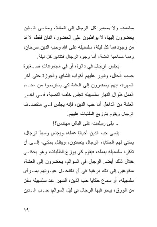 ‫ﻤﻨﺎﻀﺩ، ﻭﻻ ﻴﺤﻀﺭ ﻜل ﺍﻟﺭﺠﺎل ﺇﻟﻰ ﺍﻟﻌﺸﺔ، ﻭﺤﺘـﻰ ﺍﻟـﺫﻴﻥ‬
‫ﻴﺤﻀﺭﻭﻥ ﺇﻟﻴﻬﺎ، ﻻ ﻴﻭﺍﻅﺒﻭﻥ ﻋﻠﻰ ﺍﻟﺤﻀﻭﺭ، ﺍﺜﻨﺎﻥ ﻓﻘﻁ، ﻻ ﺒﺩ‬
‫ﻤﻥ ﻭﺠﻭﺩﻫﻤﺎ ﻜل ﻟﻴﻠﺔ، ﺴﻠﺴﺒﻴﻠﻪ ﻋﻠﻰ ﺍﷲ ﻭﺤﺏ ﺍﻟﺩﻴﻥ ﺴﺭﺤﺎﻥ،‬
      ‫ﻭﻫﻤﺎ ﺼﺎﺤﺒﺎ ﺍﻟﻌﺸﺔ، ﺃﻤﺎ ﻭﺠﻭﻩ ﺍﻟﺭﺠﺎل ﻓﺘﺘﻐﻴﺭ ﻜل ﻟﻴﻠﺔ.‬
‫ﻴﺠﻠﺱ ﺍﻟﺭﺠﺎل ﻓﻲ ﺩﺍﺌﺭﺓ، ﺃﻭ ﻓﻲ ﻤﺠﻤﻭﻋﺎﺕ ﺼـﻐﻴﺭﺓ‬
‫ﺤﺴﺏ ﺍﻟﺤﺎل، ﻭﺘﺩﻭﺭ ﻋﻠﻴﻬﻡ ﺃﻜﻭﺍﺏ ﺍﻟﺸﺎﻱ ﻭﺍﻟﺠﻭﺯﺓ ﺤﺘﻰ ﺁﺨﺭ‬
‫ﺍﻟﺴﻬﺭﺓ، ﺇﻨﻬﻡ ﻴﺤﻀﺭﻭﻥ ﺇﻟﻰ ﺍﻟﻌﺸﺔ ﻜﻲ ﻴﺴﺘﺭﻴﺤﻭﺍ ﻤﻥ ﻋﻨـﺎﺀ‬
‫ﺍﻟﻌﻤل ﻁﻭﺍل ﺍﻟﻨﻬﺎﺭ ﺴﻠﺴﺒﻴﻠﻪ ﺘﺠﻠﺱ ﺨﻠﻑ ﺍﻟﻨﺼﺒﺔ، ﻓـﻲ ﺁﺨـﺭ‬
‫ﺍﻟﻌﺸﺔ ﻤﻥ ﺍﻟﺩﺍﺨل ﺃﻤﺎ ﺤﺏ ﺍﻟﺩﻴﻥ، ﻓﺈﻨﻪ ﻴﺠﻠﺱ ﻓـﻲ ﻤﻨﺘﺼـﻑ‬
                     ‫ﺍﻟﺭﺠﺎل ﻭﻴﻘﻭﻡ ﺒﺘﻭﺯﻴﻊ ﺍﻟﻁﻠﺒﺎﺕ ﻋﻠﻴﻬﻡ.‬
              ‫ـ ﺒﻘﻰ ﻭﺴﻠﻤﺕ ﻋﻠﻰ ﺍﻟﺒﺎﺵ ﻤﻬﻨﺩﺱ؟!‬
‫ﻴﻨﺴﻰ ﺤﺏ ﺍﻟﺩﻴﻥ ﺃﺤﻴﺎﻨﺎ ﻋﻤﻠﻪ، ﻭﻴﺠﻠﺱ ﻭﺴﻁ ﺍﻟﺭﺠﺎل،‬
                         ‫ﹰ‬
‫ﻴﺤﻜﻲ ﻟﻬﻡ ﺍﻟﺤﻜﺎﻴﺎ، ﺍﻟﺭﺠﺎل ﻴﻨﺼﺘﻭﻥ، ﻭﻴﻅل ﻴﺤﻜﻲ، ﺇﻟـﻰ ﺃﻥ‬
‫ﺘﺫﻜﺭﻩ ﺴﻠﺴﺒﻴﻠﻪ ﺒﻌﻤﻠﻪ، ﻓﻴﻘﻭﻡ ﻜﻲ ﻴﻭﺯﻉ ﺍﻟﻁﻠﺒﺎﺕ، ﻭﻫﻭ ﻴﺤﻜـﻲ‬
‫ﺨﻼل ﺫﻟﻙ ﺃﻴﻀﺎ. ﺍﻟﺭﺠﺎل ﻓﻲ ﺍﻟﺴﻭﺍﻟﻡ، ﻴﺤﻀﺭﻭﻥ ﺇﻟﻰ ﺍﻟﻌﺸﺔ،‬
                                       ‫‪‬‬
‫ﻤﺩﻓﻭﻋﻴﻥ ﺇﻟﻰ ﺫﻟﻙ ﺒﺭﻏﺒﺔ ﻓﻲ ﺃﻥ ﺘﻜﺘﺤـل ﻋﻴـﻭﻨﻬﻡ ﺒﻤـﺭﺃﻯ‬
‫ﺴﻠﺴﺒﻴﻠﻪ، ﺃﻭ ﺴﻤﺎﻉ ﺤﻜﺎﻴﺎ ﺤﺏ ﺍﻟﺩﻴﻥ، ﺍﻟﺴﻬﺭ ﻋﻨﺩ ﺴﻠﺴﺒﻴﻠﻪ ﺴﻔﻥ‬
‫ﻤﻥ ﺍﻟﻭﺭﻕ، ﻴﺒﺤﺭ ﻓﻴﻬﺎ ﺍﻟﺭﺠﺎل ﻓﻲ ﻟﻴل ﺍﻟﺴﻭﺍﻟﻡ، ﺤـﺏ ﺍﻟـﺩﻴﻥ‬


‫٩١‬
 