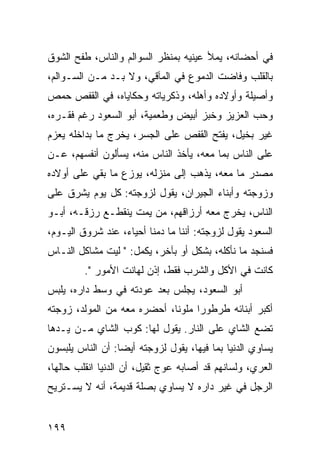 ‫ﻓﻲ ﺃﺤﻀﺎﻨﻪ، ﻴﻤﻸ ﻋﻴﻨﻴﻪ ﺒﻤﻨﻅﺭ ﺍﻟﺴﻭﺍﻟﻡ ﻭﺍﻟﻨﺎﺱ، ﻁﻔﺢ ﺍﻟﺸﻭﻕ‬
‫ﺒﺎﻟﻘﻠﺏ ﻭﻓﺎﻀﺕ ﺍﻟﺩﻤﻭﻉ ﻓﻲ ﺍﻟﻤﺂﻗﻲ، ﻭﻻ ﺒـﺩ ﻤـﻥ ﺍﻟﺴـﻭﺍﻟﻡ،‬
‫ﻭﺃﺼﻴﻠﺔ ﻭﺃﻭﻻﺩﻩ ﻭﺃﻫﻠﻪ، ﻭﺫﻜﺭﻴﺎﺘﻪ ﻭﺤﻜﺎﻴﺎﻩ، ﻓﻲ ﺍﻟﻘﻔﺹ ﺤﻤﺹ‬
‫ﻭﺤﺏ ﺍﻟﻌﺯﻴﺯ ﻭﺨﺒﺯ ﺃﺒﻴﺽ ﻭﻁﻌﻤﻴﺔ، ﺃﺒﻭ ﺍﻟﺴﻌﻭﺩ ﺭﻏﻡ ﻓﻘـﺭﻩ،‬
‫ﻏﻴﺭ ﺒﺨﻴل، ﻴﻔﺘﺢ ﺍﻟﻘﻔﺹ ﻋﻠﻰ ﺍﻟﺠﺴﺭ، ﻴﺨﺭﺝ ﻤﺎ ﺒﺩﺍﺨﻠﻪ ﻴﻌﺯﻡ‬
‫ﻋﻠﻰ ﺍﻟﻨﺎﺱ ﺒﻤﺎ ﻤﻌﻪ، ﻴﺄﺨﺫ ﺍﻟﻨﺎﺱ ﻤﻨﻪ، ﻴﺴﺄﻟﻭﻥ ﺃﻨﻔﺴﻬﻡ، ﻋـﻥ‬
‫ﻤﺼﺩﺭ ﻤﺎ ﻤﻌﻪ، ﻴﺫﻫﺏ ﺇﻟﻰ ﻤﻨﺯﻟﻪ، ﻴﻭﺯﻉ ﻤﺎ ﺒﻘﻲ ﻋﻠﻰ ﺃﻭﻻﺩﻩ‬
‫ﻭﺯﻭﺠﺘﻪ ﻭﺃﺒﻨﺎﺀ ﺍﻟﺠﻴﺭﺍﻥ، ﻴﻘﻭل ﻟﺯﻭﺠﺘﻪ: ﻜل ﻴﻭﻡ ﻴﺸﺭﻕ ﻋﻠﻰ‬
‫ﺍﻟﻨﺎﺱ، ﻴﺨﺭﺝ ﻤﻌﻪ ﺃﺭﺯﺍﻗﻬﻡ، ﻤﻥ ﻴﻤﺕ ﻴﻨﻘﻁـﻊ ﺭﺯﻗـﻪ، ﺃﺒـﻭ‬
‫ﺍﻟﺴﻌﻭﺩ ﻴﻘﻭل ﻟﺯﻭﺠﺘﻪ: ﺃﻨﻨﺎ ﻤﺎ ﺩﻤﻨﺎ ﺃﺤﻴﺎﺀ، ﻋﻨﺩ ﺸﺭﻭﻕ ﺍﻟﻴـﻭﻡ،‬
‫ﻓﺴﻨﺠﺩ ﻤﺎ ﻨﺄﻜﻠﻪ، ﺒﺸﻜل ﺃﻭ ﺒﺂﺨﺭ، ﻴﻜﻤل: " ﻟﻴﺕ ﻤﺸﺎﻜل ﺍﻟﻨـﺎﺱ‬
         ‫ﻜﺎﻨﺕ ﻓﻲ ﺍﻷﻜل ﻭﺍﻟﺸﺭﺏ ﻓﻘﻁ، ﺇﺫﻥ ﻟﻬﺎﻨﺕ ﺍﻷﻤﻭﺭ ".‬
‫ﺃﺒﻭ ﺍﻟﺴﻌﻭﺩ، ﻴﺠﻠﺱ ﺒﻌﺩ ﻋﻭﺩﺘﻪ ﻓﻲ ﻭﺴﻁ ﺩﺍﺭﻩ، ﻴﻠﺒﺱ‬
‫ﺃﻜﺒﺭ ﺃﺒﻨﺎﺌﻪ ﻁﺭﻁﻭﺭﺍ ﻤﻠﻭﻨﺎ، ﺃﺤﻀﺭﻩ ﻤﻌﻪ ﻤﻥ ﺍﻟﻤﻭﻟﺩ، ﺯﻭﺠﺘﻪ‬
                             ‫ﹰ‬     ‫‪‬‬
‫ﺘﻀﻊ ﺍﻟﺸﺎﻱ ﻋﻠﻰ ﺍﻟﻨﺎﺭ. ﻴﻘﻭل ﻟﻬﺎ: ﻜﻭﺏ ﺍﻟﺸﺎﻱ ﻤـﻥ ﻴـﺩﻫﺎ‬
‫ﻴﺴﺎﻭﻱ ﺍﻟﺩﻨﻴﺎ ﺒﻤﺎ ﻓﻴﻬﺎ، ﻴﻘﻭل ﻟﺯﻭﺠﺘﻪ ﺃﻴﻀﺎ: ﺃﻥ ﺍﻟﻨﺎﺱ ﻴﻠﺒﺴﻭﻥ‬
                  ‫‪‬‬
‫ﺍﻟﻌﺭﻱ، ﻭﻟﺴﺎﻨﻬﻡ ﻗﺩ ﺃﺼﺎﺒﻪ ﻋﻭﺝ ﺜﻘﻴل، ﺃﻥ ﺍﻟﺩﻨﻴﺎ ﺍﻨﻘﻠﺏ ﺤﺎﻟﻬﺎ،‬
‫ﺍﻟﺭﺠل ﻓﻲ ﻏﻴﺭ ﺩﺍﺭﻩ ﻻ ﻴﺴﺎﻭﻱ ﺒﺼﻠﺔ ﻗﺩﻴﻤﺔ، ﺃﻨﻪ ﻻ ﻴﺴـﺘﺭﻴﺢ‬


‫٩٩١‬
 