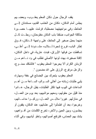 ‫ﻴﻘﻑ ﺍﻟﺭﺠﺎل ﺤﻭل ﺩﻜﺎﻥ ﺍﻟﻤﻌﻠﻡ ﻴﻌﻘـﻭﺏ، ﻭﺒﻌﻀـﻬﻡ‬
‫ﻴﺠﻠﺱ ﺃﻤﺎﻡ ﺍﻟﺩﻜﺎﻥ، ﺩﻜﺘﺎﻥ ﻤﻥ ﺍﻟﺨﺸﺏ ﺍﻟﻘﺩﻴﻡ، ﻤﺴﺘﻨﺩﺘﺎﻥ ﺇﻟـﻰ‬
‫ﺍﻟﺤﺎﺌﻁ، ﻭﻓﻲ ﻤﻭﺍﺠﻬﺘﻬﻤﺎ ﻤﺼﻁﺒﺔ، ﻓﺭﺸﺕ ﻋﻠﻴﻬـﺎ ﺤﺼـﻴﺭﺓ‬
‫ﻤﺘﺂﻜﻠﺔ ﺍﻟﺠﻭﺍﻨﺏ، ﻀﻠﻔﺘﺎ ﺒﺎﺏ ﺍﻟﺩﻜﺎﻥ ﻤﻔﺘﻭﺤﺘﺎﻥ، ﺭﺒﻁـﺕ ﻜـل‬
‫ﻤﻨﻬﻤﺎ ﺒﺤﺒل ﺼﻐﻴﺭ ﺇﻟﻰ ﺍﻟﺤﺎﺌﻁ، ﻋﻠﻰ ﻭﺍﺠﻬﺔ ﺍﻟـﺩﻜﺎﻥ، ﻓـﻭﻕ‬
‫ﺇﻁﺎﺭ ﺍﻟﺒﺎﺏ، ﻓﺭﻭﻉ ﺸﺠﺭﺓ ﻟـﺒﻼﺏ، ﻤﺸـﺩﻭﺩﺓ ﺇﻟـﻰ ﺃﻋﻠـﻰ،‬
‫ﺘﺴﺎﻗﻁﺕ ﻤﻥ ﻓﻭﻗﻬﺎ ﺍﻷﻭﺭﺍﻕ، ﻓﺒﺩﺕ ﻋﺎﺭﻴﺔ، ﻓﻲ ﺩﺍﺨل ﺍﻟﺩﻜﺎﻥ،‬
‫ﻻﻓﺘﺔ ﺼﻐﻴﺭﺓ، ﺒﻬﺕ ﻟﻭﻨﻬﺎ ﺍﻷﺼﻠﻲ ﺘﻁﻠﺏ ﻓﻲ ﻭﺩ ﻨـﺎﻋﻡ ﻤـﻥ‬
‫ﺍﻟﺯﺒﺎﺌﻥ ﺍﻟﻜﺭﺍﻡ ﺃﻻ ﻴﺤﺭﺠﻭﺍ ﺍﻟﻤﻌﻠﻡ ﻴﻌﻘﻭﺏ " ﻓﺎﻟﺸﻜﻙ ﻤﻤﻨـﻭﻉ،‬
               ‫ﻭﺍﻟﺯﻋل ﻤﺭﻓﻭﻉ، ﺍﻟﺭﺯﻕ ﻋﻠﻰ ﺍﷲ ﻤﻀﻤﻭﻥ ".‬
‫ﺍﻟﻤﻌﻠﻡ ﻴﻌﻘﻭﺏ ﻴﺘﺤﺭﻙ ﺒﻴﻥ ﺍﻟﺒﻀﺎﺌﻊ ﻓﻲ ﺨﻔﺔ ﻭﻤﻬﺎﺭﺓ،‬
‫ﻴﻠﺒﻲ ﻁﻠﺒﺎﺕ ﺯﺒﺎﺌﻨﻪ ﻤﻥ ﺃﻫﺎﻟﻲ ﺍﻟﺴـﻭﺍﻟﻡ، ﺍﻟﺴـﺎﻋﺔ ﻤـﻥ ﺃﻫـﻡ‬
‫ﺍﻟﺴﺎﻋﺎﺕ ﻓﻲ ﺍﻟﻴﻭﻡ، ﻓﻴﻬﺎ ﺘﻜﺜﺭ ﺍﻟﻁﻠﺒﺎﺕ، ﻴﻘﺒل ﺍﻟﺭﺠﺎل، ﻋـﺎﺩﻭﺍ‬
‫ﻤﻨﺫ ﻗﻠﻴل ﻤﻥ ﺤﻘﻭﻟﻬﻡ، ﻭﻤﻌﻬﻡ ﻤﻭﺍﺸﻴﻬﻡ، ﺒﻌﺩ ﻴﻭﻡ ﻤﻥ ﺍﻟﻌﻤـل،‬
‫ﻓﻲ ﻤﻨﺎﺯﻟﻬﻡ. ﻏﻴﺭﻭﺍ ﻤﻼﺒـﺱ ﺍﻟﻌﻤـل، ﻭﺭﻜﺒـﻭﺍ ﻤﺩﺍﺴـﺎﺘﻬﻡ،‬
‫ﻭﺨﺭﺠﻭﺍ، ﺒﻌﺩ ﺃﻥ ﺍﻁﻤﺄﻨﻭﺍ ﺇﻟﻰ ﻋﺸﺎﺌﻬﻡ، ﻋﻨﺩ ﺍﻟﺩﻜﺎﻥ، ﻴﻘﻔﻭﻥ ﺃﻭ‬
‫ﻴﺠﻠﺴﻭﻥ، ﻭﺒﻴﻥ ﺍﻟﺤﻴﻥ ﻭﺍﻵﺨﺭ، ﺘﺨﺭﺝ ﺍﻟﻜﻠﻤﺎﺕ ﻤﻥ ﺃﻓـﻭﺍﻫﻬﻡ،‬
‫ﻴﺸﺘﺩ ﺒﻬﻡ ﺍﻟﺤﻤﺎﺱ، ﻓﺘﺭﺘﻔﻊ ﺃﺼﻭﺍﺘﻬﻡ، ﻭﺘﻌﻠﻭ ﺃﻴﺎﺩﻴﻬﻡ، ﻭﻓﻲ ﺃﺜﻨﺎﺀ‬


‫٢٠٢‬
 