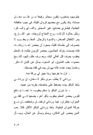 ‫ﺠﻠﻭﺴﻬﻡ، ﻴﺩﺨﻨﻭﻥ، ﻴﻠﻔﻭﻥ ﺴﺠﺎﺌﺭ ﺭﻓﻴﻌﺔ ﻤـﻥ ﻋﻠـﺏ ﺩﺨـﺎﻥ‬
‫ﺼﺩﺌﺔ، ﻭﻗﺩ ﻴﻜﻭﻥ ﻤﻊ ﺒﻌﻀﻬﻡ ﻗﺭﻭﺵ ﻗﻠﻴﻠﺔ، ﻓﻲ ﺠﻴﺏ ﺤﺎﻓﻅﺘﻪ‬
‫ﺍﻟﺠﻠﺩﻴﺔ، ﻓﻴﺸﺘﺭﻱ ﺒﻀﺎﺌﻊ، ﻏﻴﺭ ﺍﻟﺴﺠﺎﻴﺭ ﻭﺍﻟﺸـﺎﻱ ﻭﺍﻟﺴـﻜﺭ،‬
‫ﺭﻁل ﺤﻼﻭﺓ ﻷﻭﻻﺩﻩ، ﺭﻭﺡ ﺍﻟﻨﻌﻨﺎﻉ ﻟﺯﻭﺠﺘﻪ، ﻋﺒﺭ ﺍﻟﺸـﺎﺭﻉ،‬
‫ﻴﻤﺭ ﺍﻷﻁﻔﺎل ﺍﻟﺼﻐﺎﺭ، ﻭﺍﻟﻨﺴﻭﺓ ﻭﺍﻟﺭﺠﺎل. ﺍﻟﻤﻌﻠـﻡ ﻴﻌﻘـﻭﺏ ﻻ‬
‫ﻴﻨﺼﺭﻑ ﺇﻟﻰ ﺠﻠﺴﺎﺘﻪ ﻜﻠﻴﺔ، ﺒﻤﺠﺭﺩ ﺃﻥ ﻴﺤﻀﺭ ﺃﺤـﺩ ﺯﺒﺎﺌﻨـﻪ،‬
‫ﻓﺈﻨﻪ ﻴﺼﻤﺕ، ﻴﺘﺭﻙ ﺍﻟﺠﺎﻟﺴﻴﻥ، ﻴﺤﻀﺭ ﻟﻠﺯﺒﻭﻥ ﻁﻠﺒﻪ، ﻓـﺎﻟﻤﻌﻠﻡ‬
‫ﻴﻌﻘﻭﺏ ﻴﻌﺭﻑ ﻜل ﺃﻫﺎﻟﻲ ﺍﻟﺒﻠﺩ، ﻭﻴﻌـﺭﻑ ﻁﻠﺒـﺎﺘﻬﻡ، ﺍﻟﺸـﻴﺦ‬
‫ﻤﺤﻤﻭﺩ، ﻋﻠﺏ ﺍﻟﻨﺸﻭﻕ، ﺃﺒﻭ ﺍﻟﺴﻌﻭﺩ، ﻴﺴﺄل ﻋﻥ ﺍﻟﻠﺒﺎﻥ ﺍﻟـﺩﻜﺭ.‬
         ‫ﻭﻋﻨﺩﻤﺎ ﻴﺠﺩﻩ ﻋﻨﺩﻩ، ﻓﺄﻨﻪ ﻴﻬﺭﺵ ﺒﻴﺩﻩ ﻓﻲ ﻗﻔﺎﻩ ﻴﻀﺤﻙ:‬
          ‫ـ ﺃﻭل ﻤﺎ ﻴﻔﺭﺠﻬﺎ ﺭﺒﻨﺎ ﺠﻬﺯ ﻟﻲ ﻭﺭﻗﺔ ﻤﻨﻪ.‬
‫ﻭﺭﺩﺍﻨﻲ ﻻ ﻴﻁﻠﺏ ﺴﻭﻯ ﺒﺎﻜﻭ ﺍﻟـﺩﺨﺎﻥ، ﺇﻥ ﻭﺭﺩﺍﻨـﻲ‬
      ‫ﻴﺄﺨﺫ ﺍﻟﺒﺎﻜﻭ ﺒﻴﺩﻩ، ﻴﻀﻐﻁ ﻋﻠﻰ ﻤﻨﺘﺼﻔﻪ، ﻴﻘﺭﺒﻪ ﻤﻥ ﻋﻴﻨﻴﻪ.‬
‫ـ ﻤﺎ ﺘﻭﺯﻥ ﺍﻟﺒﺎﻜﻭ ﻴﺎ ﻤﻌﻠﻡ ﻴﻌﻘﻭﺏ، ﺩﺍ ﺇﺤﻨـﺎ ﺒﻨـﺩﻓﻊ‬
‫ﻓﻠﻭﺱ ﻴﺤﻀﺭ ﺍﻟﻤﻌﻠﻡ ﻴﻌﻘﻭﺏ ﺒﺎﻜﻭ ﺁﺨﺭ، ﻴﻀﻌﻬﺎ ﻓـﻲ ﻜﻔﺘـﻲ‬
‫ﺍﻟﻤﻴﺯﺍﻥ، ﻴﻨﻅﺭﺍﻥ، ﻋﻴﻨﺎ ﻭﺭﺩﺍﻨﻲ ﺘﺭﺘﻔﻌـﺎﻥ ﻭﺘﻨﺨﻔﻀـﺎﻥ ﻤـﻊ‬
‫ﺤﺭﻜﺔ ﺍﻟﻤﻴﺯﺍﻥ ﺍﻟﺒﻁﻴﺌﺔ. ﻴﺄﺨﺫ ﻭﺭﺩﺍﻨﻲ ﺍﻟﺒﺎﻜﻭ ﺍﻷﻜﺜﺭ ﺜﻘﻼ. ﺤﺏ‬
    ‫ﹰ‬
‫ﺍﻟﺩﻴﻥ ﻴﺤﻀﺭ ﺇﻟﻰ ﺍﻟﺩﻜﺎﻥ، ﻭﻴﺴﻠﻡ ﻭﻴﺴﺄل ﻋﻥ ﺍﻟﺤﺎل، ﻭﻴﺴـﺄل‬


‫٣٠٢‬
 