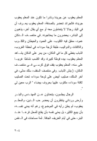 ‫ﺍﻟﻤﻌﻠﻡ ﻴﻌﻘﻭﺏ ﻋﻥ ﺠﺭﻴﺩﺓ ﻭﻨﺎﺩﺭﺍ ﻤﺎ ﺘﻜﻭﻥ ﻋﻨﺩ ﺍﻟﻤﻌﻠﻡ ﻴﻌﻘﻭﺏ‬
                          ‫‪‬‬
‫ﺠﺭﻴﺩﺓ، ﻓﺎﻟﺠﺭﺍﺌﺩ ﺘﺤﻀﺭ ﺒﺎﻟﺼﺩﻓﺔ، ﺍﻟﻤﻌﻠﻡ ﻴﻌﻘﻭﺏ ﻴﻌـﺭﻑ ﺃﻥ‬
‫ﻓﻲ ﺍﻟﺒﻠﺩ ﺭﺠﺎﻻ ﻻ ﻴﺘﻌﺎﻤﻠﻭﻥ ﻤﻌﻪ ﺃﻭ ﻤﻊ ﺃﻱ ﺒﻘﺎل ﺁﺨﺭ، ﻴﺫﻫﺒﻭﻥ‬
                                         ‫ﹰ‬
‫ﺇﻟﻰ ﺍﻟﺒﻨﺎﺩﺭ، ﻴﺤﻀﺭﻭﻥ ﻤﺎ ﻴﺤﺘﺎﺠﻭﻨﻪ. ﻓﻲ ﻤﻨﺘﺼـﻑ ﺍﻟـﺩﻜﺎﻥ‬
‫ﻋﻤﻭﺩ، ﻤﻌﻠﻕ ﻓﻴﻪ ﺍﻟﻜﻠﻭﺏ، ﻋﻠﻰ ﺍﻟﻌﻤﻭﺩ ﻭﺍﻟﺤﻴﻁﺎﻥ ﻭﺍﻟﻜﻠـﻭﺏ‬
‫ﻭﺍﻟﻼﻓﺘﺎﺕ ﻭﺍﻟﺩﻭﺍﻟﻴﺏ، ﻁﺒﻘﺔ ﻟﺯﺠﺔ ﺴﻭﺩﺍﺀ، ﻓﻲ ﻟﺤﻅﺔ ﺍﻟﻐﺭﻭﺏ،‬
‫ﺍﻟﺫﺒﺎﺏ ﻴﻐﻁﻲ ﻜل ﻤﺎ ﻓﻲ ﺍﻟﺩﻜﺎﻥ، ﻤﻥ ﻴﻤﺭ ﻋﻠﻰ ﺍﻟﺩﻜﺎﻥ ﻴﺸـﺎﻫﺩ‬
‫ﺍﻟﻤﻌﻠﻡ ﻴﻌﻘﻭﺏ، ﺒﻴﺩﻩ ﻓﻭﻁﺔ ﻜﺒﻴﺭﺓ، ﻭﻗﺩ ﺍﻜﺘﺴﺏ ﻨﺸﺎﻁﺎ ﻏﺭﻴ ‪‬ـﺎ‬
  ‫ﺒ‬      ‫ﹰ‬
‫ﻋﻠﻰ ﺴﻨﻪ، ﺍﻟﻤﻌﻠﻡ ﻴﻌﻘﻭﺏ ﻴﻘﻑ ﻓﻭﻕ ﻜﺭﺴـﻲ ﻓـﻲ ﻤﻨﺘﺼـﻑ‬
‫ﺍﻟﺩﻜﺎﻥ، ) ﻴﻨﺵ ﺍﻟﺫﺒﺎﺏ. ﻭﻓﻲ ﻤﻨﺘﺼﻑ ﺍﻟﺴﻘﻑ، ﺴﻠﻙ ﻤﺩﻟﻰ، ﻓﻲ‬
‫ﺁﺨﺭ ﺍﻟﺴﻠﻙ، ﺼﻠﻴﺏ ﺃﺒﻴﺽ ﻋﻠﻰ ﻟﻭﺤﺔ ﺴﻭﺩﺍﺀ، ﺘﺤﺕ ﺍﻟﺼﻠﻴﺏ‬
‫ﻻﻓﺘﺔ ﺴﻭﺩﺍﺀ، ﻤﻜﺘﻭﺏ ﻋﻠﻴﻬﺎ ﺒﺤﺭﻭﻑ ﺒﻴﻀﺎﺀ " ﺍﻟﺭﺏ ﻤﻌﻴﻥ ﻟﻲ‬
                                                      ‫".‬
‫ﺍﻟﺭﺠﺎل ﻴﺠﻠﺴﻭﻥ، ﻴﺘﺤﺩﺜﻭﻥ ﻋـﻥ ﺍﻟﻤﻬﻨـﺩﺱ ﻭﺍﻟﺒﺌـﺭ‬
‫ﻭﺃﺭﺽ ﻭﺭﺩﺍﻨﻲ ﻴﻨﺘﻅﺭﻭﻥ ﺃﻥ ﻴﺤﻀﺭ ﺤﺏ ﺍﻟـﺩﻴﻥ، ﻭﺍﻟﻤﻌﻠـﻡ‬
‫ﻴﻌﻘﻭﺏ، ﻟﻡ ﻴﻌﻠﻥ ﺭﺃﻴﻪ ﻓﻲ ﺍﻟﻤﻭﻀﻭﻉ، ﺭﻏﻡ ﺃﻨﻪ ﻴﻤﻨﻲ ﻨﻔﺴـﻪ،‬
‫ﺒﺄﻥ ﻴﺒﻴﻊ ﺍﻟﻜﺜﻴﺭ، ﺒل ﻴﻤﻨﻲ ﻨﻔﺴﻪ ﺒﺄﻥ ﻴﻔﺘﺢ ﻟﻠﻤﺤل ﻓﺭ ‪‬ـﺎ ﻋﻨـﺩ‬
       ‫ﻋ‬
‫ﺍﻟﺒﺌﺭ، ﺤﺘﻰ ﻓﻲ ﺃﻴﺎﻡ ﺍﻟﺨﺭﻴﻑ ﺍﻟﺠﺎﻓﺔ. ﺜﻤﺔ ﻤﺴﺎﺤﺎﺕ ﻓﻲ ﺍﻟـﻨﻔﺱ‬


‫٤٠٢‬
 