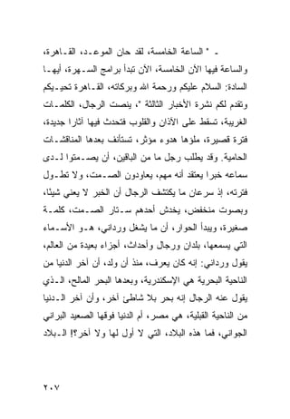 ‫ـ " ﺍﻟﺴﺎﻋﺔ ﺍﻟﺨﺎﻤﺴﺔ، ﻟﻘﺩ ﺤﺎﻥ ﺍﻟﻤﻭﻋـﺩ، ﺍﻟﻘـﺎﻫﺭﺓ،‬
‫ﻭﺍﻟﺴﺎﻋﺔ ﻓﻴﻬﺎ ﺍﻵﻥ ﺍﻟﺨﺎﻤﺴﺔ، ﺍﻵﻥ ﺘﺒﺩﺃ ﺒﺭﺍﻤﺞ ﺍﻟﺴـﻬﺭﺓ، ﺃﻴﻬـﺎ‬
‫ﺍﻟﺴﺎﺩﺓ: ﺍﻟﺴﻼﻡ ﻋﻠﻴﻜﻡ ﻭﺭﺤﻤﺔ ﺍﷲ ﻭﺒﺭﻜﺎﺘﻪ، ﺍﻟﻘـﺎﻫﺭﺓ ﺘﺤﻴـﻴﻜﻡ‬
‫ﻭﺘﻘﺩﻡ ﻟﻜﻡ ﻨﺸﺭﺓ ﺍﻷﺨﺒﺎﺭ ﺍﻟﺜﺎﻟﺜﺔ "، ﻴﻨﺼﺕ ﺍﻟﺭﺠﺎل، ﺍﻟﻜﻠﻤـﺎﺕ‬
‫ﺍﻟﻐﺭﻴﺒﺔ، ﺘﺴﻘﻁ ﻋﻠﻰ ﺍﻵﺫﺍﻥ ﻭﺍﻟﻘﻠﻭﺏ ﻓﺘﺤﺩﺙ ﻓﻴﻬﺎ ﺁﺜﺎﺭﺍ ﺠﺩﻴﺩﺓ،‬
        ‫‪‬‬
‫ﻓﺘﺭﺓ ﻗﺼﻴﺭﺓ، ﻤﻠﺅﻫﺎ ﻫﺩﻭﺀ ﻤﺅﺜﺭ، ﺘﺴﺘﺄﻨﻑ ﺒﻌﺩﻫﺎ ﺍﻟﻤﻨﺎﻗﺸـﺎﺕ‬
‫ﺍﻟﺤﺎﻤﻴﺔ. ﻭﻗﺩ ﻴﻁﻠﺏ ﺭﺠل ﻤﺎ ﻤﻥ ﺍﻟﺒﺎﻗﻴﻥ، ﺃﻥ ﻴﺼـﻤﺘﻭﺍ ﻟـﺩﻯ‬
‫ﺴﻤﺎﻋﻪ ﺨﺒﺭﺍ ﻴﻌﺘﻘﺩ ﺃﻨﻪ ﻤﻬﻡ، ﻴﻌﺎﻭﺩﻭﻥ ﺍﻟﺼـﻤﺕ، ﻭﻻ ﺘﻁـﻭل‬
                                         ‫‪‬‬
‫ﻓﺘﺭﺘﻪ، ﺇﺫ ﺴﺭﻋﺎﻥ ﻤﺎ ﻴﻜﺘﺸﻑ ﺍﻟﺭﺠﺎل ﺃﻥ ﺍﻟﺨﺒﺭ ﻻ ﻴﻌﻨﻲ ﺸﻴﺌﺎ،‬
  ‫ً‬
‫ﻭﺒﺼﻭﺕ ﻤﻨﺨﻔﺽ، ﻴﺨﺩﺵ ﺃﺤﺩﻫﻡ ﺴـﺘﺎﺭ ﺍﻟﺼـﻤﺕ، ﻜﻠﻤـﺔ‬
‫ﺼﻐﻴﺭﺓ، ﻭﻴﺒﺩﺃ ﺍﻟﺤﻭﺍﺭ، ﺃﻥ ﻤﺎ ﻴﺸﻐل ﻭﺭﺩﺍﻨﻲ، ﻫـﻭ ﺍﻷﺴـﻤﺎﺀ‬
‫ﺍﻟﺘﻲ ﻴﺴﻤﻌﻬﺎ، ﺒﻠﺩﺍﻥ ﻭﺭﺠﺎل ﻭﺃﺤﺩﺍﺙ، ﺃﺠﺯﺍﺀ ﺒﻌﻴﺩﺓ ﻤﻥ ﺍﻟﻌﺎﻟﻡ،‬
‫ﻴﻘﻭل ﻭﺭﺩﺍﻨﻲ: ﺇﻨﻪ ﻜﺎﻥ ﻴﻌﺭﻑ، ﻤﻨﺫ ﺃﻥ ﻭﻟﺩ، ﺃﻥ ﺁﺨﺭ ﺍﻟﺩﻨﻴﺎ ﻤﻥ‬
‫ﺍﻟﻨﺎﺤﻴﺔ ﺍﻟﺒﺤﺭﻴﺔ ﻫﻲ ﺍﻹﺴﻜﻨﺩﺭﻴﺔ، ﻭﺒﻌﺩﻫﺎ ﺍﻟﺒﺤﺭ ﺍﻟﻤﺎﻟﺢ، ﺍﻟـﺫﻱ‬
‫ﻴﻘﻭل ﻋﻨﻪ ﺍﻟﺭﺠﺎل ﺇﻨﻪ ﺒﺤﺭ ﺒﻼ ﺸﺎﻁﺊ ﺁﺨﺭ، ﻭﺃﻥ ﺁﺨﺭ ﺍﻟـﺩﻨﻴﺎ‬
‫ﻤﻥ ﺍﻟﻨﺎﺤﻴﺔ ﺍﻟﻘﺒﻠﻴﺔ، ﻫﻲ ﻤﺼﺭ، ﺃﻡ ﺍﻟﺩﻨﻴﺎ ﻓﻭﻗﻬﺎ ﺍﻟﺼﻌﻴﺩ ﺍﻟﺒﺭﺍﻨﻲ‬
‫ﺍﻟﺠﻭﺍﻨﻲ، ﻓﻤﺎ ﻫﺫﻩ ﺍﻟﺒﻼﺩ، ﺍﻟﺘﻲ ﻻ ﺃﻭل ﻟﻬﺎ ﻭﻻ ﺁﺨﺭ؟! ﺍﻟـﺒﻼﺩ‬




‫٧٠٢‬
 