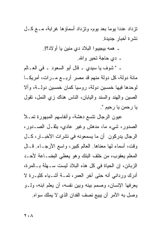 ‫ﺘﺯﺩﺍﺩ ﻋﺩﺩﺍ ﻴﻭﻤﺎ ﺒﻌﺩ ﻴﻭﻡ، ﻭﺘﺯﺩﺍﺩ ﺃﺴﻤﺎﺅﻫﺎ ﻏﺭﺍﺒﺔ، ﻤـﻊ ﻜـل‬
                                        ‫‪ ‬‬
                                      ‫ﻨﺸﺭﺓ ﺃﺨﺒﺎﺭ ﺠﺩﻴﺩﺓ.‬
         ‫ـ ﻫﻤﻪ ﺒﻴﺠﻴﺒﻭﺍ ﺍﻟﺒﻼﺩ ﺩﻱ ﻤﻨﻴﻥ ﻴﺎ ﺃﻭﻻﺩ؟!.‬
                         ‫ـ ﺩﻱ ﺤﺎﺠﺔ ﺘﺤﻴﺭ ﻭﺍﷲ.‬
‫ـ " ﺸﻭﻑ ﻴﺎ ﺴﻴﺩﻱ ـ ﻗﺎل ﺃﺒﻭ ﺍﻟﺴﻌﻭﺩ ـ ﻓﻲ ﺍﻟﻌـﺎﻟﻡ‬
‫ﻤﺎﺌﺔ ﺩﻭﻟﺔ، ﻜل ﺩﻭﻟﺔ ﻤﻨﻬﻡ ﻗﺩ ﻤﺼﺭ ﺃﺭﺒـﻊ ﻤـﺭﺍﺕ، ﺃﻤﺭﻴﻜـﺎ‬
‫ﻟﻭﺤﺩﻫﺎ ﻓﻴﻬﺎ ﺨﻤﺴﻴﻥ ﺩﻭﻟﺔ، ﺭﻭﺴﻴﺎ ﻜﻤﺎﻥ ﺨﻤﺴﻴﻥ ﺩﻭﻟـﺔ، ﻭﺃﻻ‬
‫ﺍﻟﺼﻴﻥ ﻭﺍﻟﻬﻨﺩ ﻭﺍﻟﺴﻨﺩ ﻭﺍﻟﻴﺎﺒﺎﻥ، ﺍﻟﻨﺎﺱ ﻫﻨﺎﻙ ﺯﻱ ﺍﻟﻨﻤل، ﺘﻘﻭل‬
                                     ‫ﻴﺎ ﺭﺤﻤﻥ ﻴﺎ ﺭﺤﻴﻡ ".‬
‫ﻋﻴﻭﻥ ﺍﻟﺭﺠﺎل ﺘﺘﺴﻊ ﺩﻫﺸﺔ، ﻭﺃﻨﻔﺎﺴﻬﻡ ﺍﻟﻤﺒﻬﻭﺭﺓ ﺘﻤـﻸ‬
‫ﺍﻟﺼﺩﻭﺭ، ﺸﻲﺀ ﻤﺎ، ﻤﺩﻫﺵ ﻭﻏﻴﺭ ﻋﺎﺩﻱ، ﻴﺜﻘـل ﺍﻟﺼـﺩﻭﺭ،‬
‫ﺍﻟﺭﺠﺎل ﻴﺩﺭﻜﻭﻥ ﺃﻥ ﻤﺎ ﻴﺴﻤﻌﻭﻨﻪ ﻓﻲ ﻨﺸﺭﺍﺕ ﺍﻷﺨﺒـﺎﺭ، ﻜـل‬
‫ﻭﻗﺕ، ﺃﺴﻤﺎﺀ ﻟﻬﺎ ﻤﻌﻨﺎﻫﺎ. ﺍﻟﻌﺎﻟﻡ ﻜﺒﻴﺭ، ﻭﺍﺴﻊ ﺍﻷﺭﺠـﺎﺀ. ﻗـﺎل‬
‫ﺍﻟﻤﻌﻠﻡ ﻴﻌﻘﻭﺏ، ﻤﻥ ﺨﻠﻑ ﺍﻟﺒﻨﻙ ﻭﻫﻭ ﻴﻌﻁﻲ ﺍﻟﺒﻀـﺎﻋﺔ ﻷﺤـﺩ‬
‫ﺍﻟﺯﺒﺎﺌﻥ، ﺇﻥ ﺍﻟﺤﻴﺎﺓ ﻓﻲ ﻜل ﻫﺫﻩ ﺍﻟﺒﻼﺩ ﻟﻴﺴﺕ ﺴـﻬﻠﺔ ﺒـﺎﻟﻤﺭﺓ،‬
‫ﺃﺩﺭﻙ ﻭﺭﺩﺍﻨﻲ ﺃﻨﻪ ﺤﺘﻰ ﺁﺨﺭ ﺍﻟﻌﻤﺭ، ﺜﻤـﺔ ﺃﺸـﻴﺎﺀ ﻜﺜﻴـﺭﺓ ﻻ‬
‫ﻴﻌﺭﻓﻬﺎ ﺍﻹﻨﺴﺎﻥ، ﻭﺼﻤﻡ ﺒﻴﻨﻪ ﻭﺒﻴﻥ ﻨﻔﺴﻪ، ﺃﻥ ﻴﻌﻠﻡ ﺍﺒﻨﻪ، ﻭﻟـﻭ‬
   ‫ﻭﺼل ﺒﻪ ﺍﻷﻤﺭ ﺃﻥ ﻴﺒﻴﻊ ﻨﺼﻑ ﺍﻟﻔﺩﺍﻥ ﺍﻟﺫﻱ ﻻ ﻴﻤﻠﻙ ﺴﻭﺍﻩ.‬


‫٨٠٢‬
 