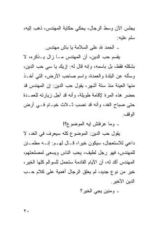 ‫ﻴﺠﻠﺱ ﺍﻵﻥ ﻭﺴﻁ ﺍﻟﺭﺠﺎل، ﻴﺤﻜﻲ ﺤﻜﺎﻴﺔ ﺍﻟﻤﻬﻨﺩﺱ، ﺫﻫﺏ ﺇﻟﻴﻪ،‬
                                                ‫ﺴﻠﻡ ﻋﻠﻴﻪ:‬
          ‫ـ ﺍﻟﺤﻤﺩ ﷲ ﻋﻠﻰ ﺍﻟﺴﻼﻤﺔ ﻴﺎ ﺒﺎﺵ ﻤﻬﻨﺩﺱ.‬
‫ﻴﻘﺴﻡ ﺤﺏ ﺍﻟﺩﻴﻥ، ﺃﻥ ﺍﻟﻤﻬﻨﺩﺱ ﻤـﺎ ﺯﺍل ﻴـﺫﻜﺭﻩ، ﻻ‬
‫ﺒﺸﻜﻠﻪ ﻓﻘﻁ، ﺒل ﺒﺎﺴﻤﻪ، ﻭﺇﻨﻪ ﻗﺎل ﻟﻪ: ﺇﺯﻴﻙ ﻴﺎ ﺴﻲ ﺤﺏ ﺍﻟﺩﻴﻥ،‬
‫ﻭﺴﺄﻟﻪ ﻋﻥ ﺍﻟﺒﻠﺩﺓ ﻭﺍﻟﻌﻤﺩﺓ، ﻭﺍﺴﻡ ﺼﺎﺤﺏ ﺍﻷﺭﺽ، ﺍﻟﺘﻲ ﺃﺨـﺫ‬
‫ﻤﻨﻬﺎ ﺍﻟﻌﻴﻨﺔ ﻤﻨﺫ ﺴﺘﺔ ﺃﺸﻬﺭ، ﻴﻘﻭل ﺤﺏ ﺍﻟﺩﻴﻥ: ﺇﻥ ﺍﻟﻤﻬﻨﺩﺱ ﻗﺩ‬
‫ﺤﻀﺭ ﻫﺫﻩ ﺍﻟﻤﺭﺓ ﻹﻗﺎﻤﺔ ﻁﻭﻴﻠﺔ، ﻭﺃﻨﻪ ﻗﺩ ﺃﺠل ﺯﻴﺎﺭﺘﻪ ﻟﻠﻌﻤـﺩﺓ‬
‫ﺤﺘﻰ ﺼﺒﺎﺡ ﺍﻟﻐﺩ، ﻭﺃﻨﻪ ﻗﺩ ﻨﺼﺏ ﺜـﻼﺙ ﺨﻴـﺎﻡ ﻓـﻲ ﺃﺭﺽ‬
                                                   ‫ﺍﻟﻭﻗﻑ.‬
                    ‫ـ ﻭﻤﺎ ﻋﺭﻓﺘﺵ ﺇﻴﻪ ﺍﻟﻤﻭﻀﻭﻉ؟!‬
‫ﻴﻘﻭل ﺤﺏ ﺍﻟﺩﻴﻥ: ﺍﻟﻤﻭﻀﻭﻉ ﻜﻠﻪ ﺴﻴﻌﺭﻑ ﻓﻲ ﺍﻟﻐﺩ، ﻻ‬
‫ﺩﺍﻋﻲ ﻟﻼﺴﺘﻌﺠﺎل، ﺴﻴﻜﻭﻥ ﺨﻴﺭﺍ، ﻗـﺎل ﻟﻬـﻡ: ﺇﻨـﻪ ﻤﻁﻤـﺌﻥ‬
                         ‫‪‬‬
‫ﻟﻠﻤﻬﻨﺩﺱ، ﻓﻬﻭ ﺭﺠل ﻟﻁﻴﻑ، ﻴﺤﺏ ﺍﻟﻨﺎﺱ ﻭﻴﺴﻌﻰ ﻟﻤﺼﻠﺤﺘﻬﻡ،‬
‫ﺍﻟﻤﻬﻨﺩﺱ ﺃﻜﺩ ﻟﻪ، ﺃﻥ ﺍﻷﻴﺎﻡ ﺍﻟﻘﺎﺩﻤﺔ ﺴﺘﺤﻤل ﻟﻠﺴﻭﺍﻟﻡ ﻜﻠﻬﺎ ﺍﻟﺨﻴﺭ،‬
‫ﺨﻴﺭ ﻤﻥ ﻨﻭﻉ ﺠﺩﻴﺩ، ﻟﻡ ﻴﻌﻠﻕ ﺍﻟﺭﺠﺎل ﺃﻫﻤﻴﺔ ﻋﻠﻰ ﻜﻼﻡ ﺤـﺏ‬
                                             ‫ﺍﻟﺩﻴﻥ ﺍﻷﺨﻴﺭ.‬
                             ‫ـ ﻭﻤﻨﻴﻥ ﻴﺠﻲ ﺍﻟﺨﻴﺭ؟‬


‫٠٢‬
 