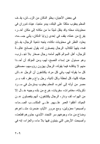 ‫ﻓﻲ ﺒﻌﺽ ﺍﻷﺤﻴﺎﻥ، ﻴﺨﻠﻭ ﺍﻟﺩﻜﺎﻥ ﻤﻥ ﺍﻟﺯﺒـﺎﺌﻥ، ﻴﻘـﻑ‬
‫ﺍﻟﻤﻌﻠﻡ ﻴﻌﻘﻭﺏ ﻤﺘﻜﺌﺎ ﻋﻠﻰ ﺍﻟﺒﻨﻙ، ﻴﺒﺩﻭ ﻤﺘﻌﺒﺎ، ﻋﻴﻨﺎﻩ ﺘﺩﻭﺭﺍﻥ ﻓﻲ‬
                  ‫‪‬‬                     ‫ً‬
‫ﻤﺤﺘﻭﻴﺎﺕ ﻤﺤﻠﻪ ﻭﻗﺩ ﻴﻨﻘل ﺸﻴﺌﺎ ﻤﺎ ﻤﻥ ﻤﻜﺎﻨﻪ ﺇﻟﻰ ﻤﻜﺎﻥ ﺁﺨـﺭ،‬
                            ‫ً‬
‫ﻴﻔﺭﻍ ﻤﻥ ﻋﻤﻠﻪ، ﻴﻘﻑ ﻓﻲ ﺇﺤﺩﻯ ﺯﻭﺍﻴﺎ ﺍﻟﺩﻜﺎﻥ، ﻴﺜﻨﻲ ﺠﺴـﻤﻪ،‬
‫ﻴﻌﺎﻭﺩ ﺍﻟﻨﻅﺭ ﻓﻲ ﻤﺤﺘﻭﻴﺎﺕ ﺩﻜﺎﻨﻪ، ﻴﺘﺠﻪ ﻨﺎﺤﻴﺔ ﺍﻟﺭﺠﺎل، ﻴﻔـﺘﺢ‬
‫ﻓﻤﻪ، ﻴﺘﻬﻴﺄ ﻟﻠﻜﻼﻡ، ﺍﻟﺭﺠﺎل ﻴﻨﺼﺘﻭﻥ ﻟﻪ، ﻴﻘﻭل ﻨﺼﺎﺌﺢ ﻏﺎﻟﻴـﺔ‬
‫ﻟﻠﺭﺠﺎل، ﺃﻫل ﺍﻟﺴﻭﺍﻟﻡ ﻜﻠﻬﻡ ﺃﻤﺎﻤﻪ ﺭﺠﺎل ﺼﻐﺎﺭ ﺒﻼ ﺘﺠـﺎﺭﺏ،‬
‫ﻭﻫﻭ ﻤﺴﺌﻭل ﻋﻥ ﺇﺴﺩﺍﺀ ﺍﻟﻨﺼﺢ، ﻟﻬﻡ، ﻭﻤﻥ ﺍﻟﻤﺅﻜﺩ ﺃﻥ ﺃﺤـﺩﺍ‬
 ‫‪‬‬
‫ﻤﻨﻬﻡ ﻻ ﻴﻨﺎﻗﺸﻪ ﻓﻴﻤﺎ ﻴﻘﻭﻟﻪ، ﺍﻟﺭﺠﺎل ﻴﻬﺯﻭﻥ ﺭﺅﻭﺴﻬﻡ، ﻤﺼﺩﻗﻴﻥ‬
‫ﻜل ﻤﺎ ﻴﻘﻭﻟﻪ ﻟﻬﻡ، ﻭﻓﻲ ﻜل ﻤﺭﺓ، ﻴﻜﺘﺸﻔﻭﻥ ﺃﻥ ﺍﻟﺭﺠل ﻋـﺎﺵ‬
‫ﺤﻴﺎﺘﻪ ﻜﻠﻬﺎ، ﻜل ﻟﺤﻅﺔ ﻭﻜل ﺜﺎﻨﻴﺔ، ﺭﺠل ﻭﺍﻉ ﻭﻋﻘﺭ، ﻟﻑ ﺒـﺭ‬
‫ﻤﺼﺭ ﻤﻥ ﺃﻭﻟﻪ ﺇﻟﻰ ﺁﺨﺭﻩ، ﺍﻟﻤﻌﻠﻡ ﻴﻌﻘﻭﺏ ﻴﺴﺘﺭﺴل ﻓﻲ ﺴـﺭﺩ‬
‫ﺫﻜﺭﻴﺎﺘﻪ، ﻤﻐﺎﻤﺭﺍﺕ، ﺴﻔﺭﻴﺎﺕ، ﺨﺭﺝ ﻤﻥ ﺒﻠﺩﻩ ﻭﺠﻴﺒﻪ ﺨـﺎل ﺇﻻ‬
‫ﻤﻥ ﺍﻟﻬﻭﺍﺀ، ﻟﻑ ﻭﺩﺍﺭ، ﺍﻟﺭﺠﺎل ﻴﻜﺘﺸﻔﻭﻥ، ﺃﻨﻬﻡ ﻴﻨﻔﺼﻠﻭﻥ ﻋـﻥ‬
‫ﺍﻟﺤﻴﺎﺓ، ﺃﻏﻠﻘﻭﺍ ﺍﻟﻌﻤﺭ ﻋﻠـﻴﻬﻡ. ﻋﻠـﻰ ﺍﻟﻤﻜﺎﺴـﺏ ﺍﻟﺼـﻤﺎﺀ،‬
‫ﻭﺃﺼﺒﺤﻭﺍ ﻤﻌﺯﻭﻟﻴﻥ، ﻭﻤﻊ ﻤﺭﻭﺭ ﺍﻷﻴﺎﻡ، ﻀﻤﺭﺕ ﻤﺸـﺎﻋﺭﻫﻡ‬
‫ﻭﻀﺎﻉ ﻤﻥ ﻤﺎﺀ ﻭﺠﻭﻫﻬﻡ ﺴﺭ ﺍﻟﺘﺠﺩﺩ ﺍﻷﺒﺩﻱ، ﺠﺫﻭﺭﻫﻡ ﻗﻁﻌﺕ،‬
‫ﻭﺃﺼﺒﺤﺕ ﺍﻷﺭﺽ ﺍﻟﺘﻲ ﻴﻨﺒﺘﻭﻥ ﻓﻴﻬﺎ ﺒﻼ ﻤﺎﺀ، ﻭﺍﻟﻌﺯﺍﺀ، ﺇﻨﻪ ﻓﻲ‬


‫٩٠٢‬
 