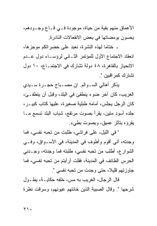 ‫ﺍﻷﻋﻤﺎﻕ ﻤﻨﻬﻡ ﺒﻘﻴﺔ ﻤﻥ ﺤﻴﺎﺓ، ﻤﻭﺠﻭﺩﺓ ﻓـﻲ ﻗـﺎﻉ ﻭﺠـﻭﺩﻫﻡ،‬
            ‫ﻴﺤﺴﻭﻥ ﺒﻭﻤﻀﺎﺘﻬﺎ ﻓﻲ ﺒﻌﺽ ﺍﻻﻨﻔﻌﺎﻻﺕ ﺍﻟﻨﺎﺩﺭﺓ.‬
‫ـ ﺨﺘﺎﻤﺎ ﻟﻬﺫﻩ ﺍﻟﻨﺸﺭﺓ، ﻨﻌﻴﺩ ﻋﻠﻰ ﺤﻀﺭﺍﺘﻜﻡ ﻤﻭﺠﺯﻫﺎ،‬
                                       ‫‪‬‬
‫ﺍﻨﻌﻘﺎﺩ ﺍﻻﺠﺘﻤﺎﻉ ﺍﻷﻭل ﻟﻠﻤﺅﺘﻤﺭ ﺍﻟﺜـﺎﻨﻲ ﻟﺭﺅﺴـﺎﺀ ﺩﻭل ﻋـﺩﻡ‬
‫ﺍﻻﻨﺤﻴﺎﺯ ﺒﺎﻟﻘﺎﻫﺭﺓ، ٨٤ ﺩﻭﻟﺔ ﺘﺸﺎﺭﻙ ﻓﻲ ﺍﻻﺠﺘﻤـﺎﻉ، ٠١ ﺩﻭل‬
                                     ‫ﺘﺸﺘﺭﻙ ﻜﻤﺭﺍﻗﺒﻴﻥ ".‬
‫ﻴﺫﻜﺭ ﺃﻫﺎﻟﻲ ﺍﻟﺴـﻭﺍﻟﻡ. ﺇﻥ ﻤﺼـﺒﺎﺡ ﺤﺠـﺭﺓ ﺴـﻴﺩﻱ‬
‫ﺍﻟﻐﺭﻴﺏ، ﻜﺎﻥ ﺁﺨﺭ ﻀﻭﺀ ﻴﻨﻁﻔﺊ ﻓﻲ ﺍﻟﺒﻠﺩ، ﻭﻗﺒل ﺃﻥ ﻴﻨﻁﻔـﺊ،‬
‫ﻜﺎﻥ ﺍﻟﺭﺠل ﻴﺠﻠﺱ، ﺃﻤﺎﻤﻪ ﻁﺒﻠﻴﺔ ﺼﻐﻴﺭﺓ، ﻋﻠﻴﻬﺎ ﻜﺘﺎﺏ ﻜﺒﻴـﺭ،‬
‫ﺠﻠﺩﻩ ﺃﺴﻭﺩ ﻤﺘﻴﻥ، ﻴﻘﺭﺃ ﺒﺼﻭﺕ ﻤﺭﺘﻔﻊ، ﺸﺒﺎﺏ ﺍﻟﺒﻠﺩ ﺘﺴﻤﻊ ﻤـﺎ‬
                      ‫ﻴﻘﺭﺅﻩ ﺒﺘﺄﺜﺭ ﻋﻤﻴﻕ، ﻭﺒﺼﻭﺕ ﺒﻁﻲﺀ.‬
‫" ﻓﻲ ﺍﻟﻠﻴل، ﻋﻠﻰ ﻓﺭﺍﺸﻲ، ﻁﻠﺒﺕ ﻤﻥ ﺘﺤﺒﻪ ﻨﻔﺴﻲ، ﻓﻤﺎ‬
‫ﻭﺠﺩﺘﻪ، ﺃﻨﻲ ﺃﻗﻭﻡ ﻭﺃﻁﻭﻑ ﻓﻲ ﺍﻟﻤﺩﻴﻨﺔ، ﻓﻲ ﺍﻷﺴـﻭﺍﻕ، ﻭﻓـﻲ‬
‫ﺍﻟﺸﻭﺍﺭﻉ، ﺃﻁﻠﺏ ﻤﻥ ﺘﺤﺒﻪ ﻨﻔﺴﻲ، ﻁﻠﺒﺘﻪ ﻓﻤﺎ ﻭﺠﺩﺘﻪ، ﻭﺠـﺩﻨﻲ‬
‫ﺍﻟﺤﺭﺱ ﺍﻟﻁﺎﺌﻑ ﻓﻲ ﺍﻟﻤﺩﻴﻨﺔ، ﻓﻘﻠﺕ ﺃﺭﺃﻴﺘﻡ ﻤﻥ ﺘﺤﺒﻪ ﻨﻔﺴﻲ، ﻓﻤﺎ‬
             ‫ﺠﺎﻭﺯﺘﻬﻡ ﻗﻠﻴﻼ، ﺤﺘﻰ ﻭﺠﺩﺕ ﻤﻥ ﺘﺤﺒﻪ ﻨﻔﺴﻲ ".‬
                                       ‫ﹰ‬
‫ﻗﺎل ﺍﻟﺭﺠﺎل، ﺍﻟﻐﺭﻴﺏ ﺒﻪ ﻤﺱ، ﺨﻠﻔﻪ ﺤﻜﺎﻴـﺔ، ﻴﻁـﻭل‬
‫ﺸﺭﺤﻬﺎ ". ﻭﻗﺎل ﺍﻟﺼﺒﻴﺔ ﺍﻟﺫﻴﻥ ﺨﺎﻨﺘﻬﻡ ﻋﻴﻭﻨﻬﻡ، ﻭﺴﺭﻗﺕ ﻨﻅﺭﺓ‬


‫٠١٢‬
 