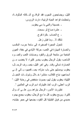 ‫ﺍﻟﻠﻴل، ﻭﻴﻀﺎﺠﻌﻭﻥ ﺍﻟﻨﺠﻭﻡ، ﻓﻘﺩ ﺍﻟﻭﺍﻗـﻊ ﺃﺸـﻜﺎﻟﻪ ﺍﻟﻤﺄﻟﻭﻓـﺔ،‬
            ‫ﻭﺘﺤﻁﻤﺕ ﻗﻭﺍﻋﺩ ﺍﻟﺤﻴﺎﺓ ﺍﻟﺭﺘﻴﺒﺔ، ﺩﺍﺭﺕ ﺍﻟﺭﺅﻭﺱ:‬
                 ‫ـ ﺨﻤﺴﻴﻨﺔ ﻭﺍﻟﻨﺒﻲ ﻴﺎ ﺴﻲ ﻴﻌﻘﻭﺏ.‬
                       ‫ـ ﻋﺸﺭﺓ ﺼﺎﻍ ﻟﻭ ﺴﻤﺤﺕ.‬
                       ‫ـ ﻉ ﺍﻟﺤﺴﺎﺏ. ﺒﻜﺭﺓ ﺘﻔﺭﺝ.‬
                       ‫ﺸﻜﻙ ﻻ.. ﻭﻤﺎ ﻓﻴﺵ ﺯﻋل.‬
‫ﺘﺘﺤﻭل ﺍﻟﺤﺠﺭﺓ ﺍﻟﺼﻐﻴﺭﺓ، ﺇﻟﻰ ﺴﺎﺤﺔ ﺤﺭﺏ، ﺍﻟﻤﻜﺴﺏ‬
‫ﻭﺍﻟﺨﺴﺎﺭﺓ ﺍﻟﻤﻬﺎﺭﺓ ﻓﻲ ﺍﻟﻠﻌﺏ، ﺤﺭﻜﺔ ﺍﻷﻴﺎﺩﻱ ﻓﻲ ﺨﻔﺔ، ﺍﻟﻌﻴﻭﻥ‬
‫ﺍﻟﻤﺘﻌﺒﺔ ﻤﻥ ﻤﺘﺎﺒﻌﺔ ﺍﻟﻭﺭﻕ ﻭﺍﻟﻨﻘﻭﺩ ﻭﺤﺴﺎﺒﺎﺕ ﺍﻟﻠﻌﺏ ﻭﺍﻟﻀـﻭﺀ‬
‫ﺍﻟﺸﺎﺤﺏ، ﻴﻘﻭل ﺍﻟﺭﺠﺎل ﻴﻌﻘﻭﺏ ﻴﺨﺴﺭ ﻜﺜﻴﺭﺍ، ﻻ ﻴﻐﻀﺏ ﻤـﻥ‬
             ‫‪‬‬
‫ﺍﻟﺨﺴﺎﺭﺓ، ﺘﺴﺎﻟﻲ ﻭﻗﺕ. ﻭﻓﻲ ﺁﺨﺭ ﺍﻟﻠﻴل، ﻴﻨﺼـﺭﻑ ﺍﻟﺭﺠـﺎل،‬
‫ﻴﻌﻘﻭﺏ ﻴﻭﺼﻠﻬﻡ ﺤﺘﻰ ﺒﺎﺏ ﻤﻨﺯﻟﻪ، ﻴﺼـﺎﻓﺤﻬﻡ، ﻴـﺄﺘﻲ ﺇﻟـﻰ‬
‫ﺃﺴﻤﺎﻋﻬﻡ، ﻨﺒﺎﺡ ﺍﻟﻜﻼﺏ، ﻤﻨﺘﺸﺭﺍ ﺨـﻼل ﻭﺸﻭﺸـﺎﺕ ﺍﻟﻨﺨﻴـل‬
                      ‫‪‬‬
‫ﺍﻟﻠﻴﻠﻴﺔ، ﻴﻌﻘﻭﺏ ﻴﻘﻭل ﻟﻬﻡ، ﺒﺼﻭﺕ ﻤﻨﺨﻔﺽ ﻓﻲ ﺭﺤﺎﺒﺔ ﺍﻟﻠﻴل: "‬
  ‫ﺍﻟﺭﺏ ﺃﻋﻁﻰ، ﺍﻟﺭﺏ ﺃﺨﺫ، ﻓﻠﻴﺒﺎﺭﻙ ﺍﺴﻡ ﺍﻟﺭﺏ ﻓﻲ ﺍﻟﻌﺎﻟﻤﻴﻥ ".‬
‫ﺘﻁﻭﺭﺕ ﺍﻷﻤﻭﺭ، ﺍﻟﺭﺠﺎل ﻴﺘﺭﺍﻫﻨـﻭﻥ ﻋﻠـﻰ ﺃﻤـﻭﺍل‬
‫ﻜﺜﻴﺭﺓ. ﻭﻴﺭﺒﺢ ﻴﻌﻘﻭﺏ ﻜل ﻤﺎ ﻤﻊ ﺍﻟﺭﺠﺎل، ﻴﻌﻘﻭﺏ ﻴﺠﻤﻊ ﺒﻬﺩﻭﺀ‬
‫ﺤﺩﻴﺩﻱ ﻤﻥ ﻓﻭﻕ ﺍﻟﻁﺒﻠﻴﺔ ﻜل ﺍﻟﻨﻘﻭﺩ، ﻴﻀﻌﻬﺎ ﻓﻲ ﺤﺠﺭ ﺠﻠﺒﺎﺒﻪ،‬


‫٣١٢‬
 