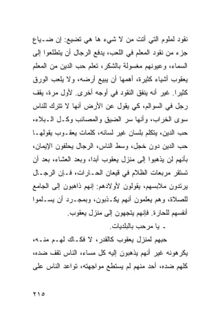 ‫ﻨﻘﻭﺩ ﻟﻤﻠﻭﻡ ﺍﻟﺘﻲ ﺃﺘﺕ ﻤﻥ ﻻ ﺸﻲﺀ ﻫﺎ ﻫﻲ ﺘﻀﻴﻊ: ﺇﻥ ﻀـﻴﺎﻉ‬
‫ﺠﺯﺀ ﻤﻥ ﻨﻘﻭﺩ ﺍﻟﻤﻌﻠﻡ ﻓﻲ ﺍﻟﻠﻌﺏ، ﻴﺩﻓﻊ ﺍﻟﺭﺠﺎل ﺃﻥ ﻴﺘﻁﻠﻌﻭﺍ ﺇﻟﻰ‬
‫ﺍﻟﺴﻤﺎﺀ، ﻭﻋﻴﻭﻨﻬﻡ ﻤﻐﺴﻭﻟﺔ ﺒﺎﻟﺸﻜﺭ، ﺘﻌﻠﻡ ﺤﺏ ﺍﻟﺩﻴﻥ ﻤﻥ ﺍﻟﻤﻌﻠﻡ‬
‫ﻴﻌﻘﻭﺏ ﺃﺸﻴﺎﺀ ﻜﺜﻴﺭﺓ، ﺃﻫﻤﻬﺎ ﺃﻥ ﻴﺒﻴﻊ ﺃﺭﻀﻪ، ﻭﻻ ﻴﻠﻌﺏ ﺍﻟﻭﺭﻕ‬
‫ﻜﺜﻴﺭﺍ. ﻏﻴﺭ ﺃﻨﻪ ﻴﻨﻔﻕ ﺍﻟﻨﻘﻭﺩ ﻓﻲ ﺃﻭﺠﻪ ﺃﺨﺭﻯ. ﻷﻭل ﻤﺭﺓ، ﻴﻘﻑ‬
                                                 ‫‪‬‬
‫ﺭﺠل ﻓﻲ ﺍﻟﺴﻭﺍﻟﻡ، ﻜﻲ ﻴﻘﻭل ﻋﻥ ﺍﻷﺭﺽ ﺃﻨﻬﺎ ﻻ ﺘﺘﺭﻙ ﻟﻠﻨﺎﺱ‬
‫ﺴﻭﻯ ﺍﻟﺨﺭﺍﺏ، ﻭﺃﻨﻬﺎ ﺴﺭ ﺍﻟﻀﻴﻕ ﻭﺍﻟﻤﺼﺎﺌﺏ ﻭﻜـل ﺍﻟـﺒﻼﺀ،‬
‫ﺤﺏ ﺍﻟﺩﻴﻥ، ﻴﺘﻜﻠﻡ ﺒﻠﺴﺎﻥ ﻏﻴﺭ ﻟﺴﺎﻨﻪ، ﻜﻠﻤﺎﺕ ﻴﻌﻘـﻭﺏ ﻴﻘﻭﻟﻬـﺎ‬
‫ﺤﺏ ﺍﻟﺩﻴﻥ ﺩﻭﻥ ﺨﺠل، ﻭﺴﻁ ﺍﻟﻨﺎﺱ، ﺍﻟﺭﺠﺎل ﻴﺤﻠﻔﻭﻥ ﺍﻹﻴﻤﺎﻥ،‬
‫ﺒﺄﻨﻬﻡ ﻟﻥ ﻴﺫﻫﺒﻭﺍ ﺇﻟﻰ ﻤﻨﺯل ﻴﻌﻘﻭﺏ ﺃﺒﺩﺍ، ﻭﺒﻌﺩ ﺍﻟﻌﺸﺎﺀ، ﺒﻌﺩ ﺃﻥ‬
                      ‫‪‬‬
‫ﺘﺴﺘﻘﺭ ﻤﺭﺒﻌﺎﺕ ﺍﻟﻅﻼﻡ ﻓﻲ ﻗﻴﻌﺎﻥ ﺍﻟﺤـﺎﺭﺍﺕ، ﻓـﺈﻥ ﺍﻟﺭﺠـﺎل‬
‫ﻴﺭﺘﺩﻭﻥ ﻤﻼﺒﺴﻬﻡ، ﻴﻘﻭﻟﻭﻥ ﻷﻭﻻﺩﻫﻡ: ﺇﻨﻬﻡ ﺫﺍﻫﺒﻭﻥ ﺇﻟﻰ ﺍﻟﺠﺎﻤﻊ‬
‫ﻟﻠﺼﻼﺓ، ﻭﻫﻡ ﻴﻌﻠﻤﻭﻥ ﺃﻨﻬﻡ ﻴﻜـﺫﺒﻭﻥ، ﻭﺒﻤﺠـﺭﺩ ﺃﻥ ﻴﺴـﻠﻤﻭﺍ‬
            ‫ﺃﻨﻔﺴﻬﻡ ﻟﻠﺤﺎﺭﺓ. ﻓﺈﻨﻬﻡ ﻴﺘﺠﻬﻭﻥ ﺇﻟﻰ ﻤﻨﺯل ﻴﻌﻘﻭﺏ.‬
                           ‫ـ ﻴﺎ ﻤﺭﺤﺏ ﺒﺎﻟﺒﻠﺩﻴﺎﺕ.‬
‫ﺤﺒﻬﻡ ﻟﻤﻨﺯل ﻴﻌﻘﻭﺏ ﻜﺎﻟﻘﺩﺭ، ﻻ ﻓﻜـﺎﻙ ﻟﻬـﻡ ﻤﻨـﻪ،‬
‫ﻴﻜﺭﻫﻭﻨﻪ ﻏﻴﺭ ﺃﻨﻬﻡ ﻴﺫﻫﺒﻭﻥ ﺇﻟﻴﻪ ﻜل ﻤﺴﺎﺀ، ﺍﻟﻨﺎﺱ ﺘﻘﻑ ﻀﺩﻩ،‬
‫ﻜﻠﻬﻡ ﻀﺩﻩ، ﺃﺤﺩ ﻤﻨﻬﻡ ﻟﻡ ﻴﺴﺘﻁﻊ ﻤﻭﺍﺠﻬﺘﻪ، ﺘﻭﺍﻋﺩ ﺍﻟﻨﺎﺱ ﻋﻠﻰ‬


‫٥١٢‬
 