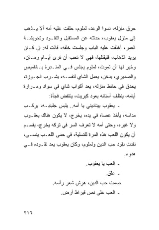 ‫ﺤﺭﻕ ﻤﻨﺯﻟﻪ، ﻨﺴﻭﺍ ﺍﻟﻭﻋﺩ، ﻟﻤﻠﻭﻡ، ﺤﻠﻔﺕ ﻋﻠﻴﻪ ﺃﻤﻪ ﺃﻻ ﻴـﺫﻫﺏ‬
‫ﺇﻟﻰ ﻤﻨﺯل ﻴﻌﻘﻭﺏ، ﺤﺩﺜﺘﻪ ﻋﻥ ﺍﻟﻤﺴﺘﻘﺒل ﻭﺍﻟﻨﻘـﻭﺩ ﻭﺘﺤﻭﻴﺸـﺔ‬
‫ﺍﻟﻌﻤﺭ، ﺃﻏﻠﻘﺕ ﻋﻠﻴﻪ ﺍﻟﺒﺎﺏ ﻭﺠﻠﺴﺕ ﺨﻠﻔﻪ، ﻗﺎﻟﺕ ﻟﻪ: ﺇﻥ ﻜـﺎﻥ‬
‫ﻴﺭﻴﺩ ﺍﻟﺫﻫﺎﺏ، ﻓﻠﻴﻘﺘﻠﻬﺎ، ﻓﻬﻲ ﻻ ﺘﺤﺏ ﺃﻥ ﺘﺭﻯ ﺃﻴـﺎﻡ ﺯﻤـﺎﻥ،‬
‫ﻭﺨﻴﺭ ﻟﻬﺎ ﺃﻥ ﺘﻤﻭﺕ، ﻟﻤﻠﻭﻡ ﻴﺠﻠﺱ ﻓـﻲ ﺍﻟﻤﻨـﺩﺭﺓ ﺒـﺎﻟﻘﻤﻴﺹ‬
‫ﻭﺍﻟﺼﺩﻴﺭﻱ، ﻴﺩﺨﻥ، ﻴﻌﻤل ﺍﻟﺸﺎﻱ ﻟﻨﻔﺴـﻪ، ﻴﺸـﺭﺏ ﺍﻟﺠـﻭﺯﺓ،‬
‫ﻴﺤﺩﻕ ﻓﻲ ﺤﺎﺌﻁ ﻤﻨﺯﻟﻪ، ﻴﻌﺩ ﺃﻜﻭﺍﺏ ﺸﺎﻱ ﻓﻲ ﺴﻭﺍﺩ ﻭﻤـﺭﺍﺭﺓ‬
            ‫ﺃﻴﺎﻤﻪ، ﻴﻨﻅﻑ ﺃﺴﻨﺎﻨﻪ ﺒﻌﻭﺩ ﻜﺒﺭﻴﺕ، ﻴﻨﺘﻔﺽ ﻓﺠﺄﺓ:‬
‫ـ ﻴﻌﻘﻭﺏ ﺒﻴﻨﺎﺩﻴﻨﻲ ﻴﺎ ﺃﻤﻪ.. ﻴﻠﺒﺱ ﺠﻠﺒﺎﺒـﻪ، ﻴﺭﻜـﺏ‬
‫ﻤﺩﺍﺴﻪ، ﻴﺄﺨﺫ ﻋﺼﺎﻩ ﻓﻲ ﻴﺩﻩ، ﻴﺨﺭﺝ، ﻻ ﻴﻜﻭﻥ ﻫﻨﺎﻙ ﻴﻌﻘـﻭﺏ‬
‫ﻭﻻ ﻏﻴﺭﻩ، ﻭﺤﺘﻰ ﺃﻤﻪ ﻻ ﺘﻌﺭﻑ ﺍﻟﺴﺭ ﻓﻲ ﺘﺭﻜﻪ ﻴﺨﺭﺝ، ﻴﻘﺴـﻡ‬
‫ﺃﻥ ﻴﻜﻭﻥ ﺍﻟﻠﻌﺏ ﻫﺫﻩ ﺍﻟﻤﺭﺓ ﻟﻠﺘﺴﻠﻴﺔ، ﻓﻲ ﺤﻤﻰ ﺍﻟﻠﻌـﺏ ﻴﻨﺴـﻰ،‬
‫ﻨﻔﺩﺕ ﻨﻘﻭﺩ ﺤﺏ ﺍﻟﺩﻴﻥ ﻭﻟﻤﻠﻭﻡ، ﻭﻜﺎﻥ ﻴﻌﻘﻭﺏ ﻴﻌﺩ ﻨﻘـﻭﺩﻩ ﻓـﻲ‬
                                                ‫ﻫﺩﻭﺀ.‬
                             ‫ـ ﺍﻟﻌﺏ ﻴﺎ ﻴﻌﻘﻭﺏ.‬
                                       ‫ـ ﻋﻠﻕ.‬
             ‫ﺼﻤﺕ ﺤﺏ ﺍﻟﺩﻴﻥ، ﻫﺭﺵ ﺸﻌﺭ ﺭﺃﺴﻪ.‬
                 ‫ـ ﺍﻟﻌﺏ ﻋﻠﻰ ﻨﺹ ﻗﻴﺭﺍﻁ ﺃﺭﺽ.‬


‫٦١٢‬
 