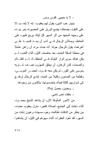 ‫ـ ﻻ ﻴﺎ ﺤﺒﻴﺒﻲ. ﻓﻠﻭﺱ ﻭﺒﺱ.‬
‫ﻴﻨﻬﺎﺭ ﺤﺏ ﺍﻟﺩﻴﻥ، ﻴﻘﻭل ﻟﻬﻡ ﻴﻌﻘﻭﺏ: ﺇﻨﻪ ﻻ ﻴﻠﻌـﺏ ﺇﻻ‬
‫ﻋﻠﻰ ﺍﻟﻨﻘﻭﺩ، ﻴﻀﺤﻙ، ﻴﻀﻊ ﺍﻟﻭﺭﻕ ﻋﻠﻰ ﺍﻟﺤﺼﻴﺭﺓ، ﻴﻤﺭ ﺒﻴـﺩﻩ‬
‫ﻋﻠﻰ ﻭﺠﻬﻪ ﺍﻟﻤﺠﻬﺩ ﻤﻥ ﺃﺜﺭ ﺍﻟﺴﻬﺭ ﻜل ﻟﻴﻠﺔ، ﻴﺭﻴﺢ ﻅﻬﺭﻩ ﻋﻠﻰ‬
‫ﺍﻟﺤﺎﺌﻁ، ﻭﻴﺴﺘﺄﺫﻥ ﺍﻟﺭﺠﺎل ﻓـﻲ ﺃﺩﺏ ﺃﻥ ﻴﻤـﺩ ﻗﺩﻤﻴـﻪ ﻋﻠـﻰ‬
‫ﺁﺨﺭﻫﻤﺎ، ﻴﻘﻭل ﻟﻠﺭﺠﺎل ﺤﻭﻟﻪ: ﺃﻨﻪ ﺤﺩﺙ ﻤﺭﺓ، ﺃﻥ ﺭﺍﻫﻥ ﻋﺎﻤﻼ‬
‫ﹰ‬
‫ﻓﻲ ﻤﺤﻁﺔ ﺍﻟﺴﻜﺔ ﺍﻟﺤﺩﻴﺩ، ﺒﻌﺩ ﻤﻨﺘﺼﻑ ﺍﻟﻠﻴل، ﺃﺜﻨﺎﺀ ﺍﻟﻠﻌﺏ، ﻟـﻡ‬
‫ﻴﻜﻥ ﻫﻨﺎﻙ ﺴﻭﻯ ﺃﻨﻭﺍﺭ ﺍﻟﺒﻠﻭﻙ ﻓـﻲ ﺍﻟﻤﻨﻁﻘـﺔ، ﺜـﻡ ﺍﻟﻅـﻼﻡ‬
‫ﻭﺍﻟﺼﻤﺕ، ﻜﺎﻥ ﺍﻟﺭﻫﺎﻥ، ﺃﻥ ﻴﺤﻠﻕ ﺍﻟﻤﻬﺯﻭﻡ ﻨﺼـﻑ ﺸـﺎﺭﺒﻪ‬
‫ﺒﻤﻭﺴﻰ ﻋﻠﻰ ﺍﻟﻔﻭﺭ، ﻟﻡ ﻴﻜﻥ ﻤﻌﻪ ﻨﻘـﻭﺩ، ﺃﺤﻀـﺭ ﺍﻟﻤﻭﺴـﻰ،‬
‫ﻭﻗﻁﻌﺔ ﻤﻥ ﺍﻟﺼﺎﺒﻭﻥ ﻭﻗﻠﻴﻼ ﻤﻥ ﺍﻟﻤﻴﺎﻩ، ﺃﻴﺎﺩﻱ ﺍﻟﺭﺠﺎل ﺘﺭﺘﻔـﻊ‬
                               ‫ﹰ‬
 ‫ﺇﻟﻰ ﺸﻭﺍﺭﺒﻬﻡ ﺍﻟﻜﺜﺔ ﻓﺠﺄﺓ، ﻴﺘﺤﺴﺴﻭﻨﻬﺎ، ﻴﺘﺄﻜﺩﻭﻥ ﻤﻥ ﻭﺠﻭﺩﻫﺎ.‬
                          ‫ـ ﻭﺒﻌﺩﻴﻥ، ﺤﺼل ﺇﻴﻪ؟!.‬
                             ‫ـ ﺤﻠﻘﺕ ﻨﺹ ﺸﻨﺒﻲ.‬
‫ﻤﻥ ﺍﻷﻤﻭﺭ ﺍﻟﻤﺄﻟﻭﻓﺔ ﺍﻵﻥ، ﺃﻥ ﻴﺸﺎﻫﺩ ﺍﻟﺸﻴﺦ ﻤﺤﻤـﻭﺩ،‬
‫ﺃﺜﻨﺎﺀ ﺫﻫﺎﺒﻪ ﺇﻟﻰ ﺍﻟﺠﺎﻤﻊ، ﻟﺼﻼﺓ ﺍﻟﻔﺠﺭ، ﻤﻨﺯل ﻴﻌﻘﻭﺏ ﻤﻀﺎﺀ،‬
‫ﻤﻥ ﻴﻨﻅﺭ ﻤﻥ ﺍﻟﻨﺎﻓﺫﺓ، ﺘﻁﺎﻟﻌﻪ، ﻭﺠﻭﻩ ﻤﺴﻬﺩﺓ، ﻭﻋﻴﻭﻥ ﺫﺒﻠﺕ ﻤﻥ‬
‫ﺍﻟﺴﻬﺭ، ﻟﻘﺩ ﺘﻌﻭﺩ ﺍﻟﺨﻔﺭﺍﺀ، ﺃﺜﻨﺎﺀ ﺴﻬﺭﻫﻡ ﻓﻲ ﺍﻟﻠﻴل، ﺃﻥ ﻴﺸﺎﻫﺩﻭﺍ‬


‫٧١٢‬
 