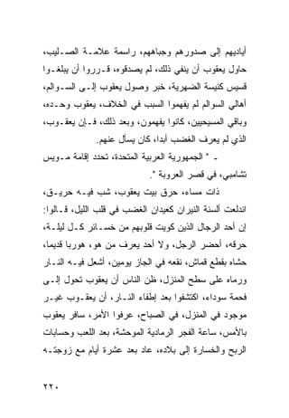 ‫ﺃﻴﺎﺩﻴﻬﻡ ﺇﻟﻰ ﺼﺩﻭﺭﻫﻡ ﻭﺠﺒﺎﻫﻬﻡ، ﺭﺍﺴﻤﺔ ﻋﻼﻤـﺔ ﺍﻟﺼـﻠﻴﺏ،‬
‫ﺤﺎﻭل ﻴﻌﻘﻭﺏ ﺃﻥ ﻴﻨﻔﻲ ﺫﻟﻙ، ﻟﻡ ﻴﺼﺩﻗﻭﻩ، ﻗـﺭﺭﻭﺍ ﺃﻥ ﻴﺒﻠﻐـﻭﺍ‬
‫ﻗﺴﻴﺱ ﻜﻨﻴﺴﺔ ﺍﻟﻀﻬﺭﻴﺔ، ﺨﺒﺭ ﻭﺼﻭل ﻴﻌﻘﻭﺏ ﺇﻟـﻰ ﺍﻟﺴـﻭﺍﻟﻡ،‬
‫ﺃﻫﺎﻟﻲ ﺍﻟﺴﻭﺍﻟﻡ ﻟﻡ ﻴﻔﻬﻤﻭﺍ ﺍﻟﺴﺒﺏ ﻓﻲ ﺍﻟﺨﻼﻑ، ﻴﻌﻘﻭﺏ ﻭﺤـﺩﻩ،‬
‫ﻭﺒﺎﻗﻲ ﺍﻟﻤﺴﻴﺤﻴﻴﻥ، ﻜﺎﻨﻭﺍ ﻴﻔﻬﻤﻭﻥ، ﻭﺒﻌﺩ ﺫﻟﻙ، ﻓـﺈﻥ ﻴﻌﻘـﻭﺏ،‬
              ‫ﺍﻟﺫﻱ ﻟﻡ ﻴﻌﺭﻑ ﺍﻟﻐﻀﺏ ﺃﺒﺩﺍ، ﻜﺎﻥ ﻴﺴﺄل ﻋﻨﻬﻡ.‬
                               ‫‪‬‬
‫ـ " ﺍﻟﺠﻤﻬﻭﺭﻴﺔ ﺍﻟﻌﺭﺒﻴﺔ ﺍﻟﻤﺘﺤﺩﺓ، ﺘﺤﺩﺩ ﺇﻗﺎﻤﺔ ﻤـﻭﻴﺱ‬
                            ‫ﺘﺸﺎﻤﺒﻲ، ﻓﻲ ﻗﺼﺭ ﺍﻟﻌﺭﻭﺒﺔ ".‬
‫ﺫﺍﺕ ﻤﺴﺎﺀ، ﺤﺭﻕ ﺒﻴﺕ ﻴﻌﻘﻭﺏ، ﺸﺏ ﻓﻴـﻪ ﺤﺭﻴـﻕ،‬
‫ﺍﻨﺩﻟﻌﺕ ﺃﻟﺴﻨﺔ ﺍﻟﻨﻴﺭﺍﻥ ﻜﻌﻴﺩﺍﻥ ﺍﻟﻐﻀﺏ ﻓﻲ ﻗﻠﺏ ﺍﻟﻠﻴل، ﻗـﺎﻟﻭﺍ:‬
‫ﺇﻥ ﺃﺤﺩ ﺍﻟﺭﺠﺎل ﺍﻟﺫﻴﻥ ﻜﻭﻴﺕ ﻗﻠﻭﺒﻬﻡ ﻤﻥ ﺨﺴـﺎﺌﺭ ﻜـل ﻟﻴﻠـﺔ،‬
‫ﺤﺭﻗﻪ، ﺃﺤﻀﺭ ﺍﻟﺭﺠل، ﻭﻻ ﺃﺤﺩ ﻴﻌﺭﻑ ﻤﻥ ﻫﻭ، ﻫﻭﺭﺒﺎ ﻗﺩﻴﻤﺎ،‬
  ‫‪‬‬
‫ﺤﺸﺎﻩ ﺒﻘﻁﻊ ﻗﻤﺎﺵ، ﻨﻘﻌﻪ ﻓﻲ ﺍﻟﺠﺎﺯ ﻴﻭﻤﻴﻥ، ﺃﺸﻌل ﻓﻴـﻪ ﺍﻟﻨـﺎﺭ‬
‫ﻭﺭﻤﺎﻩ ﻋﻠﻰ ﺴﻁﺢ ﺍﻟﻤﻨﺯل، ﻅﻥ ﺍﻟﻨﺎﺱ ﺃﻥ ﻴﻌﻘﻭﺏ ﺘﺤﻭل ﺇﻟـﻰ‬
‫ﻓﺤﻤﺔ ﺴﻭﺩﺍﺀ، ﺍﻜﺘﺸﻔﻭﺍ ﺒﻌﺩ ﺇﻁﻔﺎﺀ ﺍﻟﻨـﺎﺭ، ﺃﻥ ﻴﻌﻘـﻭﺏ ﻏﻴـﺭ‬
‫ﻤﻭﺠﻭﺩ ﻓﻲ ﺍﻟﻤﻨﺯل، ﻓﻲ ﺍﻟﺼﺒﺎﺡ، ﻋﺭﻓﻭﺍ ﺍﻷﻤﺭ، ﺴﺎﻓﺭ ﻴﻌﻘﻭﺏ‬
‫ﺒﺎﻷﻤﺱ، ﺴﺎﻋﺔ ﺍﻟﻔﺠﺭ ﺍﻟﺭﻤﺎﺩﻴﺔ ﺍﻟﻤﻭﺤﺸﺔ، ﺒﻌﺩ ﺍﻟﻠﻌﺏ ﻭﺤﺴﺎﺒﺎﺕ‬
‫ﺍﻟﺭﺒﺢ ﻭﺍﻟﺨﺴﺎﺭﺓ ﺇﻟﻰ ﺒﻼﺩﻩ، ﻋﺎﺩ ﺒﻌﺩ ﻋﺸﺭﺓ ﺃﻴﺎﻡ ﻤﻊ ﺯﻭﺠﺘـﻪ‬


‫٠٢٢‬
 