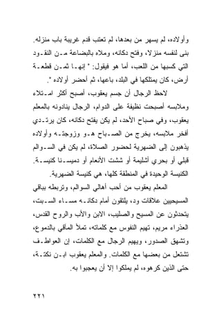 ‫ﻭﺃﻭﻻﺩﻩ، ﻟﻡ ﻴﺴﻬﺭ ﻤﻥ ﺒﻌﺩﻫﺎ، ﻟﻡ ﺘﻌﺘﺏ ﻗﺩﻡ ﻏﺭﻴﺒﺔ ﺒﺎﺏ ﻤﻨﺯﻟﻪ.‬
‫ﺒﻨﻰ ﻟﻨﻔﺴﻪ ﻤﻨﺯﻻ، ﻭﻓﺘﺢ ﺩﻜﺎﻨﻪ، ﻭﻤﻼﻩ ﺒﺎﻟﺒﻀﺎﻋﺔ ﻤـﻥ ﺍﻟﻨﻘـﻭﺩ‬
                                       ‫ﹰ‬
‫ﺍﻟﺘﻲ ﻜﺴﺒﻬﺎ ﻤﻥ ﺍﻟﻠﻌﺏ، ﺃﻤﺎ ﻫﻭ ﻓﻴﻘﻭل: " ﺇﻨﻬـﺎ ﺜﻤـﻥ ﻗﻁﻌـﺔ‬
      ‫ﺃﺭﺽ، ﻜﺎﻥ ﻴﻤﺘﻠﻜﻬﺎ ﻓﻲ ﺍﻟﺒﻠﺩ، ﺒﺎﻋﻬﺎ، ﺜﻡ ﺃﺤﻀﺭ ﺃﻭﻻﺩﻩ ".‬
‫ﻻﺤﻅ ﺍﻟﺭﺠﺎل ﺃﻥ ﺠﺴﻡ ﻴﻌﻘﻭﺏ، ﺃﺼﺒﺢ ﺃﻜﺜﺭ ﺍﻤـﺘﻼﺀ‬
‫‪‬‬
‫ﻭﻤﻼﺒﺴﻪ ﺃﺼﺒﺤﺕ ﻨﻅﻴﻔﺔ ﻋﻠﻰ ﺍﻟﺩﻭﺍﻡ، ﺍﻟﺭﺠﺎل ﻴﻨﺎﺩﻭﻨﻪ ﺒﺎﻟﻤﻌﻠﻡ‬
‫ﻴﻌﻘﻭﺏ، ﻭﻓﻲ ﺼﺒﺎﺡ ﺍﻷﺤﺩ، ﻟﻡ ﻴﻜﻥ ﻴﻔﺘﺢ ﺩﻜﺎﻨﻪ، ﻜﺎﻥ ﻴﺭﺘـﺩﻱ‬
‫ﺃﻓﺨﺭ ﻤﻼﺒﺴﻪ، ﻴﺨﺭﺝ ﻤﻥ ﺍﻟﺼـﺒﺎﺡ ﻫـﻭ ﻭﺯﻭﺠﺘـﻪ ﻭﺃﻭﻻﺩﻩ‬
‫ﻴﺫﻫﺒﻭﻥ ﺇﻟﻰ ﺍﻟﻀﻬﺭﻴﺔ ﻟﺤﻀﻭﺭ ﺍﻟﺼﻼﺓ، ﻟﻡ ﻴﻜﻥ ﻓﻲ ﺍﻟﺴـﻭﺍﻟﻡ‬
‫ﻗﺒﻠﻲ ﺃﻭ ﺒﺤﺭﻱ ﺃﺸﻠﻴﻤﺔ ﺃﻭ ﺸﺸﺕ ﺍﻷﻨﻌﺎﻡ ﺃﻭ ﺩﻤﻴﺴـﻨﺎ ﻜﻨﻴﺴـﺔ.‬
      ‫ﺍﻟﻜﻨﻴﺴﺔ ﺍﻟﻭﺤﻴﺩﺓ ﻓﻲ ﺍﻟﻤﻨﻁﻘﺔ ﻜﻠﻬﺎ، ﻫﻲ ﻜﻨﻴﺴﺔ ﺍﻟﻀﻬﺭﻴﺔ.‬
‫ﺍﻟﻤﻌﻠﻡ ﻴﻌﻘﻭﺏ ﻤﻥ ﺃﺤﺏ ﺃﻫﺎﻟﻲ ﺍﻟﺴﻭﺍﻟﻡ، ﻭﺘﺭﺒﻁﻪ ﺒﺒﺎﻗﻲ‬
‫ﺍﻟﻤﺴﻴﺤﻴﻴﻥ ﻋﻼﻗﺎﺕ ﻭﺩ، ﻴﻠﺘﻘﻭﻥ ﺃﻤﺎﻡ ﺩﻜﺎﻨـﻪ ﻤﺴـﺎﺀ ﺍﻟﺴـﺒﺕ،‬
‫ﻴﺘﺤﺩﺜﻭﻥ ﻋﻥ ﺍﻟﻤﺴﻴﺢ ﻭﺍﻟﺼﻠﻴﺏ، ﺍﻻﺒﻥ ﻭﺍﻷﺏ ﻭﺍﻟﺭﻭﺡ ﺍﻟﻘﺩﺱ،‬
‫ﺍﻟﻌﺫﺭﺍﺀ ﻤﺭﻴﻡ، ﺘﻬﻴﻡ ﺍﻟﻨﻔﻭﺱ ﻤﻊ ﻜﻠﻤﺎﺘﻪ، ﺘﻤﻸ ﺍﻟﻤﺂﻗﻲ ﺒﺎﻟﺩﻤﻭﻉ،‬
‫ﻭﺘﺸﻬﻕ ﺍﻟﺼﺩﻭﺭ، ﻭﻴﻬﻴﻡ ﺍﻟﺭﺠﺎل ﻤﻊ ﺍﻟﻜﻠﻤﺎﺕ، ﺇﻥ ﺍﻟﻌﻭﺍﻁـﻑ‬
‫ﺘﺸﺘﻌل ﻤﻥ ﺒﻌﻀﻬﺎ ﻤﻊ ﺍﻟﻜﻠﻤﺎﺕ. ﻭﺍﻟﻤﻌﻠﻡ ﻴﻌﻘﻭﺏ ﺍﺒـﻥ ﻨﻜﺘـﺔ،‬
              ‫ﺤﺘﻰ ﺍﻟﺫﻴﻥ ﻜﺭﻫﻭﻩ، ﻟﻡ ﻴﻤﻠﻜﻭﺍ ﺇﻻ ﺃﻥ ﻴﻌﺠﺒﻭﺍ ﺒﻪ.‬


‫١٢٢‬
 