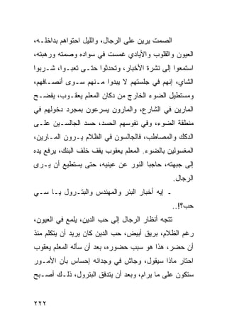 ‫ﺍﻟﺼﻤﺕ ﻴﺭﻴﻥ ﻋﻠﻰ ﺍﻟﺭﺠﺎل، ﻭﺍﻟﻠﻴل ﺍﺤﺘﻭﺍﻫﻡ ﺒﺩﺍﺨﻠـﻪ،‬
‫ﺍﻟﻌﻴﻭﻥ ﻭﺍﻟﻘﻠﻭﺏ ﻭﺍﻷﻴﺎﺩﻱ ﻏﻤﺴﺕ ﻓﻲ ﺴﻭﺍﺩﻩ ﻭﺼﻤﺘﻪ ﻭﺭﻫﺒﺘﻪ،‬
‫ﺍﺴﺘﻤﻌﻭﺍ ﺇﻟﻰ ﻨﺸﺭﺓ ﺍﻷﺨﺒﺎﺭ، ﻭﺘﺤﺩﺜﻭﺍ ﺤﺘـﻰ ﺘﻌﺒـﻭﺍ، ﺸـﺭﺒﻭﺍ‬
‫ﺍﻟﺸﺎﻱ، ﺇﻨﻬﻡ ﻓﻲ ﺠﻠﺴﺘﻬﻡ ﻻ ﻴﺒﺩﻭﺍ ﻤـﻨﻬﻡ ﺴـﻭﻯ ﺃﻨﺼـﺎﻓﻬﻡ،‬
‫ﻭﻤﺴﺘﻁﻴل ﺍﻟﻀﻭﺀ ﺍﻟﺨﺎﺭﺝ ﻤﻥ ﺩﻜﺎﻥ ﺍﻟﻤﻌﻠﻡ ﻴﻌﻘـﻭﺏ، ﻴﻔﻀـﺢ‬
‫ﺍﻟﻤﺎﺭﻴﻥ ﻓﻲ ﺍﻟﺸﺎﺭﻉ، ﻭﺍﻟﻤﺎﺭﻭﻥ ﻴﺴﺭﻋﻭﻥ ﺒﻤﺠﺭﺩ ﺩﺨﻭﻟﻬﻡ ﻓﻲ‬
‫ﻤﻨﻁﻘﺔ ﺍﻟﻀﻭﺀ، ﻭﻓﻲ ﻨﻔﻭﺴﻬﻡ ﺍﻟﺤﺴﺩ، ﺤﺴﺩ ﺍﻟﺠﺎﻟﺴـﻴﻥ ﻋﻠـﻰ‬
‫ﺍﻟﺩﻜﻙ ﻭﺍﻟﻤﺼﺎﻁﺏ، ﻓﺎﻟﺠﺎﻟﺴﻭﻥ ﻓﻲ ﺍﻟﻅﻼﻡ ﻴـﺭﻭﻥ ﺍﻟﻤـﺎﺭﻴﻥ،‬
‫ﺍﻟﻤﻐﺴﻭﻟﻴﻥ ﺒﺎﻟﻀﻭﺀ. ﺍﻟﻤﻌﻠﻡ ﻴﻌﻘﻭﺏ ﻴﻘﻑ ﺨﻠﻑ ﺍﻟﺒﻨﻙ، ﻴﺭﻓﻊ ﻴﺩﻩ‬
‫ﺇﻟﻰ ﺠﺒﻬﺘﻪ، ﺤﺎﺠﺒﺎ ﺍﻟﻨﻭﺭ ﻋﻥ ﻋﻴﻨﻴﻪ، ﺤﺘﻰ ﻴﺴﺘﻁﻴﻊ ﺃﻥ ﻴـﺭﻯ‬
                                    ‫‪‬‬
                                                  ‫ﺍﻟﺭﺠﺎل.‬
‫ـ ﺇﻴﻪ ﺃﺨﺒﺎﺭ ﺍﻟﺒﺌﺭ ﻭﺍﻟﻤﻬﻨﺩﺱ ﻭﺍﻟﺒﺘـﺭﻭل ﻴـﺎ ﺴـﻲ‬
                                                  ‫ﺤﺏ؟!..‬
‫ﺘﺘﺠﻪ ﺃﻨﻅﺎﺭ ﺍﻟﺭﺠﺎل ﺇﻟﻰ ﺤﺏ ﺍﻟﺩﻴﻥ، ﻴﻠﻤﻊ ﻓﻲ ﺍﻟﻌﻴﻭﻥ،‬
‫ﺭﻏﻡ ﺍﻟﻅﻼﻡ، ﺒﺭﻴﻕ ﺃﺒﻴﺽ، ﺤﺏ ﺍﻟﺩﻴﻥ ﻜﺎﻥ ﻴﺭﻴﺩ ﺃﻥ ﻴﺘﻜﻠﻡ ﻤﻨﺫ‬
‫ﺃﻥ ﺤﻀﺭ، ﻫﺫﺍ ﻫﻭ ﺴﺒﺏ ﺤﻀﻭﺭﻩ، ﺒﻌﺩ ﺃﻥ ﺴﺄﻟﻪ ﺍﻟﻤﻌﻠﻡ ﻴﻌﻘﻭﺏ‬
‫ﺍﺤﺘﺎﺭ ﻤﺎﺫﺍ ﺴﻴﻘﻭل، ﻭﺠﺎﺵ ﻓﻲ ﻭﺠﺩﺍﻨﻪ ﺇﺤﺴﺎﺱ ﺒﺄﻥ ﺍﻷﻤـﻭﺭ‬
‫ﺴﺘﻜﻭﻥ ﻋﻠﻰ ﻤﺎ ﻴﺭﺍﻡ، ﻭﺒﻌﺩ ﺃﻥ ﻴﺘﺩﻓﻕ ﺍﻟﺒﺘﺭﻭل، ﺫﻟـﻙ ﺃﺼـﺒﺢ‬


‫٢٢٢‬
 