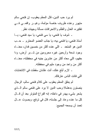 ‫ﻟﻡ ﻴﺭﺩ ﺤﺏ ﺍﻟﺩﻴﻥ، ﻗﺎل ﺍﻟﻤﻌﻠﻡ ﻴﻌﻘﻭﺏ، ﺇﻥ ﻓﺘﺤﻲ ﺴﺎﻟﻡ‬
‫ﻤﺘﻬﻭﺭ ﻭﻋﻨﺩﻩ ﻅﺭﻭﻑ ﺨﺎﺼﺔ ﻤﺅﻟﻤﺔ، ﻭﻏﻴـﺭ ﻭﺍﻗﻌـﻲ ﻓـﻲ‬
      ‫ﺘﻔﻜﻴﺭﻩ، ﺍﻟﻌﺩل ﻭﺍﻟﻅﻠﻡ ﻭﺍﻻﻨﺤﺭﺍﻓﺎﺕ ﻤﺴﺄﻟﺔ ﻭﺠﻬﺎﺕ ﻨﻅﺭ.‬
‫ـ ﺸﻭﻑ ﻴﺎ ﻓﺘﺤﻲ، ﻴﺎ ﺴﻲ ﻓﺘﺤﻲ، ﻴﺎ ﺴﻴﺩ ﻓﺘﺤﻲ، ﻴـﺎ‬
‫ﺃﺴﺘﺎﺫ ﻓﺘﺤﻲ، ﻴﺎ ﻓﺘﺤﻲ ﺒﻴﻪ، ﻴﺎ ﺠﻨﺎﺏ ﺍﻟﻌﻀﻭ ﺍﻟﻤﺤﺘﺭﻡ ـ ﺤـﺏ‬
‫ﺍﻟﺩﻴﻥ ﻫﻭ ﺍﻟﻤﺘﺤﺩ ـ ﺍﻟﻠﻲ ﻋﻨﺩﻩ ﺃﻜﺜﺭ ﻤﻥ ﺨﻤﺴﻴﻥ ﻓﺩﺍﻥ، ﻤﻌﻨـﺎﻩ‬
‫ﻭﺠﻭﺩ ﺘﺴﻌﺔ ﻭﺃﺭﺒﻌﻴﻥ ﻏﻴﺭﻩ ﻤﺤﺭﻭﻤﻴﻥ ﻤﻥ ﺸـﺒﺭ ﺃﺭﺽ، ﻭﺩﺍ‬
‫ﺤﻘﻬﻡ، ﺍﻟﻠﻲ ﻤﻌﺎﻩ ﺃﻜﺜﺭ ﻤﻥ ﻋﺸﺭﻴﻥ ﺠﻨﻴﻪ ﻓﻲ ﻤﺤﻔﻅﺘﻪ، ﻤﻌﻨـﺎﻩ‬
                ‫ﺃﻜﺜﺭ ﻤﻥ ﻭﺍﺤﺩ ﻤﻥ ﻭﺠﻭﺩ ﻤﻠﻴﻡ ﻓﻲ ﻤﺤﻔﻅﺘﻪ.‬
‫ـ ﻻﺯﻡ ﺃﺒﻠﻎ ﻋﻨﻙ، ﺃﻨﺕ ﻋﻠﺸﺎﻥ ﺴﻘﻁﺕ ﻓﻲ ﺍﻻﻨﺘﺨﺎﺒﺎﺕ‬
                                ‫ﺍﻟﻠﻲ ﻓﺎﺘﺕ ﺍﻟﻨﺎﺱ ﻋﺎﺭﻓﺎﻙ.‬
‫ﻟﻡ ﻴﻌﻠﻕ ﺍﻟﻤﻌﻠﻡ ﻴﻌﻘﻭﺏ ﻋﻠﻰ ﻜﻼﻡ ﻓﺘﺤﻲ ﺴﺎﻟﻡ، ﺍﻟﺭﺠﺎل‬
‫ﻴﻨﺼﺘﻭﻥ ﺒﺩﻫﺸﺔ! ﻭﺤﺏ ﺍﻟﺩﻴﻥ ﻻ ﻴﺭﺩ ﻋﻠﻰ ﻓﺘﺤﻲ ﺴﺎﻟﻡ ﺍﻟـﺫﻱ‬
‫ﻴﺸﻌﺭ ﺒﺸﻲﺀ ﻴﻬﺩﺭ ﻓﻲ ﺩﺍﺨﻠﻪ، ﺇﻨﻪ ﺍﻟﻔﺭﺍﻍ ﺍﻟﻤﺘﻭﺘﺭ ﺒﻌﺩ ﺃﻥ ﻗـﺎل‬
‫ﻜل ﻤﺎ ﻋﻨﺩﻩ ﻭﻋﺎﺩ ﺇﻟﻰ ﺠﻠﺴﺘﻪ، ﻗﺎل ﻓﻲ ﺘﺭﻓﻊ، ﻭﺒﺼﻭﺕ ﻋـﺎل‬
                                  ‫ﺘﻌﻤﺩ ﺃﻥ ﻴﺴﻤﻌﻪ ﺍﻟﺠﻤﻴﻊ:‬




‫٦٢٢‬
 