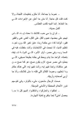 ‫ـ ﻋﻤﻭﻤﺎ ﻴﺎ ﺠﻤﺎﻋﺔ، ﺃﻨﺎ ﻤﻠﺘﺯﻡ ﺒﺘﻌﻠﻴﻤﺎﺕ ﺍﻟﻠﺠﻨﺔ، ﻭﺇﻻ‬
                                          ‫‪‬‬
‫ﻜﻨﺕ ﻗﻠﺕ ﻜل ﺤﺎﺠﺔ. ﺃﻨﺎ ﻤﺵ ﺤﺎ ﺃﻋﻠﻥ ﻋﻥ ﺍﻹﺠﺭﺍﺀﺍﺕ ﺍﻟﻠـﻲ‬
                      ‫ﺤﺎ ﺍﺘﺨﺫﻫﺎ. ﺇﻨﻤﺎ ﺍﻟﻤﻴﻪ ﺘﻜﺩﺏ ﺍﻟﻐﻁﺎﺱ.‬
                                     ‫ﺃﻜﻤل ﺤﺩﻴﺜﻪ:‬
‫ـ ﺜﻡ ﺇﻥ ﻴﺎ ﺴﻲ ﺤﺏ، ﻜﻼﻤﻙ ﺩﺍ ﻤﻌﻨﺎﻩ ﺇﻴـﻪ، ﺍﻟﻨـﺎﺱ‬
‫ﺘﻬﺠﻡ ﻋﻠﻰ ﺒﻌﻀﻬﺎ، ﻫﺠﻭﻡ ﺍﻟﻜل ﻋﻠﻰ ﺍﻟﻜل، ﺍﻟﻐﻨﻰ ﻏﻨﻰ ﻭﺍﻟﻔﻘﻴﺭ‬
‫ﻓﻘﻴﺭ، ﺃﺘﻭﻟﺩﻨﺎ ﻜﺩﺍ، ﺩﻱ ﺤﻜﻤﺔ ﺭﺒﻨﺎ، ﻋﺎﻴﺯ ﺘﻐﻴﺭ ﺍﻟﻜـﻭﻥ، ﺘﻌﻴـﺩ‬
‫ﺘﻨﻅﻴﻡ ﺍﻟﺩﻨﻴﺎ، ﺃﻨﺎ ﻨﺠﺤﺕ ﻓﻲ ﺍﻻﻨﺘﺨﺎﺒﺎﺕ ﻭﺃﻨﺕ ﺴﻘﻁﺕ، ﻓﻴﻪ ﻓﻲ‬
‫ﺍﻟﺴﻤﺎ ﺭﺏ، ﻭﻓﻲ ﻤﺼﺭ، ﺃﻭﻟﻭ ﺍﻷﻤﺭ، ﺍﻟﻠـﻲ ﺍﻟﺩﻭﻟـﺔ ﺸـﺎﻴﻔﺎﻩ‬
‫ﺒﺘﻌﻤﻠﻪ، ﺍﻟﻭﺍﺤﺩ ﻤﻨﺎ ﻴﻨﺎﻡ ﻭﻴﺤﻁ ﻓﻲ ﺒﻁﻨﻪ ﺒﻁﻴﺨﺔ ﺼﻴﻔﻲ، ﺍﻟﻠـﻲ‬
‫ﻴﻌﻤﻠﻭﻩ ﻓﻲ ﻤﺼﺭ ﺼﺢ، ﻻﺯﻡ ﻴﻜﻭﻥ ﺼﺢ، ﻫﻭ ﻜﺩﺍ ﺼﺢ ﻤـﻥ‬
‫ﻏﻴﺭ ﻤﻨﺎﻗﺸﺔ، ﻭﺇﺤﻨﺎ ﻨﻔﻬﻡ ﺇﻴﻪ، ﻭﺃﻨﺕ ﺘﻔﻬﻡ ﺇﻴﻪ، ﺍﻟﻠﻲ ﻫﻨﺎﻙ ﺤﻜﺎﻡ‬
‫ﻭﺩﺍ ﺸﻐﻠﻬﻡ، ﻭﻋﻤﻭﻤﺎ ﺍﻟﻜﻼﻡ ﺍﻟﻠﻲ ﻗﻠﺘﻪ ﺩﺍ ﻤﺵ ﻜﻼﻤﻙ، ﻭﺃﻨﺎ ﺤﺎ‬
                                     ‫‪‬‬
                                   ‫ﺃﺭﺒﻲ ﺃﺼﺤﺎﺒﻪ ﻭﺃﺭﺒﻴﻙ.‬
‫ﺼﻤﺕ ﺍﻟﺭﺠﺎل ﻤﺸﺤﻭﻥ، ﻤﻠﻲﺀ ﺒﺎﻟﺘﻭﺘﺭ، ﻭﻓﻲ ﻨﻔﻭﺴﻬﻡ‬
                   ‫ﺘﻨﻭﺭ ﺍﻷﺤﻼﻡ ﺍﻟﻤﺤﻨﻁﺔ ﻭﺍﻷﻤﺎﻨﻲ ﺍﻟﻤﺅﺠﻠﺔ.‬
‫ـ ﺍﺨﺘﻠﻔﻭﺍ، ﻭﺍﺘﻌﺎﺭﻜﻭﺍ، ﻭﺍﺘﻨﺎﻗﺸﻭﺍ، ﺍﻟﻤﻬﻡ ﻜل ﺩﺍ ﺤـﺎ‬
                  ‫ﻴﺤﺼل ﺃﻤﺘﻰ؟ ﺇﺤﻨﺎ ﺒﻨﺘﻔﺭﺝ ﻟﻐﺎﻴﺔ ﺍﻟﻨﻬﺎﺭﺩﺓ.‬


‫٧٢٢‬
 