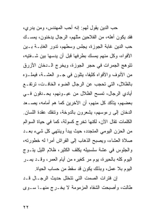 ‫ﺤﺏ ﺍﻟﺩﻴﻥ ﻴﻘﻭل ﻟﻬﻡ: ﺇﻨﻪ ﺃﺤﺏ ﺍﻟﻤﻬﻨﺩﺱ، ﻭﻤﻥ ﻴﺩﺭﻱ،‬
‫ﻓﻘﺩ ﻴﻜﻭﻥ ﺃﻫﻠﻪ، ﻤﻥ ﺍﻟﻔﻼﺤﻴﻥ ﻤﺜﻠﻬﻡ، ﺍﻟﺭﺠﺎل ﻴﺩﺨﻨﻭﻥ، ﻴﻤﺴـﻙ‬
‫ﺤﺏ ﺍﻟﺩﻴﻥ ﻏﺎﺒﺔ ﺍﻟﺠﻭﺯﺓ، ﻴﺠﻠﺱ ﻭﺴﻁﻬﻡ، ﺘﺩﻭﺭ ﺍﻟﻐﺎﺒـﺔ ﺒـﻴﻥ‬
‫ﺍﻷﻓﻭﺍﻩ، ﻭﻜل ﻤﻨﻬﻡ ﻴﻤﺴﻙ ﺒﻁﺭﻓﻬﺎ ﻗﺒل ﺃﻥ ﻴﺩﺴﻬﺎ ﺒﻴﻥ ﺸـﻔﺘﻴﻪ،‬
‫ﺘﺘﻭﻫﺞ ﺍﻟﺠﻤﺭﺍﺕ ﻓﻲ ﺤﺠﺭ ﺍﻟﺠﻭﺯﺓ، ﻭﻴﺨﺭﺝ ﺍﻟـﺩﺨﺎﻥ ﺍﻷﺯﺭﻕ‬
‫ﻤﻥ ﺍﻷﻨﻭﻑ ﻭﺍﻷﻓﻭﺍﻩ ﻜﺜﻴﻔﺎ، ﻴﺘﻠﻭﻥ ﻓﻲ ﺠـﻭ ﺍﻟﻌﺸـﺔ، ﻓﻴﻤﻠـﺅﻩ‬
                               ‫ﹰ‬
‫ﺒﺎﻟﻅﻼل، ﺍﻟﺘﻲ ﺘﺤﺠﺏ ﻋﻥ ﺍﻟﺭﺠﺎل ﺍﻟﻀﻭﺀ ﺍﻟﺨﺎﻓـﺕ، ﺘﺭﺘﻔـﻊ‬
‫ﺃﻴﺎﺩﻱ ﺍﻟﺭﺠﺎل، ﺘﻤﺴﺢ ﺍﻟﻅﻼل ﻤﻥ ﻋﻴـﻭﻨﻬﻡ، ﻴﺤـﺩﻗﻭﻥ ﻓـﻲ‬
‫ﺒﻌﻀﻬﻡ، ﻴﺘﺄﻜﺩ ﻜل ﻤﻨﻬﻡ، ﺃﻥ ﺍﻵﺨﺭﻴﻥ ﻜﻤﺎ ﻫﻡ ﺃﻤﺎﻤﻪ، ﻴﺼـﻌﺩ‬
‫ﺍﻟﺩﺨﺎﻥ ﺇﻟﻰ ﺭﺀﻭﺴﻬﻡ، ﻴﺸﻌﺭﻭﻥ ﺒﺎﻟﺩﻭﺨﺔ، ﻭﺘﻨﻔﻙ ﻋﻘﺩﺓ ﺍﻟﻠﺴﺎﻥ.‬
‫ﺍﻟﻜﻠﻤﺎﺕ ﺘﻘﺎل ﺍﻵﻥ، ﻟﻜﻨﻬﺎ ﺘﺨﺭﺝ ﻜﺴﻭﻟﺔ، ﻜﻤﺎ ﻓﻲ ﺤﻴﺎﺓ ﺍﻟﺴﻭﺍﻟﻡ‬
‫ﻤﻥ ﺍﻟﺤﺯﻥ ﺍﻟﻴﻭﻤﻲ ﺍﻟﻤﺘﺠﺩﺩ، ﺤﻴﺙ ﻴﺒﺩﺃ ﻭﻴﻨﺘﻬﻲ ﻜل ﺸﻲﺀ ﺒﻌـﺩ‬
‫ﺼﻼﺓ ﺍﻟﻌﺸﺎﺀ، ﻭﻴﺼﺒﺢ ﺍﻟﺫﻫﺎﺏ ﺇﻟﻰ ﺍﻟﻔﺭﺍﺵ ﺃﻤﺭﺍ ﻟﻪ ﺨﻁﻭﺭﺘﻪ،‬
            ‫‪‬‬
‫ﻭﺍﻟﺠﻠﻭﺱ ﻓﻲ ﻋﺸﺔ ﺴﻠﺴﺒﻴﻠﻪ ﻴﻜﻠﻑ ﺍﻟﻜﺜﻴﺭ، ﻅﻼﻡ ﺍﻟﻠﻴل ﻴﺘـﻭﺝ‬
‫ﺍﻟﻴﻭﻡ ﻜﻠﻪ ﺒﺎﻟﺤﻴﺭﺓ، ﻴﻭﻡ ﻤﺭ ﻜﻐﻴﺭﻩ ﻤﻥ ﺃﻴﺎﻡ ﺍﻟﻌﻤﺭ، ﻭﻗـﺩ ﻴﻤـﺭ‬
     ‫ﺍﻟﻴﻭﻡ ﺒﻼ ﻋﻤل، ﻭﺒﺫﻟﻙ ﻴﻜﻭﻥ ﻗﺩ ﺴﻘﻁ ﻤﻥ ﺤﺴﺎﺏ ﺍﻟﺤﻴﺎﺓ.‬
‫ﺇﻥ ﻓﺘﺭﺍﺕ ﺍﻟﺼﻤﺕ ﺍﻟﺘﻲ ﺘﺘﺨﻠل ﺤﺩﻴﺙ ﺍﻟﺭﺠـﺎل ﻗـﺩ‬
‫ﻁﺎﻟﺕ، ﻭﺃﺼﺒﺤﺕ ﺍﻟﺸﻔﺎﻩ ﺍﻟﻤﺯﻤﻭﻤﺔ ﻻ ﻴﺨـﺭﺝ ﻤﻨﻬـﺎ ﺴـﻭﻯ‬


‫٢٢‬
 