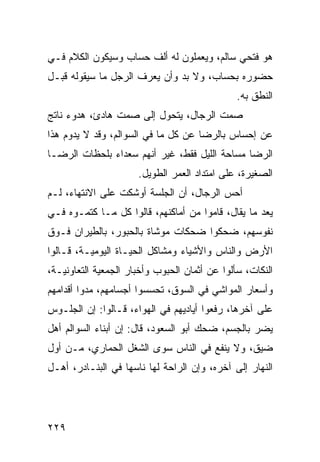 ‫ﻫﻭ ﻓﺘﺤﻲ ﺴﺎﻟﻡ، ﻭﻴﻌﻤﻠﻭﻥ ﻟﻪ ﺃﻟﻑ ﺤﺴﺎﺏ ﻭﺴﻴﻜﻭﻥ ﺍﻟﻜﻼﻡ ﻓـﻲ‬
‫ﺤﻀﻭﺭﻩ ﺒﺤﺴﺎﺏ، ﻭﻻ ﺒﺩ ﻭﺃﻥ ﻴﻌﺭﻑ ﺍﻟﺭﺠل ﻤﺎ ﺴﻴﻘﻭﻟﻪ ﻗﺒـل‬
                                               ‫ﺍﻟﻨﻁﻕ ﺒﻪ.‬
‫ﺼﻤﺕ ﺍﻟﺭﺠﺎل، ﻴﺘﺤﻭل ﺇﻟﻰ ﺼﻤﺕ ﻫﺎﺩﺉ، ﻫﺩﻭﺀ ﻨﺎﺘﺞ‬
‫ﻋﻥ ﺇﺤﺴﺎﺱ ﺒﺎﻟﺭﻀﺎ ﻋﻥ ﻜل ﻤﺎ ﻓﻲ ﺍﻟﺴﻭﺍﻟﻡ، ﻭﻗﺩ ﻻ ﻴﺩﻭﻡ ﻫﺫﺍ‬
‫ﺍﻟﺭﻀﺎ ﻤﺴﺎﺤﺔ ﺍﻟﻠﻴل ﻓﻘﻁ، ﻏﻴﺭ ﺃﻨﻬﻡ ﺴﻌﺩﺍﺀ ﺒﻠﺤﻅﺎﺕ ﺍﻟﺭﻀـﺎ‬
                      ‫ﺍﻟﺼﻐﻴﺭﺓ، ﻋﻠﻰ ﺍﻤﺘﺩﺍﺩ ﺍﻟﻌﻤﺭ ﺍﻟﻁﻭﻴل.‬
‫ﺃﺤﺱ ﺍﻟﺭﺠﺎل، ﺃﻥ ﺍﻟﺠﻠﺴﺔ ﺃﻭﺸﻜﺕ ﻋﻠﻰ ﺍﻻﻨﺘﻬﺎﺀ، ﻟـﻡ‬
‫ﻴﻌﺩ ﻤﺎ ﻴﻘﺎل، ﻗﺎﻤﻭﺍ ﻤﻥ ﺃﻤﺎﻜﻨﻬﻡ، ﻗﺎﻟﻭﺍ ﻜل ﻤـﺎ ﻜﺘﻤـﻭﻩ ﻓـﻲ‬
‫ﻨﻔﻭﺴﻬﻡ، ﻀﺤﻜﻭﺍ ﻀﺤﻜﺎﺕ ﻤﻭﺸﺎﺓ ﺒﺎﻟﺤﺒﻭﺭ، ﺒﺎﻟﻁﻴﺭﺍﻥ ﻓـﻭﻕ‬
‫ﺍﻷﺭﺽ ﻭﺍﻟﻨﺎﺱ ﻭﺍﻷﺸﻴﺎﺀ ﻭﻤﺸﺎﻜل ﺍﻟﺤﻴـﺎﺓ ﺍﻟﻴﻭﻤﻴـﺔ، ﻗـﺎﻟﻭﺍ‬
‫ﺍﻟﻨﻜﺎﺕ، ﺴﺄﻟﻭﺍ ﻋﻥ ﺃﺜﻤﺎﻥ ﺍﻟﺤﺒﻭﺏ ﻭﺃﺨﺒﺎﺭ ﺍﻟﺠﻤﻌﻴﺔ ﺍﻟﺘﻌﺎﻭﻨﻴـﺔ،‬
‫ﻭﺃﺴﻌﺎﺭ ﺍﻟﻤﻭﺍﺸﻲ ﻓﻲ ﺍﻟﺴﻭﻕ، ﺘﺤﺴﺴﻭﺍ ﺃﺠﺴﺎﻤﻬﻡ، ﻤﺩﻭﺍ ﺃﻗﺩﺍﻤﻬﻡ‬
‫ﻋﻠﻰ ﺁﺨﺭﻫﺎ، ﺭﻓﻌﻭﺍ ﺃﻴﺎﺩﻴﻬﻡ ﻓﻲ ﺍﻟﻬﻭﺍﺀ، ﻗـﺎﻟﻭﺍ: ﺇﻥ ﺍﻟﺠﻠـﻭﺱ‬
‫ﻴﻀﺭ ﺒﺎﻟﺠﺴﻡ، ﻀﺤﻙ ﺃﺒﻭ ﺍﻟﺴﻌﻭﺩ، ﻗﺎل: ﺇﻥ ﺃﺒﻨﺎﺀ ﺍﻟﺴﻭﺍﻟﻡ ﺃﻫل‬
‫ﻀﻴﻕ، ﻭﻻ ﻴﻨﻔﻊ ﻓﻲ ﺍﻟﻨﺎﺱ ﺴﻭﻯ ﺍﻟﺸﻐل ﺍﻟﺤﻤﺎﺭﻱ، ﻤـﻥ ﺃﻭل‬
‫ﺍﻟﻨﻬﺎﺭ ﺇﻟﻰ ﺁﺨﺭﻩ، ﻭﺇﻥ ﺍﻟﺭﺍﺤﺔ ﻟﻬﺎ ﻨﺎﺴﻬﺎ ﻓﻲ ﺍﻟﺒﻨـﺎﺩﺭ، ﺃﻫـل‬




‫٩٢٢‬
 