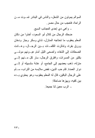 ‫ﺍﻟﺴﻭﺍﻟﻡ ﻴﻤﻭﺘﻭﻥ ﻤﻥ ﺍﻟﺸﻐل، ﻭﺍﻟﻨﺎﺱ ﻓﻲ ﺍﻟﺒﻨﺎﺩﺭ ﺘﻤـﻭﺕ ﻤـﻥ‬
                          ‫ﺍﻟﺭﺍﺤﺔ، ﻓﺘﻌﺠﺏ ﻤﻥ ﺤﺎل ﻤﺼﺭ.‬
               ‫ـ ﻭﺁﻫﻲ ﺩﻱ ﺇﺤﺩﻯ ﺍﻟﻌﺠﺎﺌﺏ ﺍﻟﺴﺒﻊ.‬
‫ﻀﺤﻙ ﺍﻟﺭﺠﺎل ﻤﻥ ﻜﻼﻡ ﺃﺒﻭ ﺍﻟﺴﻌﻭﺩ، ﺃﺨﺫﻭﺍ ﻤﻥ ﺩﻜﺎﻥ‬
‫ﺍﻟﻤﻌﻠﻡ ﻴﻌﻘﻭﺏ ﻤﺎ ﺘﺤﺘﺎﺠﻪ ﺍﻟﻤﻨﺎﺯل، ﺸﺎﻱ ﻭﺴﻜﺭ ﻭﺠﺎﺯ ﻭﺩﺨﺎﻥ‬
‫ﻭﻭﺭﻕ ﺒﻔﺭﺓ، ﻭﺘﻨﺎﺜﺭﺕ ﺍﻟﻜﻠﻤـﺎﺕ ﺒـﻴﻥ ﺍﻟﺭﺠـﺎل، ﻭﻋـﺎﺩﺕ‬
‫ﺍﻟﻀﺤﻜﺎﺕ ﺇﻟﻰ ﺍﻟﺸﻔﺎﻩ، ﻭﺃﻀﺤﻰ ﺍﻟﻠﻴل ﺃﻤﺎﻡ ﻋﻴـﻭﻨﻬﻡ ﻤﻭﺸـﻰ‬
‫ﺒﻜﺜﻴﺭ ﻤﻥ ﺍﻟﻤﺴﺭﺍﺕ، ﻭﺍﻓﺘﺭﻕ ﺍﻟﺭﺠﺎل، ﺴﺎﺭ ﻜل ﻤـﻨﻬﻡ ﺇﻟـﻰ‬
‫ﻤﻨﺯﻟﻪ، ﺫﻫﺏ ﺒﻌﻀﻬﻡ ﺇﻟﻰ ﺍﻟﺠﺎﻤﻊ، ﺃﻭ ﻋﺸﺔ ﺴﻠﺴﺒﻴﻠﻪ ﺃﻭ ﺇﻟـﻰ‬
‫ﺩﻭﺍﺭ ﺍﻟﻌﻤﺩﺓ. ﻗﺎﻡ ﺤﺏ ﺍﻟﺩﻴﻥ، ﻨﻔﺽ ﻤﻼﺒﺴﻪ ﻤﻥ ﺍﻟﺘﺭﺍﺏ، ﺴـﻠﻡ‬
‫ﻋﻠﻰ ﺍﻟﺭﺠﺎل ﺍﻟﺒﺎﻗﻴﻥ، ﻗﺎل ﻟﻪ ﺍﻟﻤﻌﻠﻡ ﻴﻌﻘﻭﺏ، ﻭﻫﻭ ﻴﺤﺘﻭﻱ ﻴـﺩﻩ‬
                               ‫ﺒﻴﻥ ﻜﻔﻴﻪ، ﻭﻴﻬﺯﻫﺎ ﻀﺎﺤﻜﺎ:‬
                                 ‫ﹰ‬
                         ‫ـ ﺍﻟﺭﺏ ﻤﻌﻴﻥ ﻟﻨﺎ ﺠﻤﻴﻌﺎ.‬
                           ‫‪‬‬




‫٠٣٢‬
 