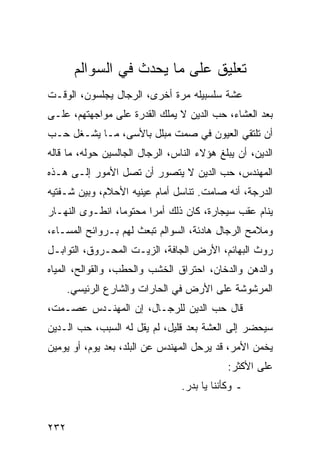 ‫ﺘﻌﻠﻴﻕ ﻋﻠﻰ ﻤﺎ ﻴﺤﺩﺙ ﻓﻲ ﺍﻟﺴﻭﺍﻟﻡ‬
‫ﻋﺸﺔ ﺴﻠﺴﺒﻴﻠﻪ ﻤﺭﺓ ﺃﺨﺭﻯ، ﺍﻟﺭﺠﺎل ﻴﺠﻠﺴﻭﻥ، ﺍﻟﻭﻗـﺕ‬
‫ﺒﻌﺩ ﺍﻟﻌﺸﺎﺀ، ﺤﺏ ﺍﻟﺩﻴﻥ ﻻ ﻴﻤﻠﻙ ﺍﻟﻘﺩﺭﺓ ﻋﻠﻰ ﻤﻭﺍﺠﻬﺘﻬﻡ، ﻋﻠـﻰ‬
‫ﺃﻥ ﺘﻠﺘﻘﻲ ﺍﻟﻌﻴﻭﻥ ﻓﻲ ﺼﻤﺕ ﻤﺒﻠل ﺒﺎﻷﺴﻰ، ﻤـﺎ ﻴﺸـﻐل ﺤـﺏ‬
‫ﺍﻟﺩﻴﻥ، ﺃﻥ ﻴﺒﻠﻎ ﻫﺅﻻﺀ ﺍﻟﻨﺎﺱ، ﺍﻟﺭﺠﺎل ﺍﻟﺠﺎﻟﺴﻴﻥ ﺤﻭﻟﻪ، ﻤﺎ ﻗﺎﻟﻪ‬
‫ﺍﻟﻤﻬﻨﺩﺱ، ﺤﺏ ﺍﻟﺩﻴﻥ ﻻ ﻴﺘﺼﻭﺭ ﺃﻥ ﺘﺼل ﺍﻷﻤﻭﺭ ﺇﻟـﻰ ﻫـﺫﻩ‬
‫ﺍﻟﺩﺭﺠﺔ، ﺃﻨﻪ ﺼﺎﻤﺕ. ﺘﻨﺎﺴل ﺃﻤﺎﻡ ﻋﻴﻨﻴﻪ ﺍﻷﺤﻼﻡ، ﻭﺒﻴﻥ ﺸـﻔﺘﻴﻪ‬
‫ﻴﻨﺎﻡ ﻋﻘﺏ ﺴﻴﺠﺎﺭﺓ، ﻜﺎﻥ ﺫﻟﻙ ﺃﻤﺭﺍ ﻤﺤﺘﻭﻤﺎ، ﺍﻨﻁـﻭﻯ ﺍﻟﻨﻬـﺎﺭ‬
                 ‫‪‬‬      ‫‪‬‬
‫ﻭﻤﻼﻤﺢ ﺍﻟﺭﺠﺎل ﻫﺎﺩﺌﺔ، ﺍﻟﺴﻭﺍﻟﻡ ﺘﺒﻌﺙ ﻟﻬﻡ ﺒـﺭﻭﺍﺌﺢ ﺍﻟﻤﺴـﺎﺀ،‬
‫ﺭﻭﺙ ﺍﻟﺒﻬﺎﺌﻡ، ﺍﻷﺭﺽ ﺍﻟﺠﺎﻓﺔ، ﺍﻟﺯﻴـﺕ ﺍﻟﻤﺤـﺭﻭﻕ، ﺍﻟﺘﻭﺍﺒـل‬
‫ﻭﺍﻟﺩﻫﻥ ﻭﺍﻟﺩﺨﺎﻥ، ﺍﺤﺘﺭﺍﻕ ﺍﻟﺨﺸﺏ ﻭﺍﻟﺤﻁﺏ، ﻭﺍﻟﻘﻭﺍﻟﺢ، ﺍﻟﻤﻴﺎﻩ‬
      ‫ﺍﻟﻤﺭﺸﻭﺸﺔ ﻋﻠﻰ ﺍﻷﺭﺽ ﻓﻲ ﺍﻟﺤﺎﺭﺍﺕ ﻭﺍﻟﺸﺎﺭﻉ ﺍﻟﺭﺌﻴﺴﻲ.‬
‫ﻗﺎل ﺤﺏ ﺍﻟﺩﻴﻥ ﻟﻠﺭﺠـﺎل، ﺇﻥ ﺍﻟﻤﻬﻨـﺩﺱ ﻋﺼـﻤﺕ،‬
‫ﺴﻴﺤﻀﺭ ﺇﻟﻰ ﺍﻟﻌﺸﺔ ﺒﻌﺩ ﻗﻠﻴل، ﻟﻡ ﻴﻘل ﻟﻪ ﺍﻟﺴﺒﺏ، ﺤﺏ ﺍﻟـﺩﻴﻥ‬
‫ﻴﺨﻤﻥ ﺍﻷﻤﺭ، ﻗﺩ ﻴﺭﺤل ﺍﻟﻤﻬﻨﺩﺱ ﻋﻥ ﺍﻟﺒﻠﺩ، ﺒﻌﺩ ﻴﻭﻡ، ﺃﻭ ﻴﻭﻤﻴﻥ‬
                                             ‫ﻋﻠﻰ ﺍﻷﻜﺜﺭ:‬
                                 ‫ـ ﻭﻜﺄﻨﻨﺎ ﻴﺎ ﺒﺩﺭ.‬


‫٢٣٢‬
 