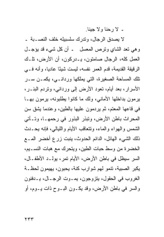 ‫ـ ﻻ ﺭﺤﻨﺎ ﻭﻻ ﺠﻴﻨﺎ.‬
‫ﻻ ﻴﺼﺩﻕ ﺍﻟﺭﺠﺎل، ﻭﺘﺩﺭﻙ ﺴﻠﺴﺒﻴﻠﻪ ﺨﻠﻑ ﺍﻟﻨﺼـﺒﺔ ـ‬
‫ﻭﻫﻲ ﺘﻌﺩ ﺍﻟﺸﺎﻱ ﻭﺘﺭﺹ ﺍﻟﻤﻌﺴل ـ ﺃﻥ ﻜل ﺸﻲﺀ ﻗﺩ ﻴﺅﺠـل‬
‫ﺍﻟﻌﻤل ﻜﻠﻪ، ﺍﻟﺭﺠﺎل ﺼﺎﻤﺘﻭﻥ، ﻴـﺩﺭﻜﻭﻥ، ﺃﻥ ﺍﻷﺭﺽ، ﺘﻠـﻙ‬
‫ﺍﻟﺭﻗﻴﻘﺔ ﺍﻟﻘﺩﻴﻤﺔ، ﻗﺩﻡ ﺍﻟﻌﻤﺭ ﻨﻔﺴﻪ، ﻟﻴﺴﺕ ﺸﻴﺌﺎ ﻋﺎﺩﻴﺎ، ﻭﺃﻨﻪ ﻓـﻲ‬
           ‫‪‬‬     ‫ً‬
‫ﺘﻠﻙ ﺍﻟﻤﺴﺎﺤﺔ ﺍﻟﺼﻐﻴﺭﺓ، ﺍﻟﺘﻲ ﻴﻤﻠﻜﻬﺎ ﻭﺭﺩﺍﻨـﻲ، ﻴﻜﻤـﻥ ﺴـﺭ‬
‫ﺍﻷﺴﺭﺍﺭ، ﺒﻌﺩ ﺃﻴﺎﻡ، ﺘﻌﻭﺩ ﺍﻷﺭﺽ ﺇﻟﻰ ﻭﺭﺩﺍﻨﻲ، ﻭﺘﺭﺩﻡ ﺍﻟﺒﺌـﺭ،‬
‫ﻴﺭﻤﻭﻥ ﺒﺩﺍﺨﻠﻬﺎ ﺍﻷﻤﺎﻨﻲ، ﻭﻟﻙ ﻤﺎ ﻜﺎﻨﻭﺍ ﻴﻁﻠﺒﻭﻨﻪ، ﻴﺭﻤﻭﻥ ﺒﻬـﺎ‬
‫ﻓﻲ ﻗﺎﻋﻬﺎ ﺍﻟﻤﻌﺘﻡ، ﺜﻡ ﻴﺭﺩﻤﻭﻥ ﻋﻠﻴﻬﺎ ﺒﺎﻟﻁﻴﻥ، ﻭﻋﻨﺩﻤﺎ ﻴﺸﻕ ﺴﻥ‬
‫ﺍﻟﻤﺤﺭﺍﺙ ﺒﺎﻁﻥ ﺍﻷﺭﺽ، ﻭﺘﺒﺫﺭ ﺍﻟﺒﺫﻭﺭ ﻓﻲ ﺭﺤﻤﻬـﺎ، ﻭﺘـﺄﺘﻲ‬
‫ﺍﻟﺸﻤﺱ ﻭﺍﻟﻬﻭﺍﺀ ﻭﺍﻟﻤﺎﺀ، ﻭﺘﺘﻌﺎﻗﺏ ﺍﻷﻴﺎﻡ ﻭﺍﻟﻠﻴﺎﻟﻲ، ﻓﺈﻨﻪ ﻴﺤـﺩﺙ‬
‫ﺫﻟﻙ ﺍﻟﺸﻲﺀ ﺍﻟﻬﺎﺌل، ﺍﻟﺩﺍﺌﻡ ﺍﻟﺤﺩﻭﺙ، ﻴﻨﺒﺕ ﺯﺭﻉ ﺃﺨﻀﺭ ﺍﻟﻤـﻊ‬
‫ﺍﻟﺨﻀﺭﺓ ﻤﻥ ﻭﺴﻁ ﺤﺒﺎﺕ ﺍﻟﻁﻴﻥ، ﻭﻴﺘﺤﺭﻙ ﻤﻊ ﻫﺒﺎﺕ ﺍﻟﻨﺴـﻴﻡ،‬
‫ﺍﻟﺴﺭ ﺴﻴﻅل ﻓﻲ ﺒﺎﻁﻥ ﺍﻷﺭﺽ، ﺍﻷﻴﺎﻡ ﺘﻤﺭ، ﻴﻭﻟـﺩ ﺍﻷﻁﻔـﺎل،‬
‫ﻴﻜﺒﺭ ﺍﻟﺼﺒﻴﺔ، ﺘﻨﻤﻭ ﻟﻬﻡ ﺸﻭﺍﺭﺏ ﻜﻨﺔ، ﻴﺤﺒﻭﻥ، ﻴﻬﻴﻤﻭﻥ ﻟﺤﻅـﺔ‬
‫ﺍﻟﻐﺭﻭﺏ ﻓﻲ ﺍﻟﺤﻘﻭل، ﻴﺘﺯﻭﺠﻭﻥ، ﻴﻤـﻭﺕ ﺍﻟﺭﺠـﺎل، ﻴـﺩﻓﻨﻭﻥ‬
‫ﻭﺍﻟﺴﺭ ﻓﻲ ﺒﺎﻁﻥ ﺍﻷﺭﺽ، ﻭﻗﺩ ﻴﻜـﻭﻥ ﺍﻟﺒـﻭﺡ ﺫﺍﺕ ﻴـﻭﻡ، ﺃﻭ‬




‫٣٣٢‬
 